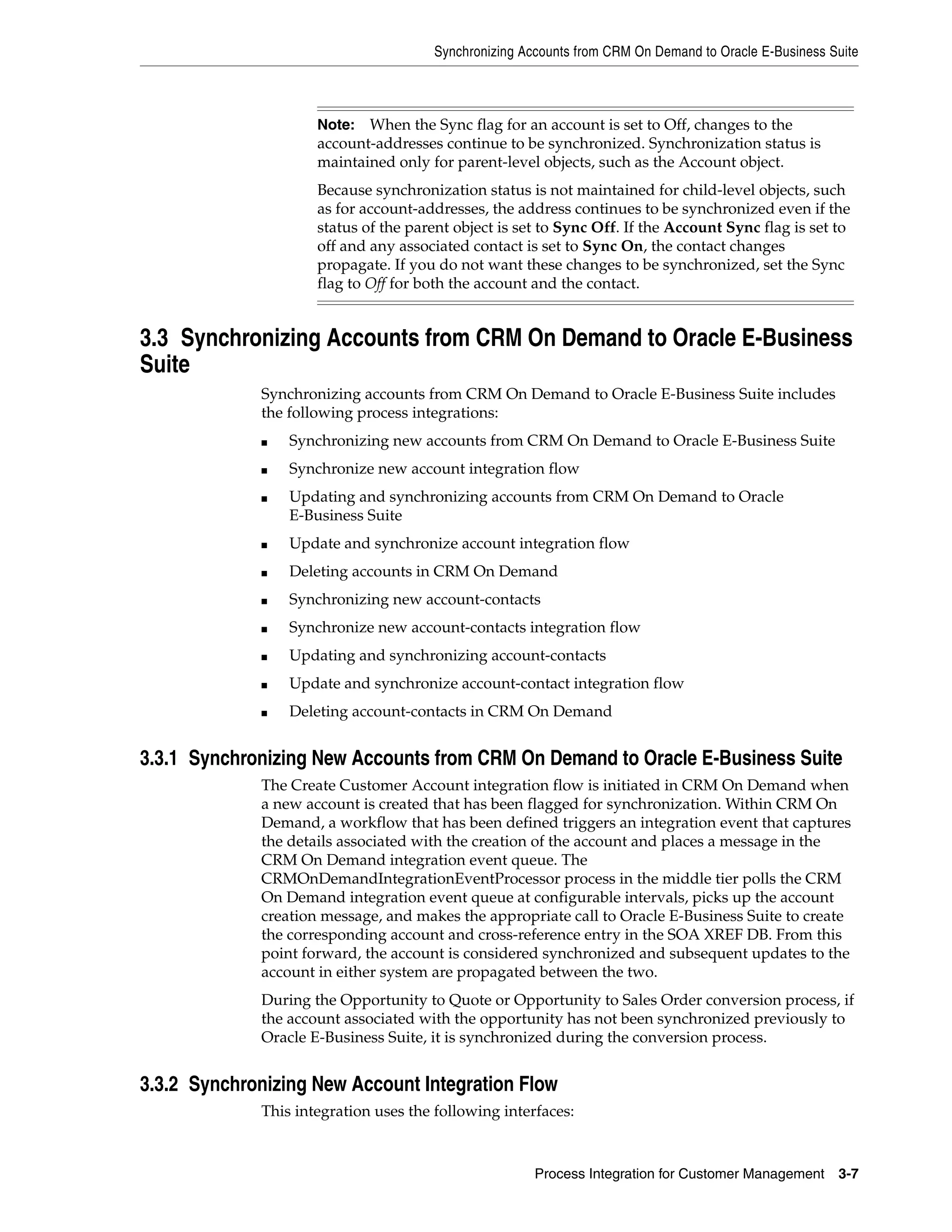 Synchronizing Accounts from CRM On Demand to Oracle E-Business Suite



                     Note:  When the Sync flag for an account is set to Off, changes to the
                     account-addresses continue to be synchronized. Synchronization status is
                     maintained only for parent-level objects, such as the Account object.
                     Because synchronization status is not maintained for child-level objects, such
                     as for account-addresses, the address continues to be synchronized even if the
                     status of the parent object is set to Sync Off. If the Account Sync flag is set to
                     off and any associated contact is set to Sync On, the contact changes
                     propagate. If you do not want these changes to be synchronized, set the Sync
                     flag to Off for both the account and the contact.


3.3 Synchronizing Accounts from CRM On Demand to Oracle E-Business
Suite
             Synchronizing accounts from CRM On Demand to Oracle E-Business Suite includes
             the following process integrations:
             ■   Synchronizing new accounts from CRM On Demand to Oracle E-Business Suite
             ■   Synchronize new account integration flow
             ■   Updating and synchronizing accounts from CRM On Demand to Oracle
                 E-Business Suite
             ■   Update and synchronize account integration flow
             ■   Deleting accounts in CRM On Demand
             ■   Synchronizing new account-contacts
             ■   Synchronize new account-contacts integration flow
             ■   Updating and synchronizing account-contacts
             ■   Update and synchronize account-contact integration flow
             ■   Deleting account-contacts in CRM On Demand


3.3.1 Synchronizing New Accounts from CRM On Demand to Oracle E-Business Suite
             The Create Customer Account integration flow is initiated in CRM On Demand when
             a new account is created that has been flagged for synchronization. Within CRM On
             Demand, a workflow that has been defined triggers an integration event that captures
             the details associated with the creation of the account and places a message in the
             CRM On Demand integration event queue. The
             CRMOnDemandIntegrationEventProcessor process in the middle tier polls the CRM
             On Demand integration event queue at configurable intervals, picks up the account
             creation message, and makes the appropriate call to Oracle E-Business Suite to create
             the corresponding account and cross-reference entry in the SOA XREF DB. From this
             point forward, the account is considered synchronized and subsequent updates to the
             account in either system are propagated between the two.
             During the Opportunity to Quote or Opportunity to Sales Order conversion process, if
             the account associated with the opportunity has not been synchronized previously to
             Oracle E-Business Suite, it is synchronized during the conversion process.


3.3.2 Synchronizing New Account Integration Flow
             This integration uses the following interfaces:



                                                      Process Integration for Customer Management     3-7
 