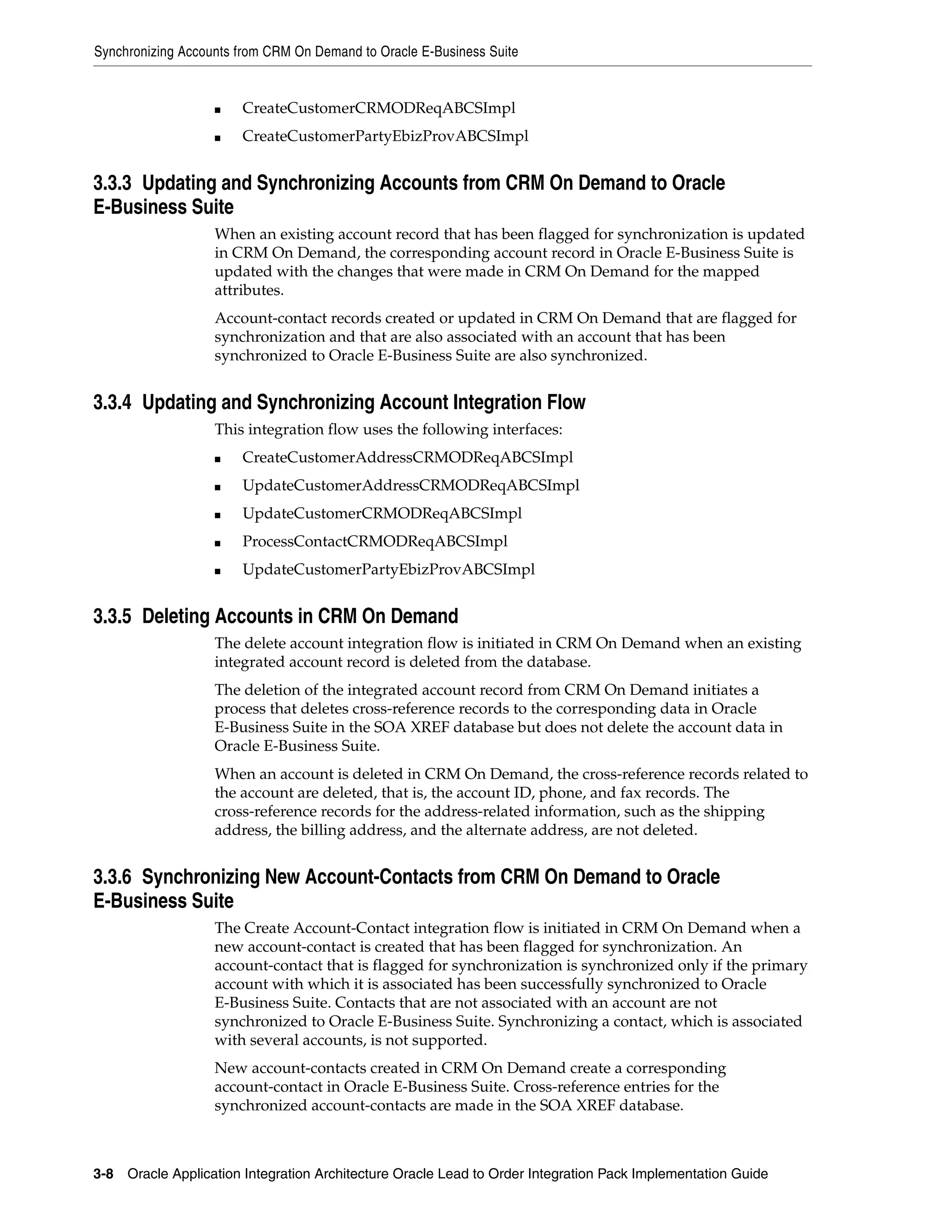 Synchronizing Accounts from CRM On Demand to Oracle E-Business Suite


                   ■   CreateCustomerCRMODReqABCSImpl
                   ■   CreateCustomerPartyEbizProvABCSImpl


3.3.3 Updating and Synchronizing Accounts from CRM On Demand to Oracle
E-Business Suite
                   When an existing account record that has been flagged for synchronization is updated
                   in CRM On Demand, the corresponding account record in Oracle E-Business Suite is
                   updated with the changes that were made in CRM On Demand for the mapped
                   attributes.
                   Account-contact records created or updated in CRM On Demand that are flagged for
                   synchronization and that are also associated with an account that has been
                   synchronized to Oracle E-Business Suite are also synchronized.


3.3.4 Updating and Synchronizing Account Integration Flow
                   This integration flow uses the following interfaces:
                   ■   CreateCustomerAddressCRMODReqABCSImpl
                   ■   UpdateCustomerAddressCRMODReqABCSImpl
                   ■   UpdateCustomerCRMODReqABCSImpl
                   ■   ProcessContactCRMODReqABCSImpl
                   ■   UpdateCustomerPartyEbizProvABCSImpl


3.3.5 Deleting Accounts in CRM On Demand
                   The delete account integration flow is initiated in CRM On Demand when an existing
                   integrated account record is deleted from the database.
                   The deletion of the integrated account record from CRM On Demand initiates a
                   process that deletes cross-reference records to the corresponding data in Oracle
                   E-Business Suite in the SOA XREF database but does not delete the account data in
                   Oracle E-Business Suite.
                   When an account is deleted in CRM On Demand, the cross-reference records related to
                   the account are deleted, that is, the account ID, phone, and fax records. The
                   cross-reference records for the address-related information, such as the shipping
                   address, the billing address, and the alternate address, are not deleted.


3.3.6 Synchronizing New Account-Contacts from CRM On Demand to Oracle
E-Business Suite
                   The Create Account-Contact integration flow is initiated in CRM On Demand when a
                   new account-contact is created that has been flagged for synchronization. An
                   account-contact that is flagged for synchronization is synchronized only if the primary
                   account with which it is associated has been successfully synchronized to Oracle
                   E-Business Suite. Contacts that are not associated with an account are not
                   synchronized to Oracle E-Business Suite. Synchronizing a contact, which is associated
                   with several accounts, is not supported.
                   New account-contacts created in CRM On Demand create a corresponding
                   account-contact in Oracle E-Business Suite. Cross-reference entries for the
                   synchronized account-contacts are made in the SOA XREF database.



3-8 Oracle Application Integration Architecture Oracle Lead to Order Integration Pack Implementation Guide
 
