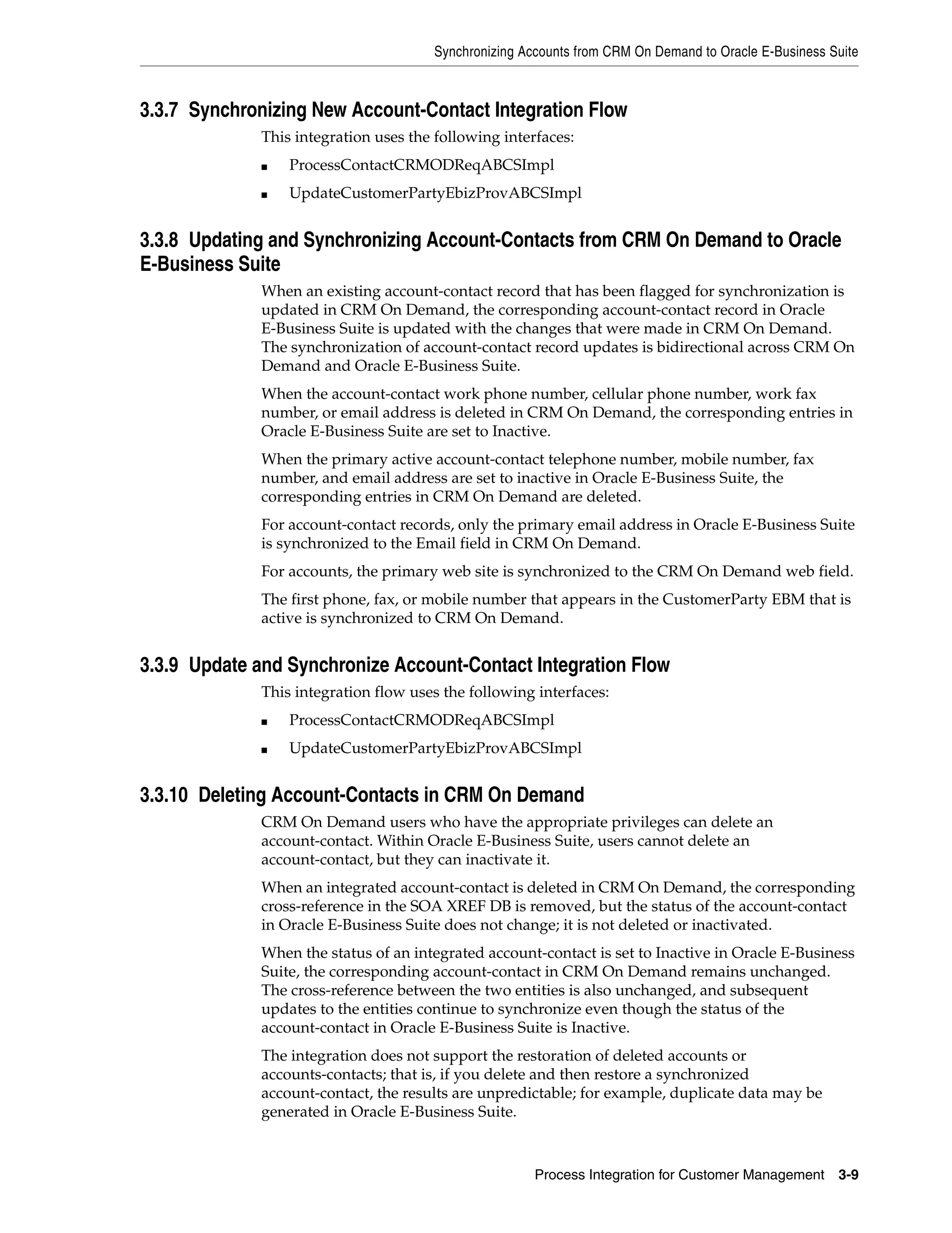 Synchronizing Accounts from CRM On Demand to Oracle E-Business Suite



3.3.7 Synchronizing New Account-Contact Integration Flow
             This integration uses the following interfaces:
             ■   ProcessContactCRMODReqABCSImpl
             ■   UpdateCustomerPartyEbizProvABCSImpl


3.3.8 Updating and Synchronizing Account-Contacts from CRM On Demand to Oracle
E-Business Suite
             When an existing account-contact record that has been flagged for synchronization is
             updated in CRM On Demand, the corresponding account-contact record in Oracle
             E-Business Suite is updated with the changes that were made in CRM On Demand.
             The synchronization of account-contact record updates is bidirectional across CRM On
             Demand and Oracle E-Business Suite.
             When the account-contact work phone number, cellular phone number, work fax
             number, or email address is deleted in CRM On Demand, the corresponding entries in
             Oracle E-Business Suite are set to Inactive.
             When the primary active account-contact telephone number, mobile number, fax
             number, and email address are set to inactive in Oracle E-Business Suite, the
             corresponding entries in CRM On Demand are deleted.
             For account-contact records, only the primary email address in Oracle E-Business Suite
             is synchronized to the Email field in CRM On Demand.
             For accounts, the primary web site is synchronized to the CRM On Demand web field.
             The first phone, fax, or mobile number that appears in the CustomerParty EBM that is
             active is synchronized to CRM On Demand.


3.3.9 Update and Synchronize Account-Contact Integration Flow
             This integration flow uses the following interfaces:
             ■   ProcessContactCRMODReqABCSImpl
             ■   UpdateCustomerPartyEbizProvABCSImpl


3.3.10 Deleting Account-Contacts in CRM On Demand
             CRM On Demand users who have the appropriate privileges can delete an
             account-contact. Within Oracle E-Business Suite, users cannot delete an
             account-contact, but they can inactivate it.
             When an integrated account-contact is deleted in CRM On Demand, the corresponding
             cross-reference in the SOA XREF DB is removed, but the status of the account-contact
             in Oracle E-Business Suite does not change; it is not deleted or inactivated.
             When the status of an integrated account-contact is set to Inactive in Oracle E-Business
             Suite, the corresponding account-contact in CRM On Demand remains unchanged.
             The cross-reference between the two entities is also unchanged, and subsequent
             updates to the entities continue to synchronize even though the status of the
             account-contact in Oracle E-Business Suite is Inactive.
             The integration does not support the restoration of deleted accounts or
             accounts-contacts; that is, if you delete and then restore a synchronized
             account-contact, the results are unpredictable; for example, duplicate data may be
             generated in Oracle E-Business Suite.



                                                      Process Integration for Customer Management     3-9
 