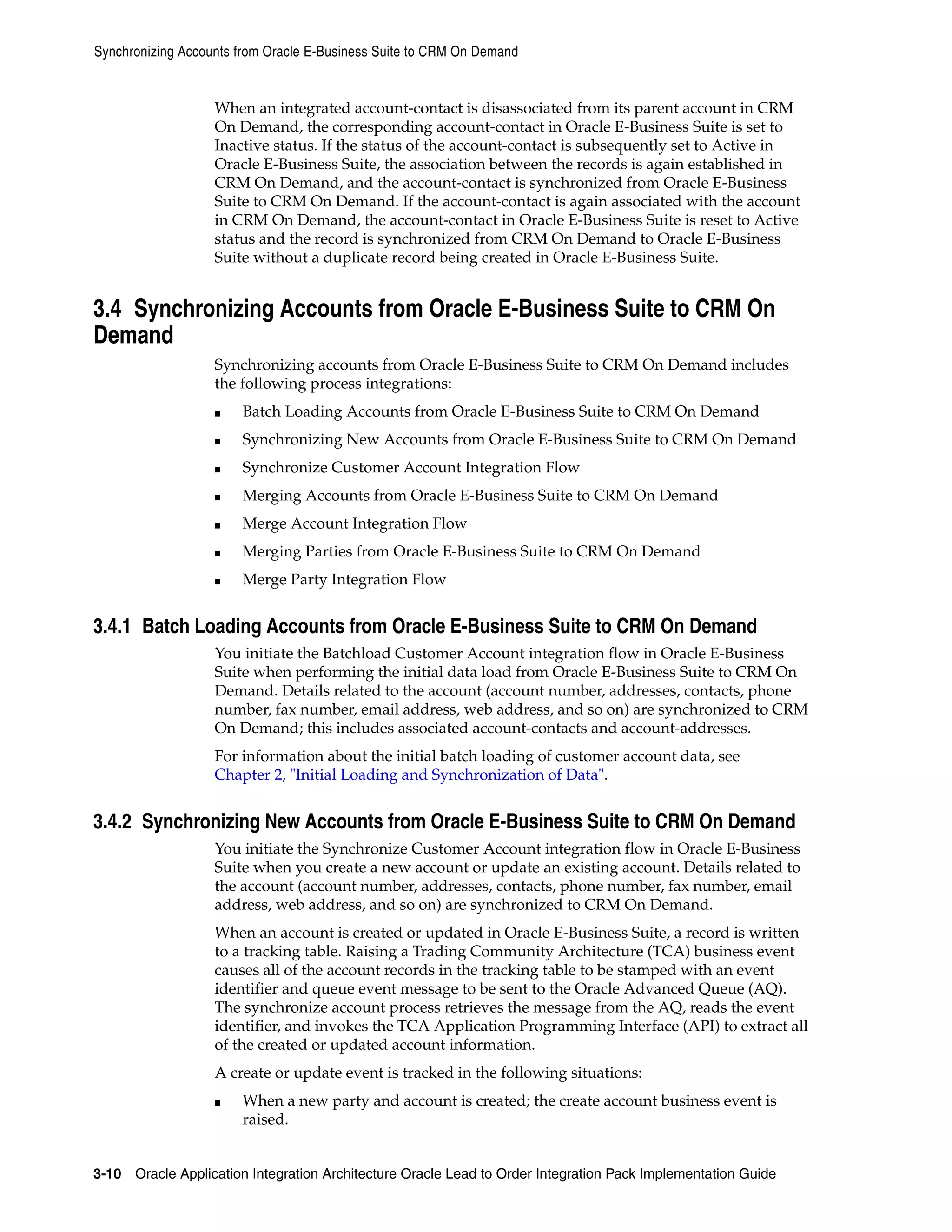 Synchronizing Accounts from Oracle E-Business Suite to CRM On Demand


                   When an integrated account-contact is disassociated from its parent account in CRM
                   On Demand, the corresponding account-contact in Oracle E-Business Suite is set to
                   Inactive status. If the status of the account-contact is subsequently set to Active in
                   Oracle E-Business Suite, the association between the records is again established in
                   CRM On Demand, and the account-contact is synchronized from Oracle E-Business
                   Suite to CRM On Demand. If the account-contact is again associated with the account
                   in CRM On Demand, the account-contact in Oracle E-Business Suite is reset to Active
                   status and the record is synchronized from CRM On Demand to Oracle E-Business
                   Suite without a duplicate record being created in Oracle E-Business Suite.


3.4 Synchronizing Accounts from Oracle E-Business Suite to CRM On
Demand
                   Synchronizing accounts from Oracle E-Business Suite to CRM On Demand includes
                   the following process integrations:
                   ■   Batch Loading Accounts from Oracle E-Business Suite to CRM On Demand
                   ■   Synchronizing New Accounts from Oracle E-Business Suite to CRM On Demand
                   ■   Synchronize Customer Account Integration Flow
                   ■   Merging Accounts from Oracle E-Business Suite to CRM On Demand
                   ■   Merge Account Integration Flow
                   ■   Merging Parties from Oracle E-Business Suite to CRM On Demand
                   ■   Merge Party Integration Flow


3.4.1 Batch Loading Accounts from Oracle E-Business Suite to CRM On Demand
                   You initiate the Batchload Customer Account integration flow in Oracle E-Business
                   Suite when performing the initial data load from Oracle E-Business Suite to CRM On
                   Demand. Details related to the account (account number, addresses, contacts, phone
                   number, fax number, email address, web address, and so on) are synchronized to CRM
                   On Demand; this includes associated account-contacts and account-addresses.
                   For information about the initial batch loading of customer account data, see
                   Chapter 2, "Initial Loading and Synchronization of Data".


3.4.2 Synchronizing New Accounts from Oracle E-Business Suite to CRM On Demand
                   You initiate the Synchronize Customer Account integration flow in Oracle E-Business
                   Suite when you create a new account or update an existing account. Details related to
                   the account (account number, addresses, contacts, phone number, fax number, email
                   address, web address, and so on) are synchronized to CRM On Demand.
                   When an account is created or updated in Oracle E-Business Suite, a record is written
                   to a tracking table. Raising a Trading Community Architecture (TCA) business event
                   causes all of the account records in the tracking table to be stamped with an event
                   identifier and queue event message to be sent to the Oracle Advanced Queue (AQ).
                   The synchronize account process retrieves the message from the AQ, reads the event
                   identifier, and invokes the TCA Application Programming Interface (API) to extract all
                   of the created or updated account information.
                   A create or update event is tracked in the following situations:
                   ■   When a new party and account is created; the create account business event is
                       raised.


3-10 Oracle Application Integration Architecture Oracle Lead to Order Integration Pack Implementation Guide
 