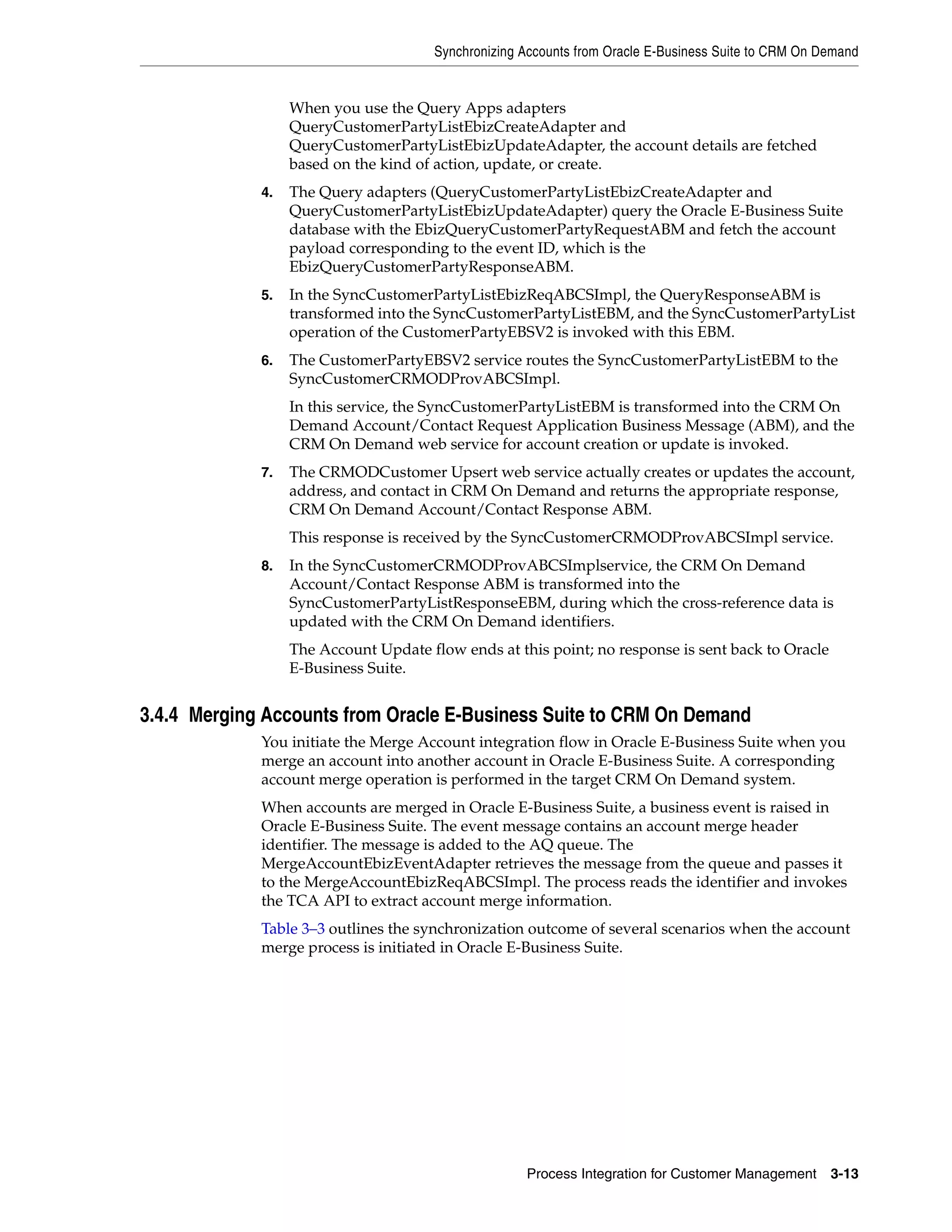 Synchronizing Accounts from Oracle E-Business Suite to CRM On Demand


                  When you use the Query Apps adapters
                  QueryCustomerPartyListEbizCreateAdapter and
                  QueryCustomerPartyListEbizUpdateAdapter, the account details are fetched
                  based on the kind of action, update, or create.
             4.   The Query adapters (QueryCustomerPartyListEbizCreateAdapter and
                  QueryCustomerPartyListEbizUpdateAdapter) query the Oracle E-Business Suite
                  database with the EbizQueryCustomerPartyRequestABM and fetch the account
                  payload corresponding to the event ID, which is the
                  EbizQueryCustomerPartyResponseABM.
             5.   In the SyncCustomerPartyListEbizReqABCSImpl, the QueryResponseABM is
                  transformed into the SyncCustomerPartyListEBM, and the SyncCustomerPartyList
                  operation of the CustomerPartyEBSV2 is invoked with this EBM.
             6.   The CustomerPartyEBSV2 service routes the SyncCustomerPartyListEBM to the
                  SyncCustomerCRMODProvABCSImpl.
                  In this service, the SyncCustomerPartyListEBM is transformed into the CRM On
                  Demand Account/Contact Request Application Business Message (ABM), and the
                  CRM On Demand web service for account creation or update is invoked.
             7.   The CRMODCustomer Upsert web service actually creates or updates the account,
                  address, and contact in CRM On Demand and returns the appropriate response,
                  CRM On Demand Account/Contact Response ABM.
                  This response is received by the SyncCustomerCRMODProvABCSImpl service.
             8.   In the SyncCustomerCRMODProvABCSImplservice, the CRM On Demand
                  Account/Contact Response ABM is transformed into the
                  SyncCustomerPartyListResponseEBM, during which the cross-reference data is
                  updated with the CRM On Demand identifiers.
                  The Account Update flow ends at this point; no response is sent back to Oracle
                  E-Business Suite.


3.4.4 Merging Accounts from Oracle E-Business Suite to CRM On Demand
             You initiate the Merge Account integration flow in Oracle E-Business Suite when you
             merge an account into another account in Oracle E-Business Suite. A corresponding
             account merge operation is performed in the target CRM On Demand system.
             When accounts are merged in Oracle E-Business Suite, a business event is raised in
             Oracle E-Business Suite. The event message contains an account merge header
             identifier. The message is added to the AQ queue. The
             MergeAccountEbizEventAdapter retrieves the message from the queue and passes it
             to the MergeAccountEbizReqABCSImpl. The process reads the identifier and invokes
             the TCA API to extract account merge information.
             Table 3–3 outlines the synchronization outcome of several scenarios when the account
             merge process is initiated in Oracle E-Business Suite.




                                                    Process Integration for Customer Management      3-13
 