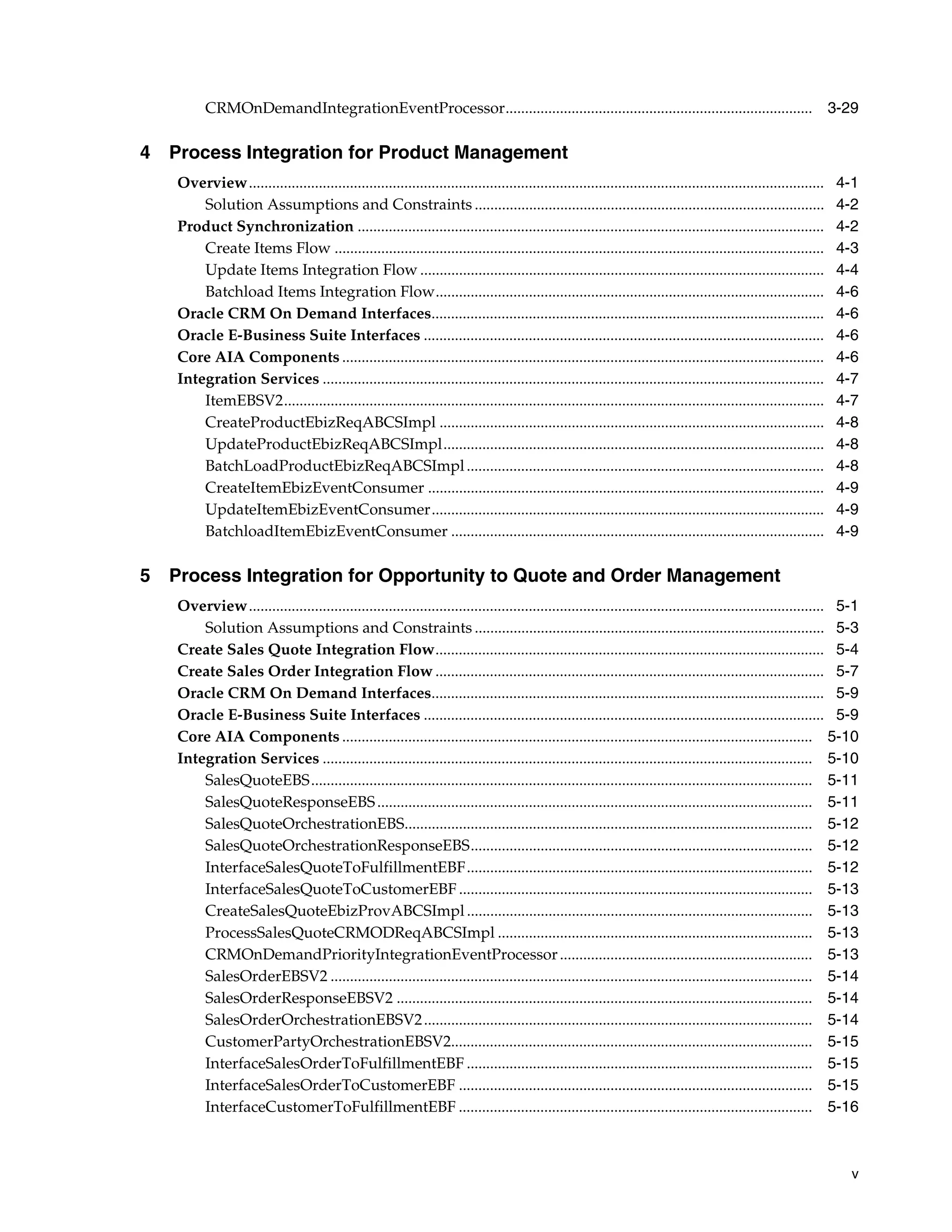 CRMOnDemandIntegrationEventProcessor............................................................................... 3-29

4 Process Integration for Product Management
   Overview....................................................................................................................................................   4-1
       Solution Assumptions and Constraints ..........................................................................................                            4-2
   Product Synchronization ........................................................................................................................               4-2
       Create Items Flow ..............................................................................................................................           4-3
       Update Items Integration Flow ........................................................................................................                     4-4
       Batchload Items Integration Flow....................................................................................................                       4-6
   Oracle CRM On Demand Interfaces.....................................................................................................                           4-6
   Oracle E-Business Suite Interfaces .......................................................................................................                     4-6
   Core AIA Components ............................................................................................................................               4-6
   Integration Services .................................................................................................................................         4-7
       ItemEBSV2...........................................................................................................................................       4-7
       CreateProductEbizReqABCSImpl ...................................................................................................                           4-8
       UpdateProductEbizReqABCSImpl..................................................................................................                             4-8
       BatchLoadProductEbizReqABCSImpl ............................................................................................                               4-8
       CreateItemEbizEventConsumer ......................................................................................................                         4-9
       UpdateItemEbizEventConsumer.....................................................................................................                           4-9
       BatchloadItemEbizEventConsumer ................................................................................................                            4-9

5 Process Integration for Opportunity to Quote and Order Management
   Overview.................................................................................................................................................... 5-1
       Solution Assumptions and Constraints .......................................................................................... 5-3
   Create Sales Quote Integration Flow.................................................................................................... 5-4
   Create Sales Order Integration Flow .................................................................................................... 5-7
   Oracle CRM On Demand Interfaces..................................................................................................... 5-9
   Oracle E-Business Suite Interfaces ....................................................................................................... 5-9
   Core AIA Components ......................................................................................................................... 5-10
   Integration Services .............................................................................................................................. 5-10
       SalesQuoteEBS................................................................................................................................. 5-11
       SalesQuoteResponseEBS ................................................................................................................ 5-11
       SalesQuoteOrchestrationEBS......................................................................................................... 5-12
       SalesQuoteOrchestrationResponseEBS........................................................................................ 5-12
       InterfaceSalesQuoteToFulfillmentEBF......................................................................................... 5-12
       InterfaceSalesQuoteToCustomerEBF ........................................................................................... 5-13
       CreateSalesQuoteEbizProvABCSImpl ......................................................................................... 5-13
       ProcessSalesQuoteCRMODReqABCSImpl ................................................................................. 5-13
       CRMOnDemandPriorityIntegrationEventProcessor ................................................................. 5-13
       SalesOrderEBSV2 ............................................................................................................................ 5-14
       SalesOrderResponseEBSV2 ........................................................................................................... 5-14
       SalesOrderOrchestrationEBSV2 .................................................................................................... 5-14
       CustomerPartyOrchestrationEBSV2............................................................................................. 5-15
       InterfaceSalesOrderToFulfillmentEBF ......................................................................................... 5-15
       InterfaceSalesOrderToCustomerEBF ........................................................................................... 5-15
       InterfaceCustomerToFulfillmentEBF ........................................................................................... 5-16



                                                                                                                                                                    v
 