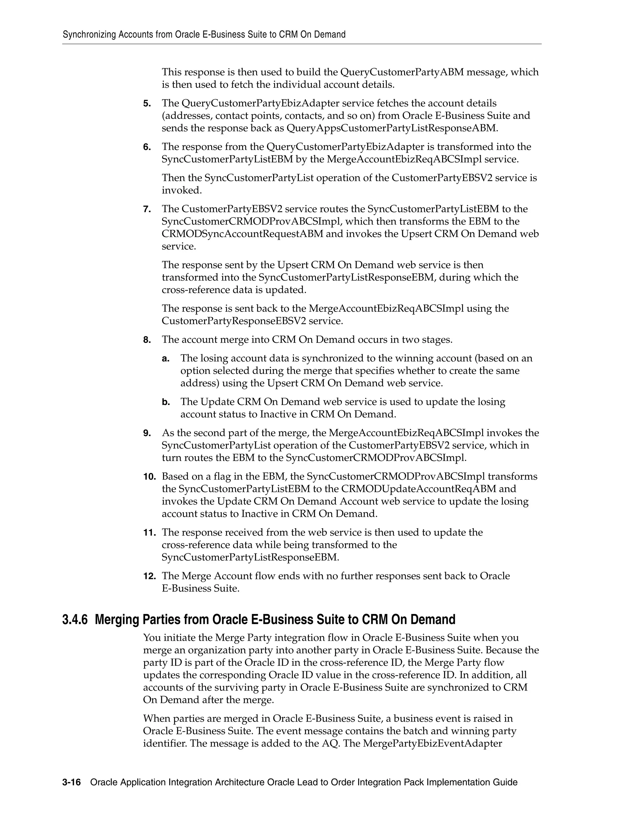 Synchronizing Accounts from Oracle E-Business Suite to CRM On Demand


                        This response is then used to build the QueryCustomerPartyABM message, which
                        is then used to fetch the individual account details.
                   5.   The QueryCustomerPartyEbizAdapter service fetches the account details
                        (addresses, contact points, contacts, and so on) from Oracle E-Business Suite and
                        sends the response back as QueryAppsCustomerPartyListResponseABM.
                   6.   The response from the QueryCustomerPartyEbizAdapter is transformed into the
                        SyncCustomerPartyListEBM by the MergeAccountEbizReqABCSImpl service.
                        Then the SyncCustomerPartyList operation of the CustomerPartyEBSV2 service is
                        invoked.
                   7.   The CustomerPartyEBSV2 service routes the SyncCustomerPartyListEBM to the
                        SyncCustomerCRMODProvABCSImpl, which then transforms the EBM to the
                        CRMODSyncAccountRequestABM and invokes the Upsert CRM On Demand web
                        service.
                        The response sent by the Upsert CRM On Demand web service is then
                        transformed into the SyncCustomerPartyListResponseEBM, during which the
                        cross-reference data is updated.
                        The response is sent back to the MergeAccountEbizReqABCSImpl using the
                        CustomerPartyResponseEBSV2 service.
                   8.   The account merge into CRM On Demand occurs in two stages.
                        a.   The losing account data is synchronized to the winning account (based on an
                             option selected during the merge that specifies whether to create the same
                             address) using the Upsert CRM On Demand web service.
                        b.   The Update CRM On Demand web service is used to update the losing
                             account status to Inactive in CRM On Demand.
                   9.   As the second part of the merge, the MergeAccountEbizReqABCSImpl invokes the
                        SyncCustomerPartyList operation of the CustomerPartyEBSV2 service, which in
                        turn routes the EBM to the SyncCustomerCRMODProvABCSImpl.
                   10. Based on a flag in the EBM, the SyncCustomerCRMODProvABCSImpl transforms
                        the SyncCustomerPartyListEBM to the CRMODUpdateAccountReqABM and
                        invokes the Update CRM On Demand Account web service to update the losing
                        account status to Inactive in CRM On Demand.
                   11. The response received from the web service is then used to update the
                        cross-reference data while being transformed to the
                        SyncCustomerPartyListResponseEBM.
                   12. The Merge Account flow ends with no further responses sent back to Oracle
                        E-Business Suite.


3.4.6 Merging Parties from Oracle E-Business Suite to CRM On Demand
                   You initiate the Merge Party integration flow in Oracle E-Business Suite when you
                   merge an organization party into another party in Oracle E-Business Suite. Because the
                   party ID is part of the Oracle ID in the cross-reference ID, the Merge Party flow
                   updates the corresponding Oracle ID value in the cross-reference ID. In addition, all
                   accounts of the surviving party in Oracle E-Business Suite are synchronized to CRM
                   On Demand after the merge.
                   When parties are merged in Oracle E-Business Suite, a business event is raised in
                   Oracle E-Business Suite. The event message contains the batch and winning party
                   identifier. The message is added to the AQ. The MergePartyEbizEventAdapter


3-16 Oracle Application Integration Architecture Oracle Lead to Order Integration Pack Implementation Guide
 