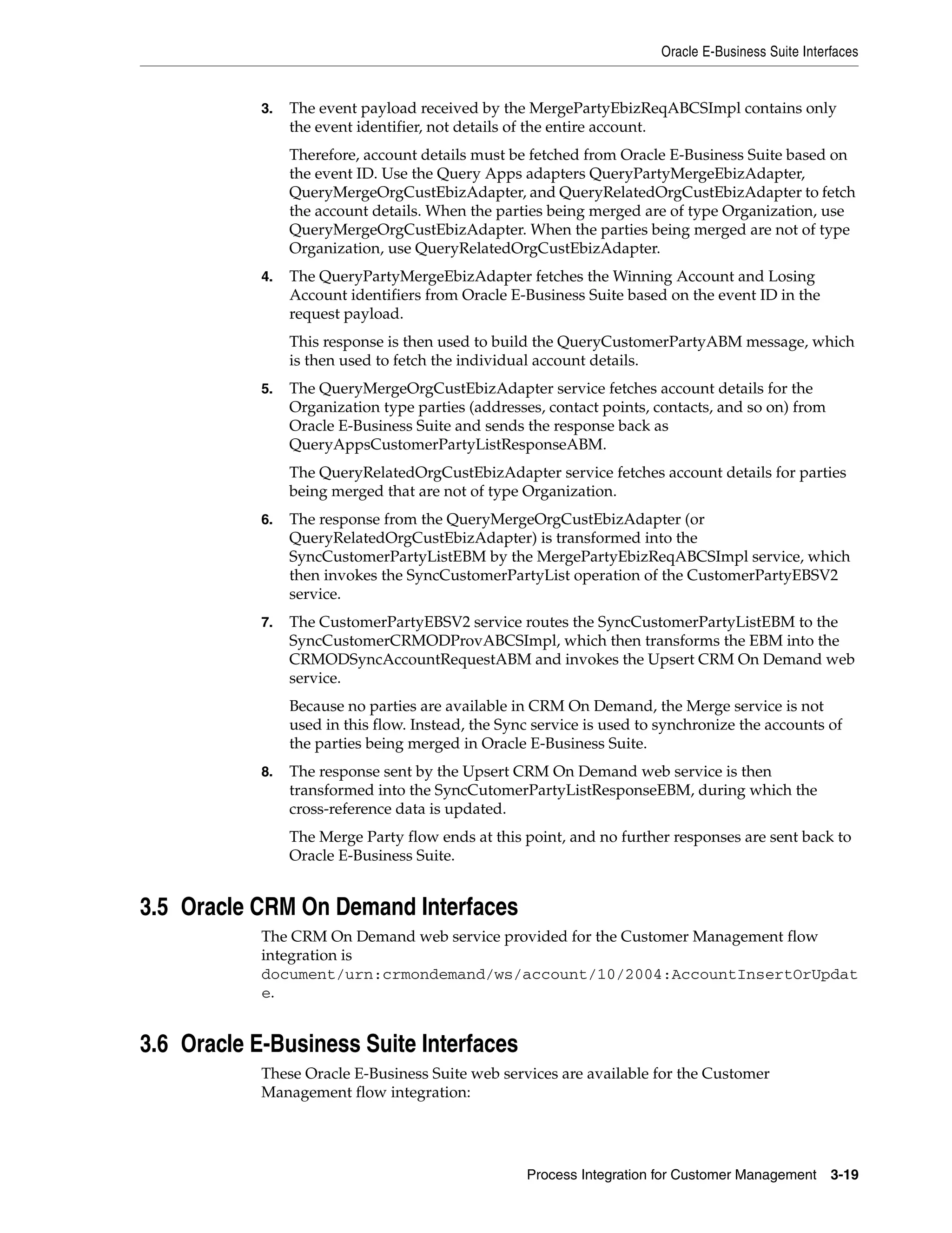 Oracle E-Business Suite Interfaces


            3.   The event payload received by the MergePartyEbizReqABCSImpl contains only
                 the event identifier, not details of the entire account.
                 Therefore, account details must be fetched from Oracle E-Business Suite based on
                 the event ID. Use the Query Apps adapters QueryPartyMergeEbizAdapter,
                 QueryMergeOrgCustEbizAdapter, and QueryRelatedOrgCustEbizAdapter to fetch
                 the account details. When the parties being merged are of type Organization, use
                 QueryMergeOrgCustEbizAdapter. When the parties being merged are not of type
                 Organization, use QueryRelatedOrgCustEbizAdapter.
            4.   The QueryPartyMergeEbizAdapter fetches the Winning Account and Losing
                 Account identifiers from Oracle E-Business Suite based on the event ID in the
                 request payload.
                 This response is then used to build the QueryCustomerPartyABM message, which
                 is then used to fetch the individual account details.
            5.   The QueryMergeOrgCustEbizAdapter service fetches account details for the
                 Organization type parties (addresses, contact points, contacts, and so on) from
                 Oracle E-Business Suite and sends the response back as
                 QueryAppsCustomerPartyListResponseABM.
                 The QueryRelatedOrgCustEbizAdapter service fetches account details for parties
                 being merged that are not of type Organization.
            6.   The response from the QueryMergeOrgCustEbizAdapter (or
                 QueryRelatedOrgCustEbizAdapter) is transformed into the
                 SyncCustomerPartyListEBM by the MergePartyEbizReqABCSImpl service, which
                 then invokes the SyncCustomerPartyList operation of the CustomerPartyEBSV2
                 service.
            7.   The CustomerPartyEBSV2 service routes the SyncCustomerPartyListEBM to the
                 SyncCustomerCRMODProvABCSImpl, which then transforms the EBM into the
                 CRMODSyncAccountRequestABM and invokes the Upsert CRM On Demand web
                 service.
                 Because no parties are available in CRM On Demand, the Merge service is not
                 used in this flow. Instead, the Sync service is used to synchronize the accounts of
                 the parties being merged in Oracle E-Business Suite.
            8.   The response sent by the Upsert CRM On Demand web service is then
                 transformed into the SyncCutomerPartyListResponseEBM, during which the
                 cross-reference data is updated.
                 The Merge Party flow ends at this point, and no further responses are sent back to
                 Oracle E-Business Suite.


3.5 Oracle CRM On Demand Interfaces
            The CRM On Demand web service provided for the Customer Management flow
            integration is
            document/urn:crmondemand/ws/account/10/2004:AccountInsertOrUpdat
            e.


3.6 Oracle E-Business Suite Interfaces
            These Oracle E-Business Suite web services are available for the Customer
            Management flow integration:




                                                    Process Integration for Customer Management      3-19
 