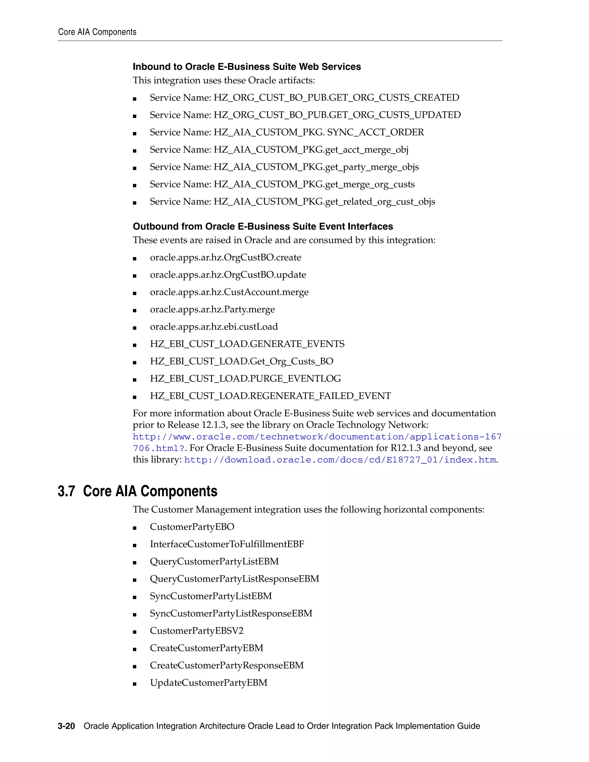 Core AIA Components


                   Inbound to Oracle E-Business Suite Web Services
                   This integration uses these Oracle artifacts:
                   ■   Service Name: HZ_ORG_CUST_BO_PUB.GET_ORG_CUSTS_CREATED
                   ■   Service Name: HZ_ORG_CUST_BO_PUB.GET_ORG_CUSTS_UPDATED
                   ■   Service Name: HZ_AIA_CUSTOM_PKG. SYNC_ACCT_ORDER
                   ■   Service Name: HZ_AIA_CUSTOM_PKG.get_acct_merge_obj
                   ■   Service Name: HZ_AIA_CUSTOM_PKG.get_party_merge_objs
                   ■   Service Name: HZ_AIA_CUSTOM_PKG.get_merge_org_custs
                   ■   Service Name: HZ_AIA_CUSTOM_PKG.get_related_org_cust_objs

                   Outbound from Oracle E-Business Suite Event Interfaces
                   These events are raised in Oracle and are consumed by this integration:
                   ■   oracle.apps.ar.hz.OrgCustBO.create
                   ■   oracle.apps.ar.hz.OrgCustBO.update
                   ■   oracle.apps.ar.hz.CustAccount.merge
                   ■   oracle.apps.ar.hz.Party.merge
                   ■   oracle.apps.ar.hz.ebi.custLoad
                   ■   HZ_EBI_CUST_LOAD.GENERATE_EVENTS
                   ■   HZ_EBI_CUST_LOAD.Get_Org_Custs_BO
                   ■   HZ_EBI_CUST_LOAD.PURGE_EVENTLOG
                   ■   HZ_EBI_CUST_LOAD.REGENERATE_FAILED_EVENT
                   For more information about Oracle E-Business Suite web services and documentation
                   prior to Release 12.1.3, see the library on Oracle Technology Network:
                   http://www.oracle.com/technetwork/documentation/applications-167
                   706.html?. For Oracle E-Business Suite documentation for R12.1.3 and beyond, see
                   this library: http://download.oracle.com/docs/cd/E18727_01/index.htm.


3.7 Core AIA Components
                   The Customer Management integration uses the following horizontal components:
                   ■   CustomerPartyEBO
                   ■   InterfaceCustomerToFulfillmentEBF
                   ■   QueryCustomerPartyListEBM
                   ■   QueryCustomerPartyListResponseEBM
                   ■   SyncCustomerPartyListEBM
                   ■   SyncCustomerPartyListResponseEBM
                   ■   CustomerPartyEBSV2
                   ■   CreateCustomerPartyEBM
                   ■   CreateCustomerPartyResponseEBM
                   ■   UpdateCustomerPartyEBM



3-20 Oracle Application Integration Architecture Oracle Lead to Order Integration Pack Implementation Guide
 