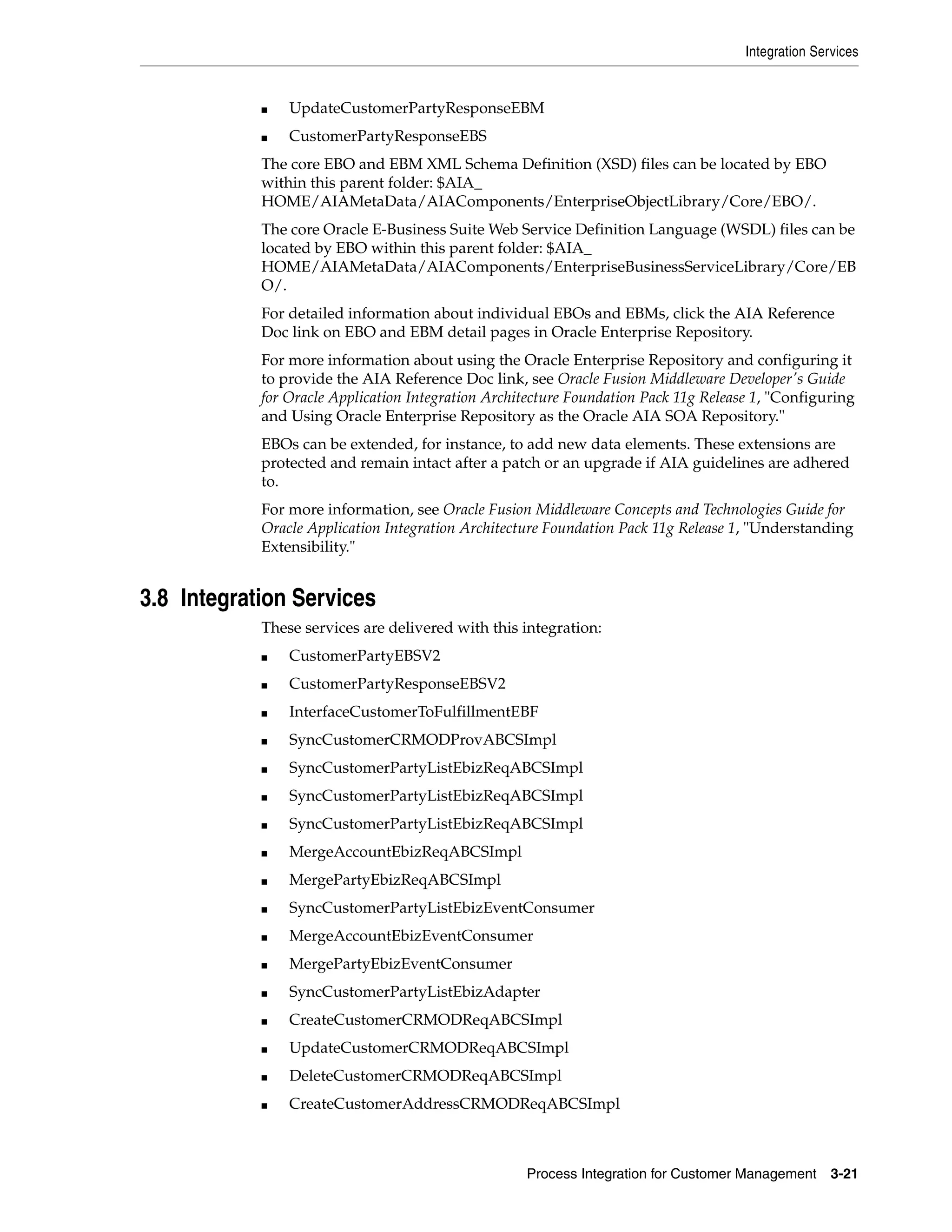 Integration Services


            ■   UpdateCustomerPartyResponseEBM
            ■   CustomerPartyResponseEBS
            The core EBO and EBM XML Schema Definition (XSD) files can be located by EBO
            within this parent folder: $AIA_
            HOME/AIAMetaData/AIAComponents/EnterpriseObjectLibrary/Core/EBO/.
            The core Oracle E-Business Suite Web Service Definition Language (WSDL) files can be
            located by EBO within this parent folder: $AIA_
            HOME/AIAMetaData/AIAComponents/EnterpriseBusinessServiceLibrary/Core/EB
            O/.
            For detailed information about individual EBOs and EBMs, click the AIA Reference
            Doc link on EBO and EBM detail pages in Oracle Enterprise Repository.
            For more information about using the Oracle Enterprise Repository and configuring it
            to provide the AIA Reference Doc link, see Oracle Fusion Middleware Developer's Guide
            for Oracle Application Integration Architecture Foundation Pack 11g Release 1, "Configuring
            and Using Oracle Enterprise Repository as the Oracle AIA SOA Repository."
            EBOs can be extended, for instance, to add new data elements. These extensions are
            protected and remain intact after a patch or an upgrade if AIA guidelines are adhered
            to.
            For more information, see Oracle Fusion Middleware Concepts and Technologies Guide for
            Oracle Application Integration Architecture Foundation Pack 11g Release 1, "Understanding
            Extensibility."


3.8 Integration Services
            These services are delivered with this integration:
            ■   CustomerPartyEBSV2
            ■   CustomerPartyResponseEBSV2
            ■   InterfaceCustomerToFulfillmentEBF
            ■   SyncCustomerCRMODProvABCSImpl
            ■   SyncCustomerPartyListEbizReqABCSImpl
            ■   SyncCustomerPartyListEbizReqABCSImpl
            ■   SyncCustomerPartyListEbizReqABCSImpl
            ■   MergeAccountEbizReqABCSImpl
            ■   MergePartyEbizReqABCSImpl
            ■   SyncCustomerPartyListEbizEventConsumer
            ■   MergeAccountEbizEventConsumer
            ■   MergePartyEbizEventConsumer
            ■   SyncCustomerPartyListEbizAdapter
            ■   CreateCustomerCRMODReqABCSImpl
            ■   UpdateCustomerCRMODReqABCSImpl
            ■   DeleteCustomerCRMODReqABCSImpl
            ■   CreateCustomerAddressCRMODReqABCSImpl



                                                    Process Integration for Customer Management      3-21
 