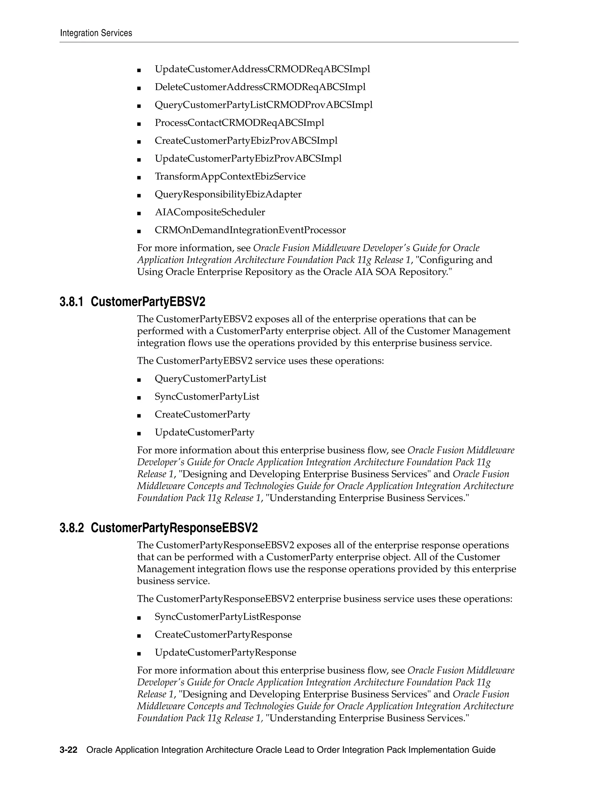 Integration Services


                       ■   UpdateCustomerAddressCRMODReqABCSImpl
                       ■   DeleteCustomerAddressCRMODReqABCSImpl
                       ■   QueryCustomerPartyListCRMODProvABCSImpl
                       ■   ProcessContactCRMODReqABCSImpl
                       ■   CreateCustomerPartyEbizProvABCSImpl
                       ■   UpdateCustomerPartyEbizProvABCSImpl
                       ■   TransformAppContextEbizService
                       ■   QueryResponsibilityEbizAdapter
                       ■   AIACompositeScheduler
                       ■   CRMOnDemandIntegrationEventProcessor
                       For more information, see Oracle Fusion Middleware Developer's Guide for Oracle
                       Application Integration Architecture Foundation Pack 11g Release 1, "Configuring and
                       Using Oracle Enterprise Repository as the Oracle AIA SOA Repository."


3.8.1 CustomerPartyEBSV2
                       The CustomerPartyEBSV2 exposes all of the enterprise operations that can be
                       performed with a CustomerParty enterprise object. All of the Customer Management
                       integration flows use the operations provided by this enterprise business service.
                       The CustomerPartyEBSV2 service uses these operations:
                       ■   QueryCustomerPartyList
                       ■   SyncCustomerPartyList
                       ■   CreateCustomerParty
                       ■   UpdateCustomerParty
                       For more information about this enterprise business flow, see Oracle Fusion Middleware
                       Developer's Guide for Oracle Application Integration Architecture Foundation Pack 11g
                       Release 1, "Designing and Developing Enterprise Business Services" and Oracle Fusion
                       Middleware Concepts and Technologies Guide for Oracle Application Integration Architecture
                       Foundation Pack 11g Release 1, "Understanding Enterprise Business Services."


3.8.2 CustomerPartyResponseEBSV2
                       The CustomerPartyResponseEBSV2 exposes all of the enterprise response operations
                       that can be performed with a CustomerParty enterprise object. All of the Customer
                       Management integration flows use the response operations provided by this enterprise
                       business service.
                       The CustomerPartyResponseEBSV2 enterprise business service uses these operations:
                       ■   SyncCustomerPartyListResponse
                       ■   CreateCustomerPartyResponse
                       ■   UpdateCustomerPartyResponse
                       For more information about this enterprise business flow, see Oracle Fusion Middleware
                       Developer's Guide for Oracle Application Integration Architecture Foundation Pack 11g
                       Release 1, "Designing and Developing Enterprise Business Services" and Oracle Fusion
                       Middleware Concepts and Technologies Guide for Oracle Application Integration Architecture
                       Foundation Pack 11g Release 1, "Understanding Enterprise Business Services."


3-22 Oracle Application Integration Architecture Oracle Lead to Order Integration Pack Implementation Guide
 