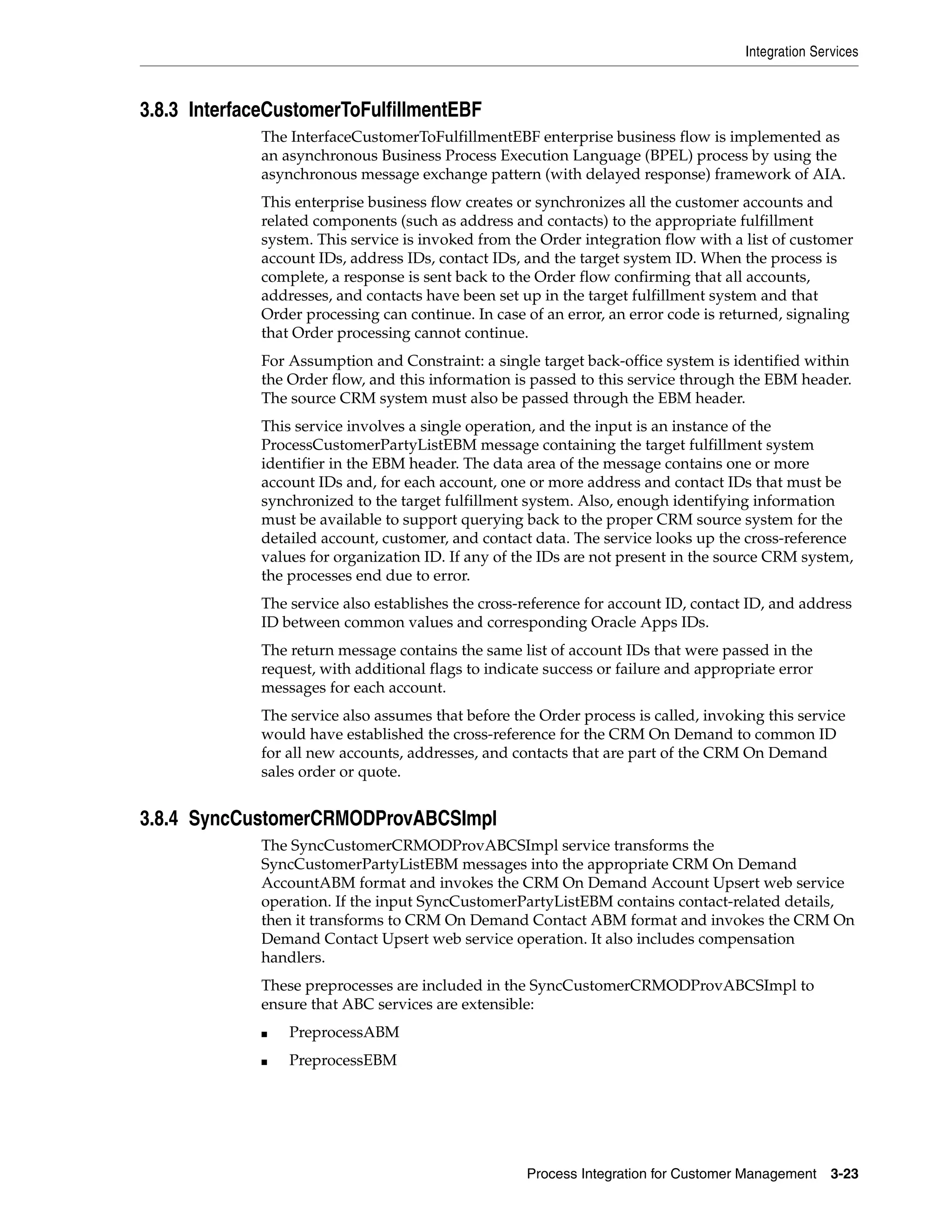 Integration Services



3.8.3 InterfaceCustomerToFulfillmentEBF
             The InterfaceCustomerToFulfillmentEBF enterprise business flow is implemented as
             an asynchronous Business Process Execution Language (BPEL) process by using the
             asynchronous message exchange pattern (with delayed response) framework of AIA.
             This enterprise business flow creates or synchronizes all the customer accounts and
             related components (such as address and contacts) to the appropriate fulfillment
             system. This service is invoked from the Order integration flow with a list of customer
             account IDs, address IDs, contact IDs, and the target system ID. When the process is
             complete, a response is sent back to the Order flow confirming that all accounts,
             addresses, and contacts have been set up in the target fulfillment system and that
             Order processing can continue. In case of an error, an error code is returned, signaling
             that Order processing cannot continue.
             For Assumption and Constraint: a single target back-office system is identified within
             the Order flow, and this information is passed to this service through the EBM header.
             The source CRM system must also be passed through the EBM header.
             This service involves a single operation, and the input is an instance of the
             ProcessCustomerPartyListEBM message containing the target fulfillment system
             identifier in the EBM header. The data area of the message contains one or more
             account IDs and, for each account, one or more address and contact IDs that must be
             synchronized to the target fulfillment system. Also, enough identifying information
             must be available to support querying back to the proper CRM source system for the
             detailed account, customer, and contact data. The service looks up the cross-reference
             values for organization ID. If any of the IDs are not present in the source CRM system,
             the processes end due to error.
             The service also establishes the cross-reference for account ID, contact ID, and address
             ID between common values and corresponding Oracle Apps IDs.
             The return message contains the same list of account IDs that were passed in the
             request, with additional flags to indicate success or failure and appropriate error
             messages for each account.
             The service also assumes that before the Order process is called, invoking this service
             would have established the cross-reference for the CRM On Demand to common ID
             for all new accounts, addresses, and contacts that are part of the CRM On Demand
             sales order or quote.


3.8.4 SyncCustomerCRMODProvABCSImpl
             The SyncCustomerCRMODProvABCSImpl service transforms the
             SyncCustomerPartyListEBM messages into the appropriate CRM On Demand
             AccountABM format and invokes the CRM On Demand Account Upsert web service
             operation. If the input SyncCustomerPartyListEBM contains contact-related details,
             then it transforms to CRM On Demand Contact ABM format and invokes the CRM On
             Demand Contact Upsert web service operation. It also includes compensation
             handlers.
             These preprocesses are included in the SyncCustomerCRMODProvABCSImpl to
             ensure that ABC services are extensible:
             ■   PreprocessABM
             ■   PreprocessEBM




                                                    Process Integration for Customer Management     3-23
 