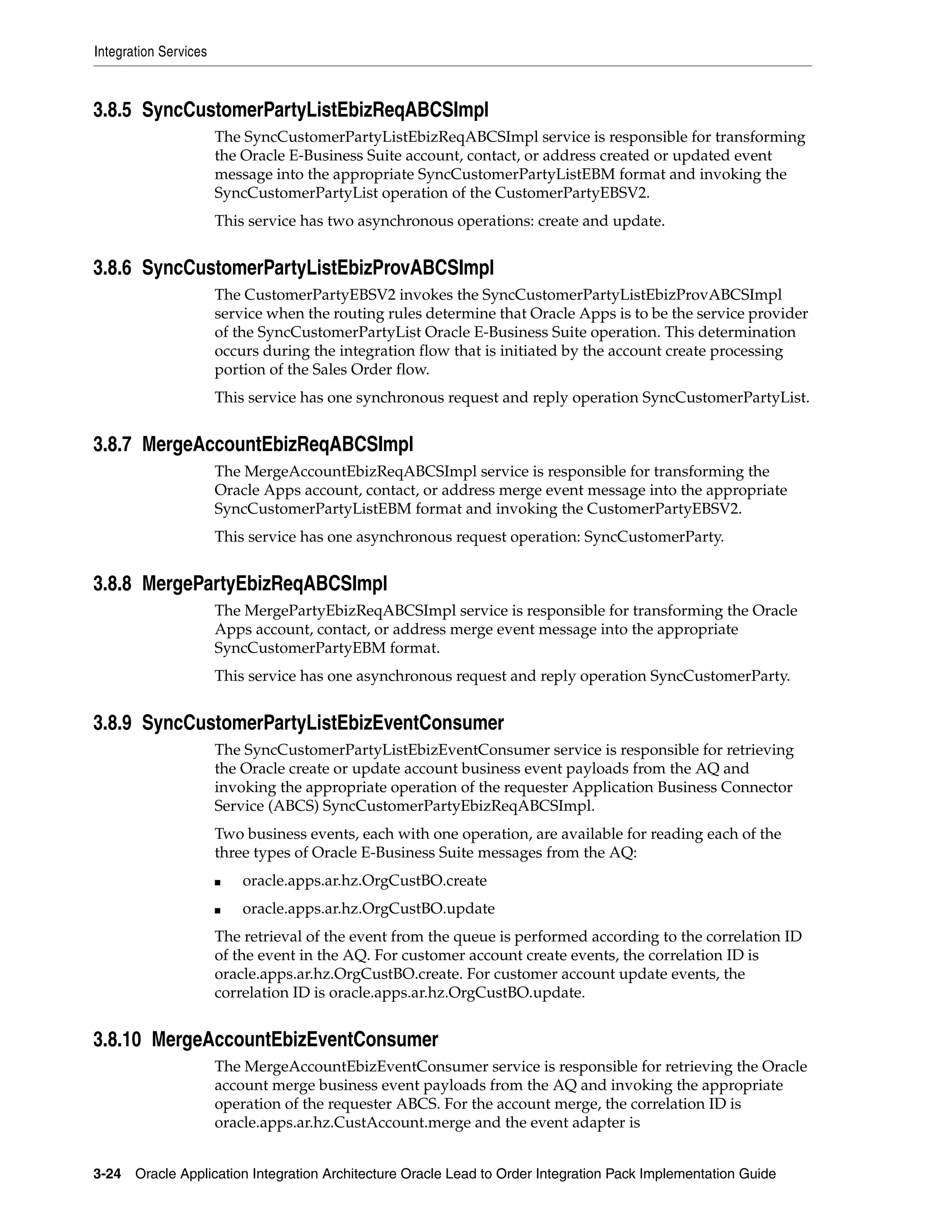 Integration Services



3.8.5 SyncCustomerPartyListEbizReqABCSImpl
                       The SyncCustomerPartyListEbizReqABCSImpl service is responsible for transforming
                       the Oracle E-Business Suite account, contact, or address created or updated event
                       message into the appropriate SyncCustomerPartyListEBM format and invoking the
                       SyncCustomerPartyList operation of the CustomerPartyEBSV2.
                       This service has two asynchronous operations: create and update.


3.8.6 SyncCustomerPartyListEbizProvABCSImpl
                       The CustomerPartyEBSV2 invokes the SyncCustomerPartyListEbizProvABCSImpl
                       service when the routing rules determine that Oracle Apps is to be the service provider
                       of the SyncCustomerPartyList Oracle E-Business Suite operation. This determination
                       occurs during the integration flow that is initiated by the account create processing
                       portion of the Sales Order flow.
                       This service has one synchronous request and reply operation SyncCustomerPartyList.


3.8.7 MergeAccountEbizReqABCSImpl
                       The MergeAccountEbizReqABCSImpl service is responsible for transforming the
                       Oracle Apps account, contact, or address merge event message into the appropriate
                       SyncCustomerPartyListEBM format and invoking the CustomerPartyEBSV2.
                       This service has one asynchronous request operation: SyncCustomerParty.


3.8.8 MergePartyEbizReqABCSImpl
                       The MergePartyEbizReqABCSImpl service is responsible for transforming the Oracle
                       Apps account, contact, or address merge event message into the appropriate
                       SyncCustomerPartyEBM format.
                       This service has one asynchronous request and reply operation SyncCustomerParty.


3.8.9 SyncCustomerPartyListEbizEventConsumer
                       The SyncCustomerPartyListEbizEventConsumer service is responsible for retrieving
                       the Oracle create or update account business event payloads from the AQ and
                       invoking the appropriate operation of the requester Application Business Connector
                       Service (ABCS) SyncCustomerPartyEbizReqABCSImpl.
                       Two business events, each with one operation, are available for reading each of the
                       three types of Oracle E-Business Suite messages from the AQ:
                       ■   oracle.apps.ar.hz.OrgCustBO.create
                       ■   oracle.apps.ar.hz.OrgCustBO.update
                       The retrieval of the event from the queue is performed according to the correlation ID
                       of the event in the AQ. For customer account create events, the correlation ID is
                       oracle.apps.ar.hz.OrgCustBO.create. For customer account update events, the
                       correlation ID is oracle.apps.ar.hz.OrgCustBO.update.


3.8.10 MergeAccountEbizEventConsumer
                       The MergeAccountEbizEventConsumer service is responsible for retrieving the Oracle
                       account merge business event payloads from the AQ and invoking the appropriate
                       operation of the requester ABCS. For the account merge, the correlation ID is
                       oracle.apps.ar.hz.CustAccount.merge and the event adapter is


3-24 Oracle Application Integration Architecture Oracle Lead to Order Integration Pack Implementation Guide
 
