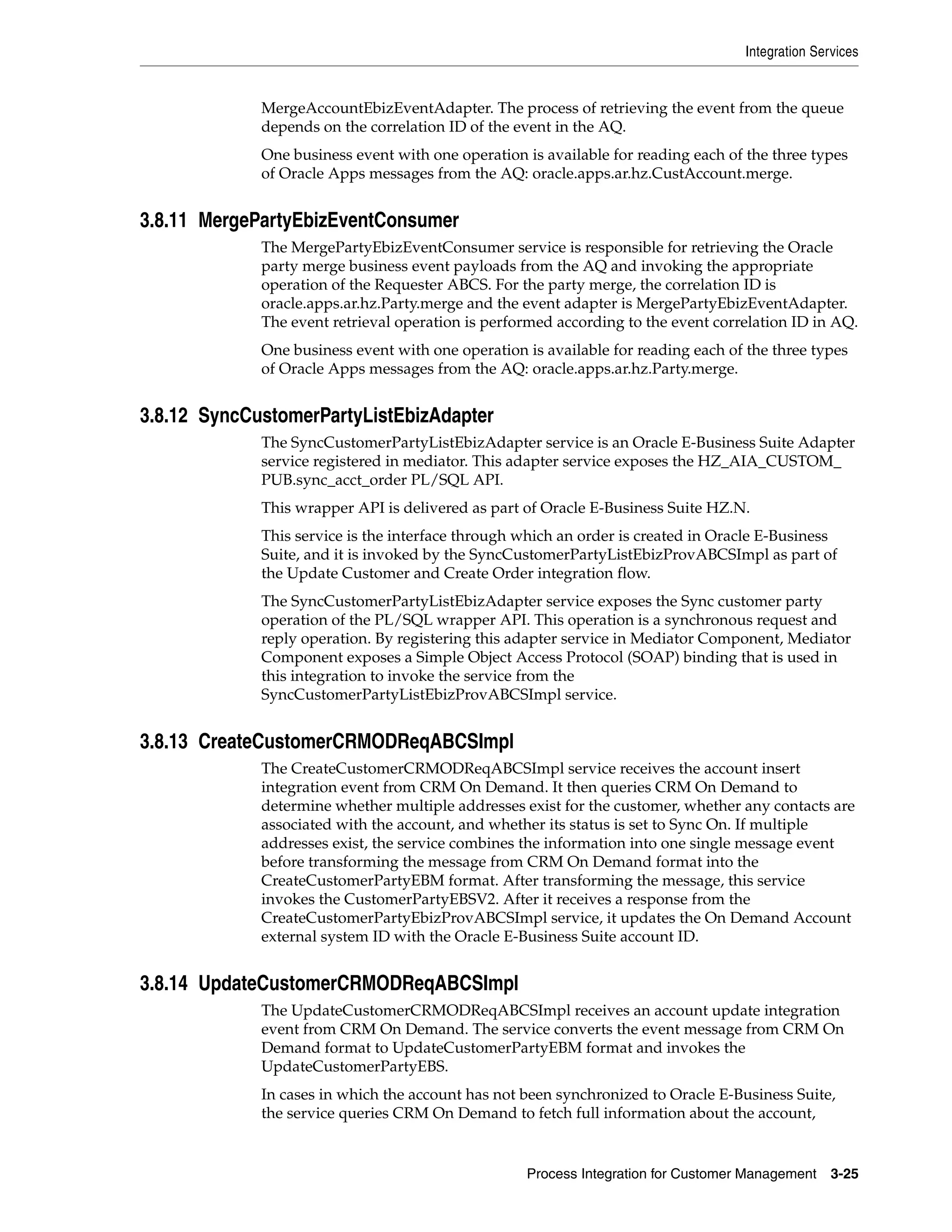 Integration Services


             MergeAccountEbizEventAdapter. The process of retrieving the event from the queue
             depends on the correlation ID of the event in the AQ.
             One business event with one operation is available for reading each of the three types
             of Oracle Apps messages from the AQ: oracle.apps.ar.hz.CustAccount.merge.


3.8.11 MergePartyEbizEventConsumer
             The MergePartyEbizEventConsumer service is responsible for retrieving the Oracle
             party merge business event payloads from the AQ and invoking the appropriate
             operation of the Requester ABCS. For the party merge, the correlation ID is
             oracle.apps.ar.hz.Party.merge and the event adapter is MergePartyEbizEventAdapter.
             The event retrieval operation is performed according to the event correlation ID in AQ.
             One business event with one operation is available for reading each of the three types
             of Oracle Apps messages from the AQ: oracle.apps.ar.hz.Party.merge.


3.8.12 SyncCustomerPartyListEbizAdapter
             The SyncCustomerPartyListEbizAdapter service is an Oracle E-Business Suite Adapter
             service registered in mediator. This adapter service exposes the HZ_AIA_CUSTOM_
             PUB.sync_acct_order PL/SQL API.
             This wrapper API is delivered as part of Oracle E-Business Suite HZ.N.
             This service is the interface through which an order is created in Oracle E-Business
             Suite, and it is invoked by the SyncCustomerPartyListEbizProvABCSImpl as part of
             the Update Customer and Create Order integration flow.
             The SyncCustomerPartyListEbizAdapter service exposes the Sync customer party
             operation of the PL/SQL wrapper API. This operation is a synchronous request and
             reply operation. By registering this adapter service in Mediator Component, Mediator
             Component exposes a Simple Object Access Protocol (SOAP) binding that is used in
             this integration to invoke the service from the
             SyncCustomerPartyListEbizProvABCSImpl service.


3.8.13 CreateCustomerCRMODReqABCSImpl
             The CreateCustomerCRMODReqABCSImpl service receives the account insert
             integration event from CRM On Demand. It then queries CRM On Demand to
             determine whether multiple addresses exist for the customer, whether any contacts are
             associated with the account, and whether its status is set to Sync On. If multiple
             addresses exist, the service combines the information into one single message event
             before transforming the message from CRM On Demand format into the
             CreateCustomerPartyEBM format. After transforming the message, this service
             invokes the CustomerPartyEBSV2. After it receives a response from the
             CreateCustomerPartyEbizProvABCSImpl service, it updates the On Demand Account
             external system ID with the Oracle E-Business Suite account ID.


3.8.14 UpdateCustomerCRMODReqABCSImpl
             The UpdateCustomerCRMODReqABCSImpl receives an account update integration
             event from CRM On Demand. The service converts the event message from CRM On
             Demand format to UpdateCustomerPartyEBM format and invokes the
             UpdateCustomerPartyEBS.
             In cases in which the account has not been synchronized to Oracle E-Business Suite,
             the service queries CRM On Demand to fetch full information about the account,


                                                   Process Integration for Customer Management     3-25
 