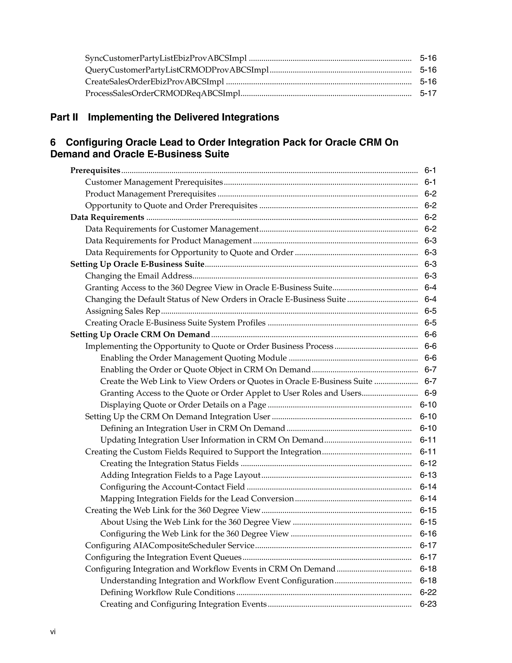 SyncCustomerPartyListEbizProvABCSImpl ..............................................................................                             5-16
           QueryCustomerPartyListCRMODProvABCSImpl ....................................................................                                     5-16
           CreateSalesOrderEbizProvABCSImpl .........................................................................................                       5-16
           ProcessSalesOrderCRMODReqABCSImpl..................................................................................                              5-17

Part II Implementing the Delivered Integrations

6 Configuring Oracle Lead to Order Integration Pack for Oracle CRM On
Demand and Oracle E-Business Suite
     Prerequisites.............................................................................................................................................. 6-1
         Customer Management Prerequisites ............................................................................................. 6-1
         Product Management Prerequisites ................................................................................................ 6-2
         Opportunity to Quote and Order Prerequisites ............................................................................ 6-2
     Data Requirements .................................................................................................................................. 6-2
         Data Requirements for Customer Management............................................................................ 6-2
         Data Requirements for Product Management ............................................................................... 6-3
         Data Requirements for Opportunity to Quote and Order ........................................................... 6-3
     Setting Up Oracle E-Business Suite...................................................................................................... 6-3
         Changing the Email Address............................................................................................................ 6-3
         Granting Access to the 360 Degree View in Oracle E-Business Suite......................................... 6-4
         Changing the Default Status of New Orders in Oracle E-Business Suite .................................. 6-4
         Assigning Sales Rep........................................................................................................................... 6-5
         Creating Oracle E-Business Suite System Profiles ........................................................................ 6-5
     Setting Up Oracle CRM On Demand ................................................................................................... 6-6
         Implementing the Opportunity to Quote or Order Business Process ........................................ 6-6
             Enabling the Order Management Quoting Module .............................................................. 6-6
             Enabling the Order or Quote Object in CRM On Demand................................................... 6-7
             Create the Web Link to View Orders or Quotes in Oracle E-Business Suite ..................... 6-7
             Granting Access to the Quote or Order Applet to User Roles and Users........................... 6-9
             Displaying Quote or Order Details on a Page ..................................................................... 6-10
         Setting Up the CRM On Demand Integration User ................................................................... 6-10
             Defining an Integration User in CRM On Demand ............................................................ 6-10
             Updating Integration User Information in CRM On Demand.......................................... 6-11
         Creating the Custom Fields Required to Support the Integration........................................... 6-11
             Creating the Integration Status Fields .................................................................................. 6-12
             Adding Integration Fields to a Page Layout........................................................................ 6-13
             Configuring the Account-Contact Field ............................................................................... 6-14
             Mapping Integration Fields for the Lead Conversion ........................................................ 6-14
         Creating the Web Link for the 360 Degree View........................................................................ 6-15
             About Using the Web Link for the 360 Degree View ......................................................... 6-15
             Configuring the Web Link for the 360 Degree View .......................................................... 6-16
         Configuring AIACompositeScheduler Service........................................................................... 6-17
         Configuring the Integration Event Queues ................................................................................. 6-17
         Configuring Integration and Workflow Events in CRM On Demand .................................... 6-18
             Understanding Integration and Workflow Event Configuration..................................... 6-18
             Defining Workflow Rule Conditions .................................................................................... 6-22
             Creating and Configuring Integration Events ..................................................................... 6-23


vi
 