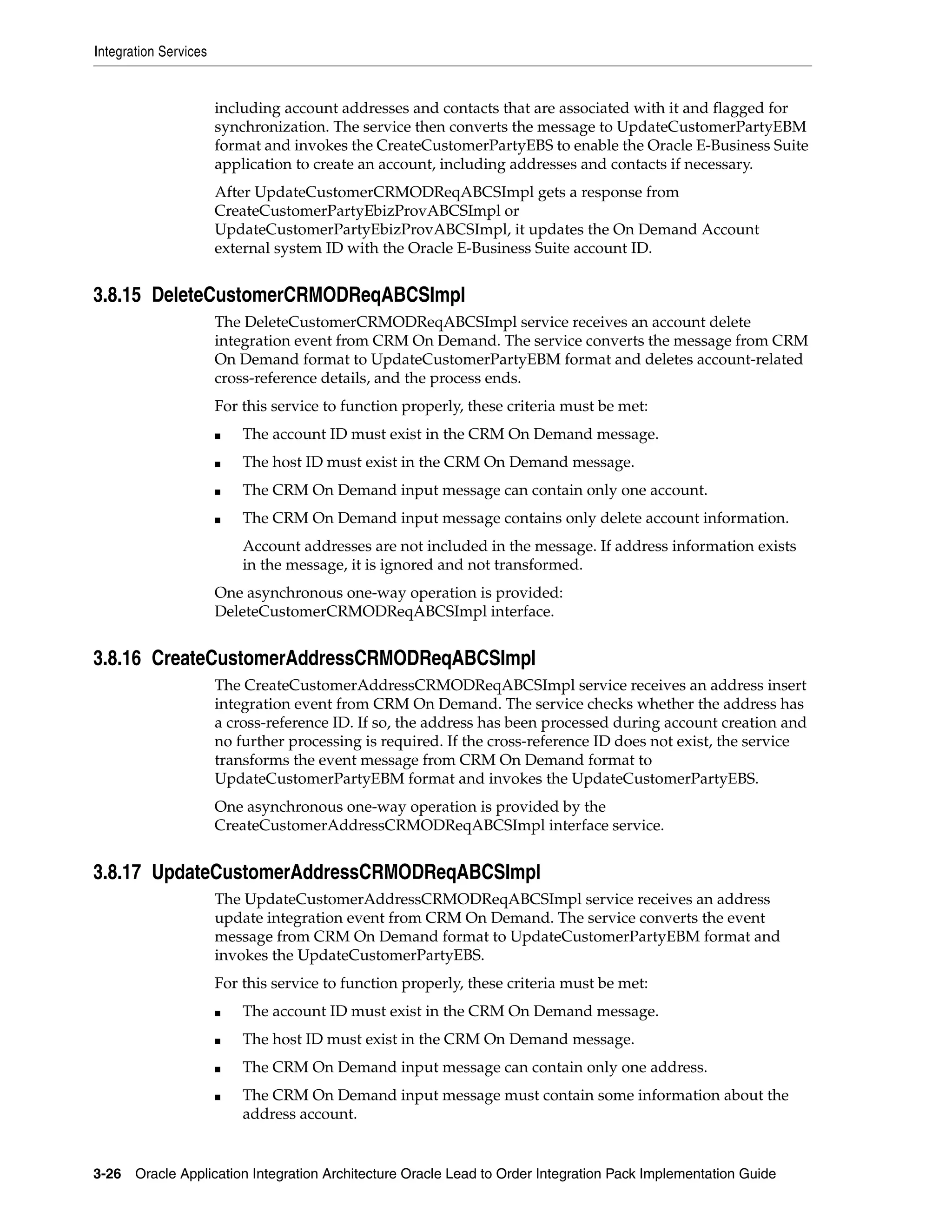 Integration Services


                       including account addresses and contacts that are associated with it and flagged for
                       synchronization. The service then converts the message to UpdateCustomerPartyEBM
                       format and invokes the CreateCustomerPartyEBS to enable the Oracle E-Business Suite
                       application to create an account, including addresses and contacts if necessary.
                       After UpdateCustomerCRMODReqABCSImpl gets a response from
                       CreateCustomerPartyEbizProvABCSImpl or
                       UpdateCustomerPartyEbizProvABCSImpl, it updates the On Demand Account
                       external system ID with the Oracle E-Business Suite account ID.


3.8.15 DeleteCustomerCRMODReqABCSImpl
                       The DeleteCustomerCRMODReqABCSImpl service receives an account delete
                       integration event from CRM On Demand. The service converts the message from CRM
                       On Demand format to UpdateCustomerPartyEBM format and deletes account-related
                       cross-reference details, and the process ends.
                       For this service to function properly, these criteria must be met:
                       ■   The account ID must exist in the CRM On Demand message.
                       ■   The host ID must exist in the CRM On Demand message.
                       ■   The CRM On Demand input message can contain only one account.
                       ■   The CRM On Demand input message contains only delete account information.
                           Account addresses are not included in the message. If address information exists
                           in the message, it is ignored and not transformed.
                       One asynchronous one-way operation is provided:
                       DeleteCustomerCRMODReqABCSImpl interface.


3.8.16 CreateCustomerAddressCRMODReqABCSImpl
                       The CreateCustomerAddressCRMODReqABCSImpl service receives an address insert
                       integration event from CRM On Demand. The service checks whether the address has
                       a cross-reference ID. If so, the address has been processed during account creation and
                       no further processing is required. If the cross-reference ID does not exist, the service
                       transforms the event message from CRM On Demand format to
                       UpdateCustomerPartyEBM format and invokes the UpdateCustomerPartyEBS.
                       One asynchronous one-way operation is provided by the
                       CreateCustomerAddressCRMODReqABCSImpl interface service.


3.8.17 UpdateCustomerAddressCRMODReqABCSImpl
                       The UpdateCustomerAddressCRMODReqABCSImpl service receives an address
                       update integration event from CRM On Demand. The service converts the event
                       message from CRM On Demand format to UpdateCustomerPartyEBM format and
                       invokes the UpdateCustomerPartyEBS.
                       For this service to function properly, these criteria must be met:
                       ■   The account ID must exist in the CRM On Demand message.
                       ■   The host ID must exist in the CRM On Demand message.
                       ■   The CRM On Demand input message can contain only one address.
                       ■   The CRM On Demand input message must contain some information about the
                           address account.


3-26 Oracle Application Integration Architecture Oracle Lead to Order Integration Pack Implementation Guide
 