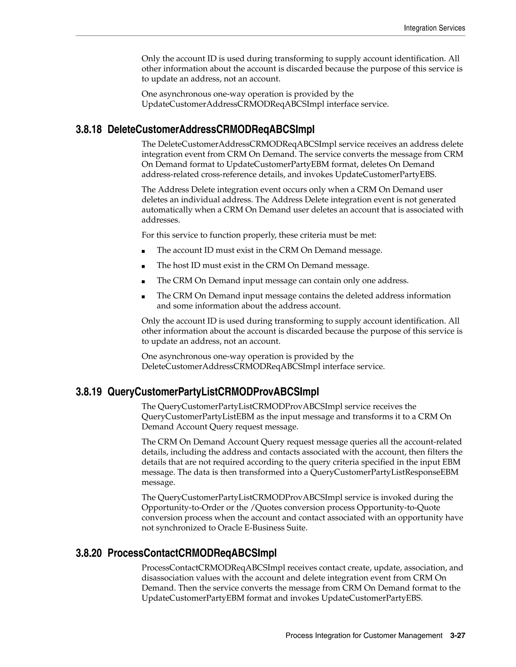 Integration Services


            Only the account ID is used during transforming to supply account identification. All
            other information about the account is discarded because the purpose of this service is
            to update an address, not an account.
            One asynchronous one-way operation is provided by the
            UpdateCustomerAddressCRMODReqABCSImpl interface service.


3.8.18 DeleteCustomerAddressCRMODReqABCSImpl
            The DeleteCustomerAddressCRMODReqABCSImpl service receives an address delete
            integration event from CRM On Demand. The service converts the message from CRM
            On Demand format to UpdateCustomerPartyEBM format, deletes On Demand
            address-related cross-reference details, and invokes UpdateCustomerPartyEBS.
            The Address Delete integration event occurs only when a CRM On Demand user
            deletes an individual address. The Address Delete integration event is not generated
            automatically when a CRM On Demand user deletes an account that is associated with
            addresses.
            For this service to function properly, these criteria must be met:
            ■   The account ID must exist in the CRM On Demand message.
            ■   The host ID must exist in the CRM On Demand message.
            ■   The CRM On Demand input message can contain only one address.
            ■   The CRM On Demand input message contains the deleted address information
                and some information about the address account.
            Only the account ID is used during transforming to supply account identification. All
            other information about the account is discarded because the purpose of this service is
            to update an address, not an account.
            One asynchronous one-way operation is provided by the
            DeleteCustomerAddressCRMODReqABCSImpl interface service.


3.8.19 QueryCustomerPartyListCRMODProvABCSImpl
            The QueryCustomerPartyListCRMODProvABCSImpl service receives the
            QueryCustomerPartyListEBM as the input message and transforms it to a CRM On
            Demand Account Query request message.
            The CRM On Demand Account Query request message queries all the account-related
            details, including the address and contacts associated with the account, then filters the
            details that are not required according to the query criteria specified in the input EBM
            message. The data is then transformed into a QueryCustomerPartyListResponseEBM
            message.
            The QueryCustomerPartyListCRMODProvABCSImpl service is invoked during the
            Opportunity-to-Order or the /Quotes conversion process Opportunity-to-Quote
            conversion process when the account and contact associated with an opportunity have
            not synchronized to Oracle E-Business Suite.


3.8.20 ProcessContactCRMODReqABCSImpl
            ProcessContactCRMODReqABCSImpl receives contact create, update, association, and
            disassociation values with the account and delete integration event from CRM On
            Demand. Then the service converts the message from CRM On Demand format to the
            UpdateCustomerPartyEBM format and invokes UpdateCustomerPartyEBS.



                                                    Process Integration for Customer Management    3-27
 
