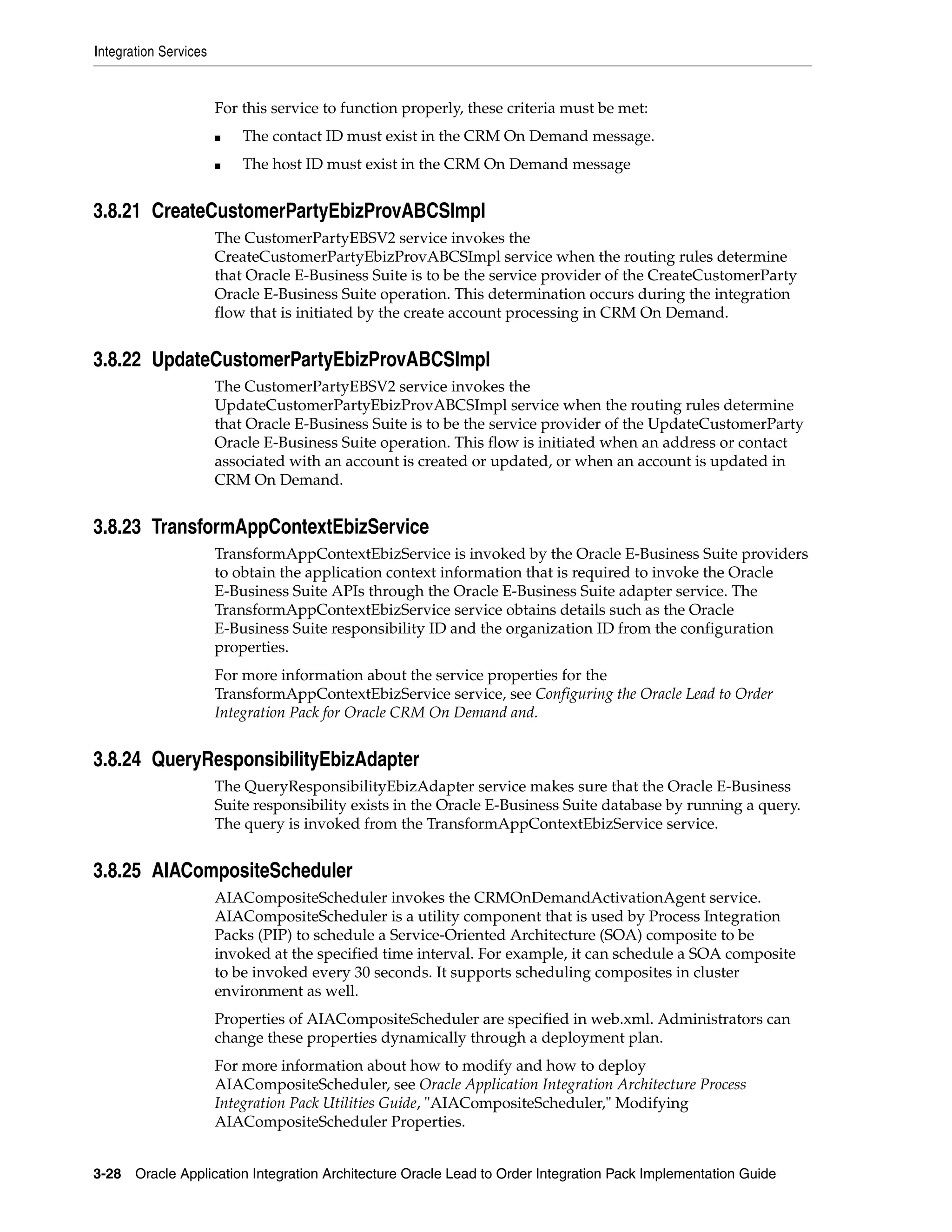 Integration Services


                       For this service to function properly, these criteria must be met:
                       ■   The contact ID must exist in the CRM On Demand message.
                       ■   The host ID must exist in the CRM On Demand message


3.8.21 CreateCustomerPartyEbizProvABCSImpl
                       The CustomerPartyEBSV2 service invokes the
                       CreateCustomerPartyEbizProvABCSImpl service when the routing rules determine
                       that Oracle E-Business Suite is to be the service provider of the CreateCustomerParty
                       Oracle E-Business Suite operation. This determination occurs during the integration
                       flow that is initiated by the create account processing in CRM On Demand.


3.8.22 UpdateCustomerPartyEbizProvABCSImpl
                       The CustomerPartyEBSV2 service invokes the
                       UpdateCustomerPartyEbizProvABCSImpl service when the routing rules determine
                       that Oracle E-Business Suite is to be the service provider of the UpdateCustomerParty
                       Oracle E-Business Suite operation. This flow is initiated when an address or contact
                       associated with an account is created or updated, or when an account is updated in
                       CRM On Demand.


3.8.23 TransformAppContextEbizService
                       TransformAppContextEbizService is invoked by the Oracle E-Business Suite providers
                       to obtain the application context information that is required to invoke the Oracle
                       E-Business Suite APIs through the Oracle E-Business Suite adapter service. The
                       TransformAppContextEbizService service obtains details such as the Oracle
                       E-Business Suite responsibility ID and the organization ID from the configuration
                       properties.
                       For more information about the service properties for the
                       TransformAppContextEbizService service, see Configuring the Oracle Lead to Order
                       Integration Pack for Oracle CRM On Demand and.


3.8.24 QueryResponsibilityEbizAdapter
                       The QueryResponsibilityEbizAdapter service makes sure that the Oracle E-Business
                       Suite responsibility exists in the Oracle E-Business Suite database by running a query.
                       The query is invoked from the TransformAppContextEbizService service.


3.8.25 AIACompositeScheduler
                       AIACompositeScheduler invokes the CRMOnDemandActivationAgent service.
                       AIACompositeScheduler is a utility component that is used by Process Integration
                       Packs (PIP) to schedule a Service-Oriented Architecture (SOA) composite to be
                       invoked at the specified time interval. For example, it can schedule a SOA composite
                       to be invoked every 30 seconds. It supports scheduling composites in cluster
                       environment as well.
                       Properties of AIACompositeScheduler are specified in web.xml. Administrators can
                       change these properties dynamically through a deployment plan.
                       For more information about how to modify and how to deploy
                       AIACompositeScheduler, see Oracle Application Integration Architecture Process
                       Integration Pack Utilities Guide, "AIACompositeScheduler," Modifying
                       AIACompositeScheduler Properties.


3-28 Oracle Application Integration Architecture Oracle Lead to Order Integration Pack Implementation Guide
 