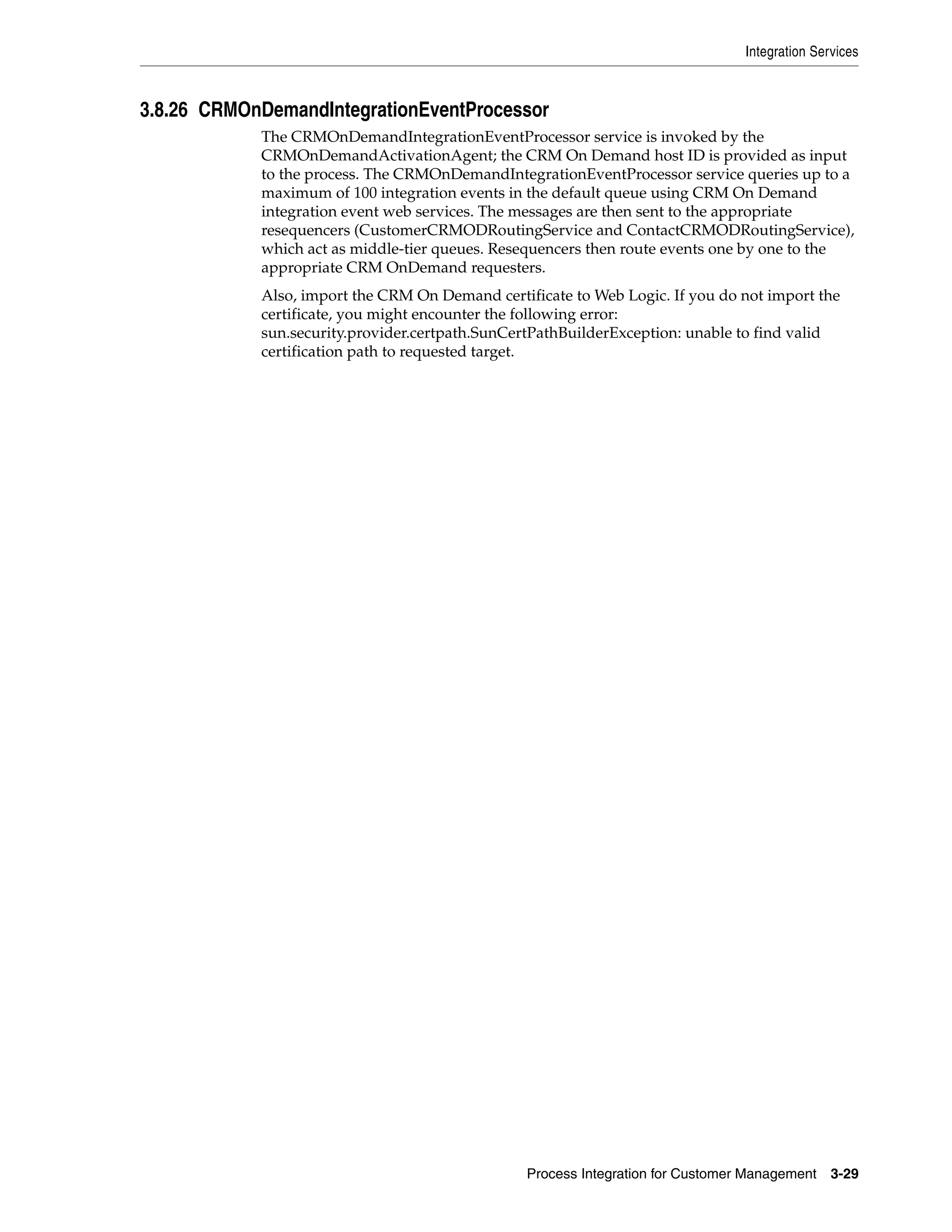 Integration Services



3.8.26 CRMOnDemandIntegrationEventProcessor
            The CRMOnDemandIntegrationEventProcessor service is invoked by the
            CRMOnDemandActivationAgent; the CRM On Demand host ID is provided as input
            to the process. The CRMOnDemandIntegrationEventProcessor service queries up to a
            maximum of 100 integration events in the default queue using CRM On Demand
            integration event web services. The messages are then sent to the appropriate
            resequencers (CustomerCRMODRoutingService and ContactCRMODRoutingService),
            which act as middle-tier queues. Resequencers then route events one by one to the
            appropriate CRM OnDemand requesters.
            Also, import the CRM On Demand certificate to Web Logic. If you do not import the
            certificate, you might encounter the following error:
            sun.security.provider.certpath.SunCertPathBuilderException: unable to find valid
            certification path to requested target.




                                                 Process Integration for Customer Management    3-29
 