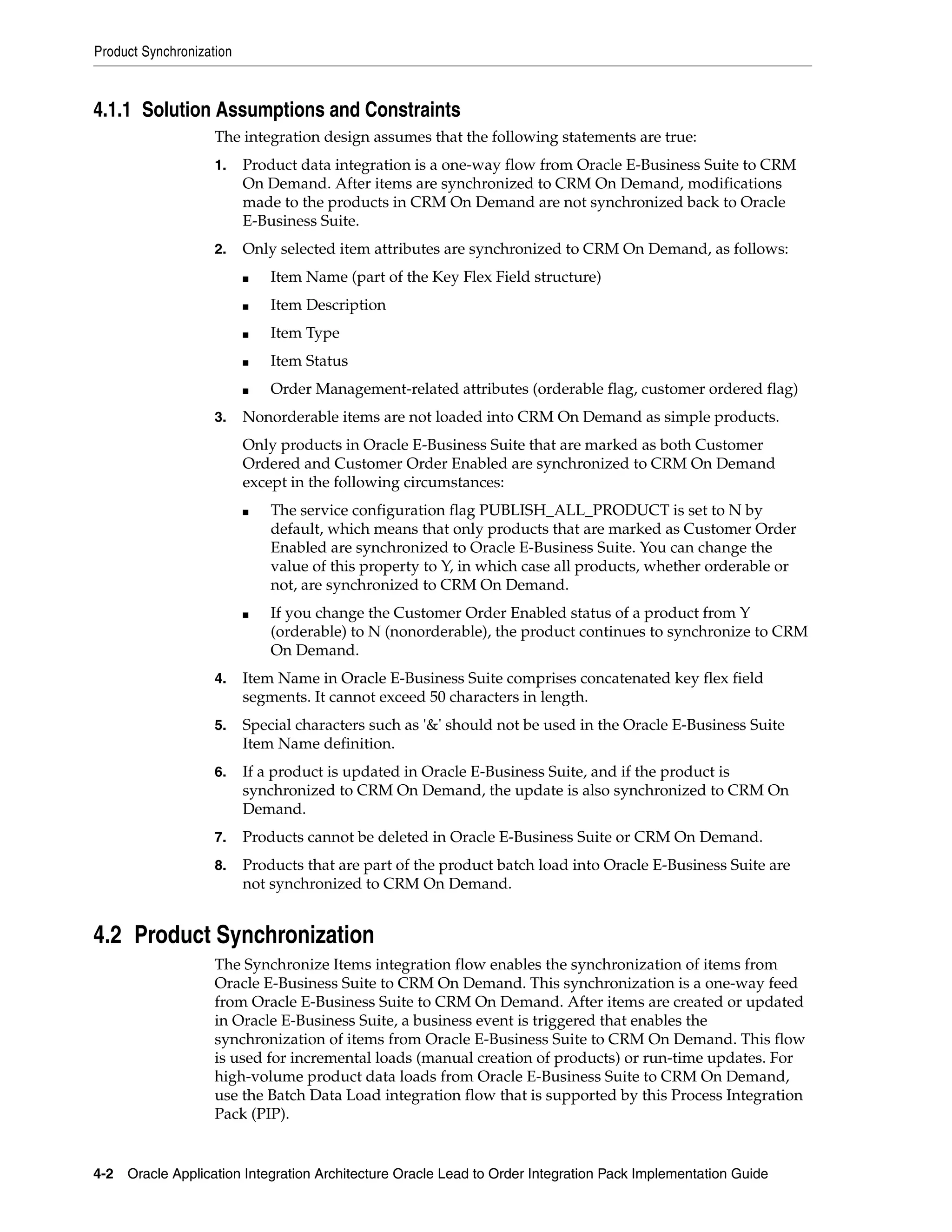 Product Synchronization



4.1.1 Solution Assumptions and Constraints
                    The integration design assumes that the following statements are true:
                    1.    Product data integration is a one-way flow from Oracle E-Business Suite to CRM
                          On Demand. After items are synchronized to CRM On Demand, modifications
                          made to the products in CRM On Demand are not synchronized back to Oracle
                          E-Business Suite.
                    2.    Only selected item attributes are synchronized to CRM On Demand, as follows:
                          ■   Item Name (part of the Key Flex Field structure)
                          ■   Item Description
                          ■   Item Type
                          ■   Item Status
                          ■   Order Management-related attributes (orderable flag, customer ordered flag)
                    3.    Nonorderable items are not loaded into CRM On Demand as simple products.
                          Only products in Oracle E-Business Suite that are marked as both Customer
                          Ordered and Customer Order Enabled are synchronized to CRM On Demand
                          except in the following circumstances:
                          ■   The service configuration flag PUBLISH_ALL_PRODUCT is set to N by
                              default, which means that only products that are marked as Customer Order
                              Enabled are synchronized to Oracle E-Business Suite. You can change the
                              value of this property to Y, in which case all products, whether orderable or
                              not, are synchronized to CRM On Demand.
                          ■   If you change the Customer Order Enabled status of a product from Y
                              (orderable) to N (nonorderable), the product continues to synchronize to CRM
                              On Demand.
                    4.    Item Name in Oracle E-Business Suite comprises concatenated key flex field
                          segments. It cannot exceed 50 characters in length.
                    5.    Special characters such as '&' should not be used in the Oracle E-Business Suite
                          Item Name definition.
                    6.    If a product is updated in Oracle E-Business Suite, and if the product is
                          synchronized to CRM On Demand, the update is also synchronized to CRM On
                          Demand.
                    7.    Products cannot be deleted in Oracle E-Business Suite or CRM On Demand.
                    8.    Products that are part of the product batch load into Oracle E-Business Suite are
                          not synchronized to CRM On Demand.


4.2 Product Synchronization
                    The Synchronize Items integration flow enables the synchronization of items from
                    Oracle E-Business Suite to CRM On Demand. This synchronization is a one-way feed
                    from Oracle E-Business Suite to CRM On Demand. After items are created or updated
                    in Oracle E-Business Suite, a business event is triggered that enables the
                    synchronization of items from Oracle E-Business Suite to CRM On Demand. This flow
                    is used for incremental loads (manual creation of products) or run-time updates. For
                    high-volume product data loads from Oracle E-Business Suite to CRM On Demand,
                    use the Batch Data Load integration flow that is supported by this Process Integration
                    Pack (PIP).


4-2 Oracle Application Integration Architecture Oracle Lead to Order Integration Pack Implementation Guide
 