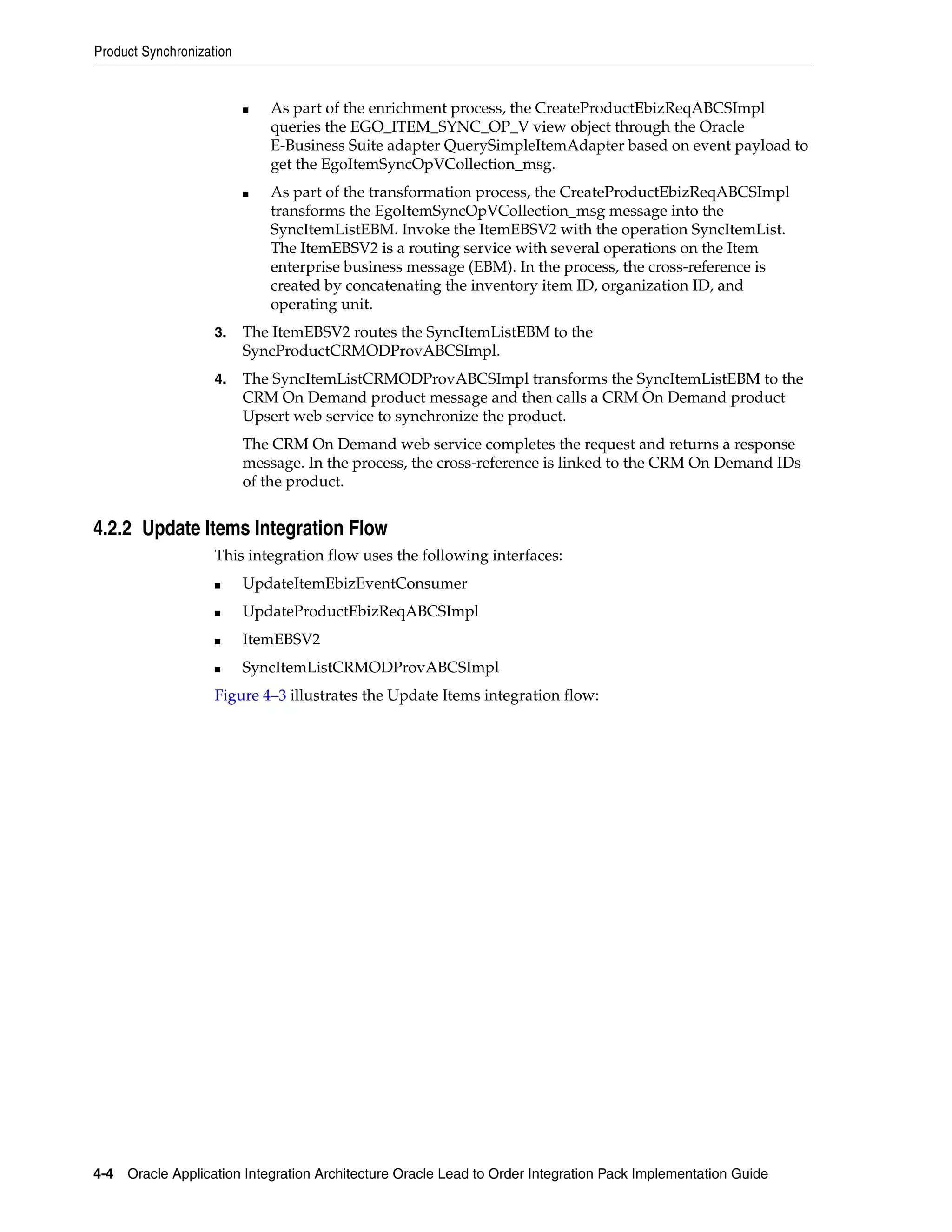 Product Synchronization


                          ■   As part of the enrichment process, the CreateProductEbizReqABCSImpl
                              queries the EGO_ITEM_SYNC_OP_V view object through the Oracle
                              E-Business Suite adapter QuerySimpleItemAdapter based on event payload to
                              get the EgoItemSyncOpVCollection_msg.
                          ■   As part of the transformation process, the CreateProductEbizReqABCSImpl
                              transforms the EgoItemSyncOpVCollection_msg message into the
                              SyncItemListEBM. Invoke the ItemEBSV2 with the operation SyncItemList.
                              The ItemEBSV2 is a routing service with several operations on the Item
                              enterprise business message (EBM). In the process, the cross-reference is
                              created by concatenating the inventory item ID, organization ID, and
                              operating unit.
                    3.    The ItemEBSV2 routes the SyncItemListEBM to the
                          SyncProductCRMODProvABCSImpl.
                    4.    The SyncItemListCRMODProvABCSImpl transforms the SyncItemListEBM to the
                          CRM On Demand product message and then calls a CRM On Demand product
                          Upsert web service to synchronize the product.
                          The CRM On Demand web service completes the request and returns a response
                          message. In the process, the cross-reference is linked to the CRM On Demand IDs
                          of the product.


4.2.2 Update Items Integration Flow
                    This integration flow uses the following interfaces:
                    ■     UpdateItemEbizEventConsumer
                    ■     UpdateProductEbizReqABCSImpl
                    ■     ItemEBSV2
                    ■     SyncItemListCRMODProvABCSImpl
                    Figure 4–3 illustrates the Update Items integration flow:




4-4 Oracle Application Integration Architecture Oracle Lead to Order Integration Pack Implementation Guide
 