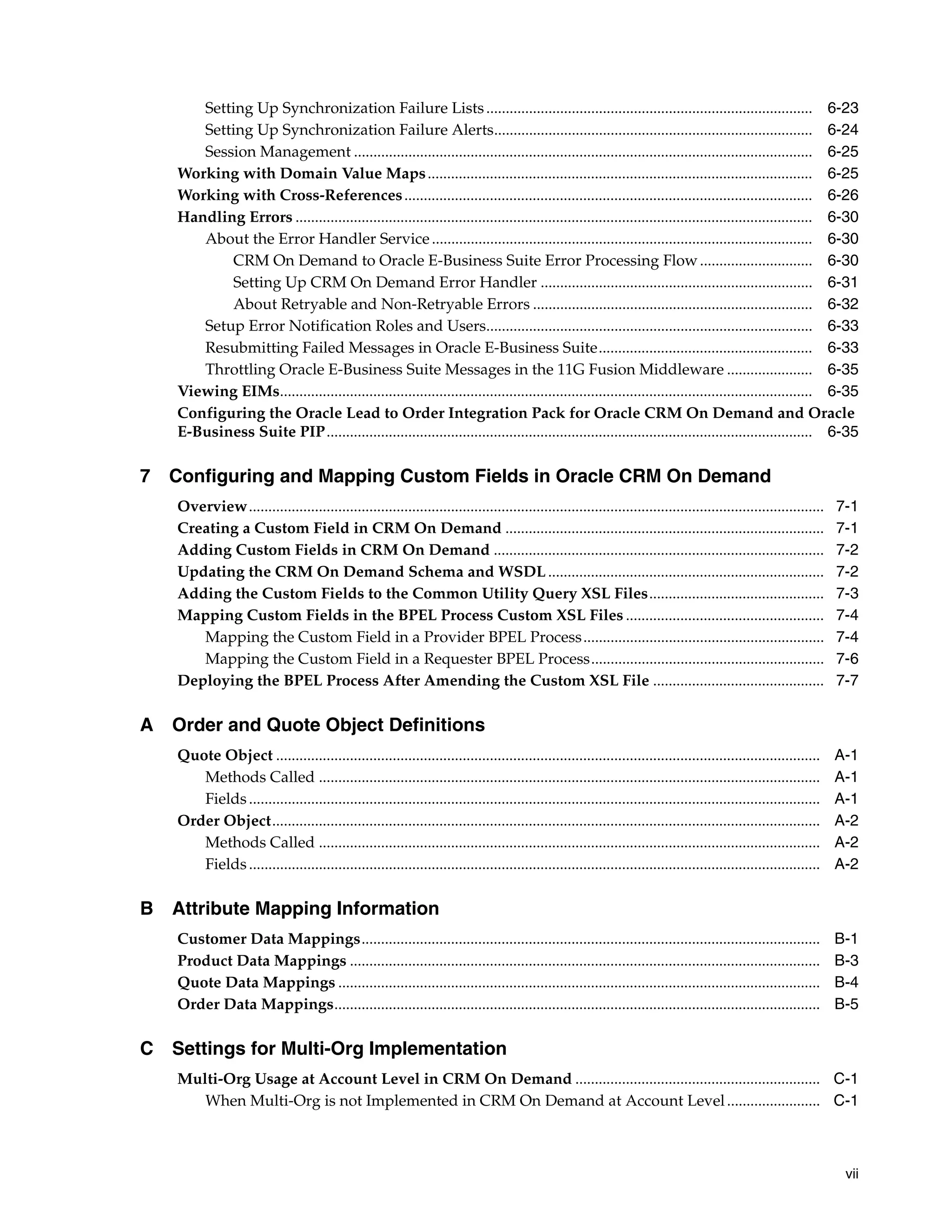 Setting Up Synchronization Failure Lists .................................................................................... 6-23
      Setting Up Synchronization Failure Alerts.................................................................................. 6-24
      Session Management ...................................................................................................................... 6-25
   Working with Domain Value Maps ................................................................................................... 6-25
   Working with Cross-References ......................................................................................................... 6-26
   Handling Errors ..................................................................................................................................... 6-30
      About the Error Handler Service .................................................................................................. 6-30
          CRM On Demand to Oracle E-Business Suite Error Processing Flow ............................. 6-30
          Setting Up CRM On Demand Error Handler ...................................................................... 6-31
          About Retryable and Non-Retryable Errors ........................................................................ 6-32
      Setup Error Notification Roles and Users.................................................................................... 6-33
      Resubmitting Failed Messages in Oracle E-Business Suite....................................................... 6-33
      Throttling Oracle E-Business Suite Messages in the 11G Fusion Middleware ...................... 6-35
   Viewing EIMs......................................................................................................................................... 6-35
   Configuring the Oracle Lead to Order Integration Pack for Oracle CRM On Demand and Oracle
   E-Business Suite PIP............................................................................................................................. 6-35

7 Configuring and Mapping Custom Fields in Oracle CRM On Demand
   Overview....................................................................................................................................................    7-1
   Creating a Custom Field in CRM On Demand ..................................................................................                                     7-1
   Adding Custom Fields in CRM On Demand .....................................................................................                                     7-2
   Updating the CRM On Demand Schema and WSDL .......................................................................                                              7-2
   Adding the Custom Fields to the Common Utility Query XSL Files.............................................                                                     7-3
   Mapping Custom Fields in the BPEL Process Custom XSL Files ...................................................                                                  7-4
      Mapping the Custom Field in a Provider BPEL Process ..............................................................                                           7-4
      Mapping the Custom Field in a Requester BPEL Process............................................................                                             7-6
   Deploying the BPEL Process After Amending the Custom XSL File ............................................                                                      7-7

A Order and Quote Object Definitions
   Quote Object ............................................................................................................................................       A-1
      Methods Called .................................................................................................................................             A-1
      Fields ...................................................................................................................................................   A-1
   Order Object.............................................................................................................................................       A-2
      Methods Called .................................................................................................................................             A-2
      Fields ...................................................................................................................................................   A-2

B Attribute Mapping Information
   Customer Data Mappings......................................................................................................................                    B-1
   Product Data Mappings .........................................................................................................................                 B-3
   Quote Data Mappings ............................................................................................................................                B-4
   Order Data Mappings.............................................................................................................................                B-5

C Settings for Multi-Org Implementation
   Multi-Org Usage at Account Level in CRM On Demand ............................................................... C-1
      When Multi-Org is not Implemented in CRM On Demand at Account Level ........................ C-1



                                                                                                                                                                    vii
 