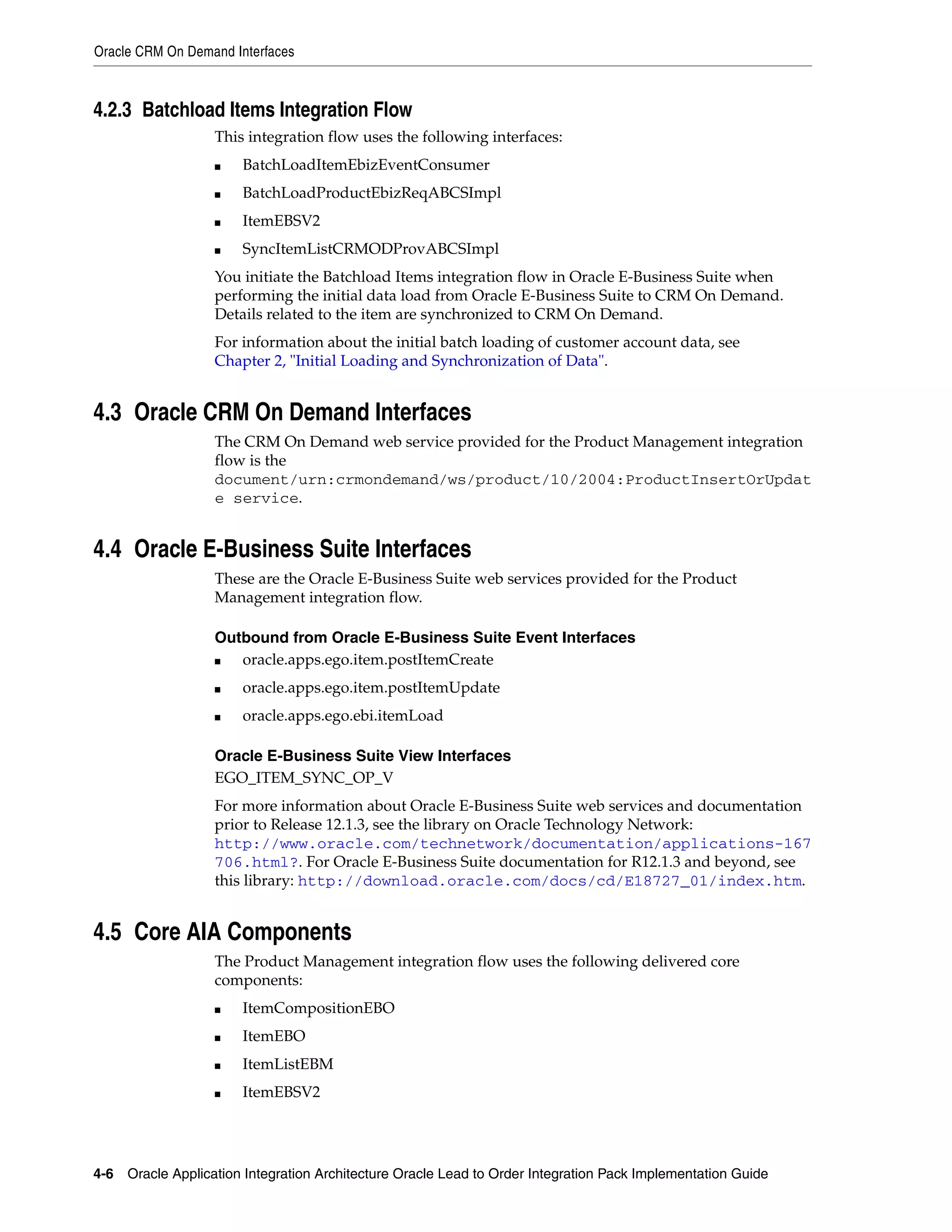 Oracle CRM On Demand Interfaces



4.2.3 Batchload Items Integration Flow
                   This integration flow uses the following interfaces:
                   ■   BatchLoadItemEbizEventConsumer
                   ■   BatchLoadProductEbizReqABCSImpl
                   ■   ItemEBSV2
                   ■   SyncItemListCRMODProvABCSImpl
                   You initiate the Batchload Items integration flow in Oracle E-Business Suite when
                   performing the initial data load from Oracle E-Business Suite to CRM On Demand.
                   Details related to the item are synchronized to CRM On Demand.
                   For information about the initial batch loading of customer account data, see
                   Chapter 2, "Initial Loading and Synchronization of Data".


4.3 Oracle CRM On Demand Interfaces
                   The CRM On Demand web service provided for the Product Management integration
                   flow is the
                   document/urn:crmondemand/ws/product/10/2004:ProductInsertOrUpdat
                   e service.


4.4 Oracle E-Business Suite Interfaces
                   These are the Oracle E-Business Suite web services provided for the Product
                   Management integration flow.

                   Outbound from Oracle E-Business Suite Event Interfaces
                   ■  oracle.apps.ego.item.postItemCreate
                   ■   oracle.apps.ego.item.postItemUpdate
                   ■   oracle.apps.ego.ebi.itemLoad

                   Oracle E-Business Suite View Interfaces
                   EGO_ITEM_SYNC_OP_V
                   For more information about Oracle E-Business Suite web services and documentation
                   prior to Release 12.1.3, see the library on Oracle Technology Network:
                   http://www.oracle.com/technetwork/documentation/applications-167
                   706.html?. For Oracle E-Business Suite documentation for R12.1.3 and beyond, see
                   this library: http://download.oracle.com/docs/cd/E18727_01/index.htm.


4.5 Core AIA Components
                   The Product Management integration flow uses the following delivered core
                   components:
                   ■   ItemCompositionEBO
                   ■   ItemEBO
                   ■   ItemListEBM
                   ■   ItemEBSV2




4-6 Oracle Application Integration Architecture Oracle Lead to Order Integration Pack Implementation Guide
 