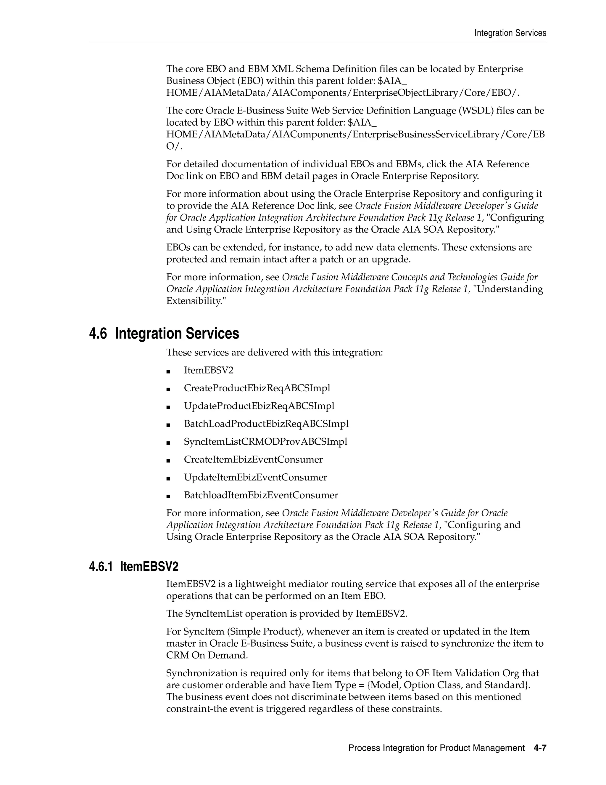 Integration Services


            The core EBO and EBM XML Schema Definition files can be located by Enterprise
            Business Object (EBO) within this parent folder: $AIA_
            HOME/AIAMetaData/AIAComponents/EnterpriseObjectLibrary/Core/EBO/.
            The core Oracle E-Business Suite Web Service Definition Language (WSDL) files can be
            located by EBO within this parent folder: $AIA_
            HOME/AIAMetaData/AIAComponents/EnterpriseBusinessServiceLibrary/Core/EB
            O/.
            For detailed documentation of individual EBOs and EBMs, click the AIA Reference
            Doc link on EBO and EBM detail pages in Oracle Enterprise Repository.
            For more information about using the Oracle Enterprise Repository and configuring it
            to provide the AIA Reference Doc link, see Oracle Fusion Middleware Developer's Guide
            for Oracle Application Integration Architecture Foundation Pack 11g Release 1, "Configuring
            and Using Oracle Enterprise Repository as the Oracle AIA SOA Repository."
            EBOs can be extended, for instance, to add new data elements. These extensions are
            protected and remain intact after a patch or an upgrade.
            For more information, see Oracle Fusion Middleware Concepts and Technologies Guide for
            Oracle Application Integration Architecture Foundation Pack 11g Release 1, "Understanding
            Extensibility."


4.6 Integration Services
            These services are delivered with this integration:
            ■     ItemEBSV2
            ■     CreateProductEbizReqABCSImpl
            ■     UpdateProductEbizReqABCSImpl
            ■     BatchLoadProductEbizReqABCSImpl
            ■     SyncItemListCRMODProvABCSImpl
            ■     CreateItemEbizEventConsumer
            ■     UpdateItemEbizEventConsumer
            ■     BatchloadItemEbizEventConsumer
            For more information, see Oracle Fusion Middleware Developer's Guide for Oracle
            Application Integration Architecture Foundation Pack 11g Release 1, "Configuring and
            Using Oracle Enterprise Repository as the Oracle AIA SOA Repository."


4.6.1 ItemEBSV2
            ItemEBSV2 is a lightweight mediator routing service that exposes all of the enterprise
            operations that can be performed on an Item EBO.
            The SyncItemList operation is provided by ItemEBSV2.
            For SyncItem (Simple Product), whenever an item is created or updated in the Item
            master in Oracle E-Business Suite, a business event is raised to synchronize the item to
            CRM On Demand.
            Synchronization is required only for items that belong to OE Item Validation Org that
            are customer orderable and have Item Type = {Model, Option Class, and Standard}.
            The business event does not discriminate between items based on this mentioned
            constraint-the event is triggered regardless of these constraints.


                                                       Process Integration for Product Management     4-7
 