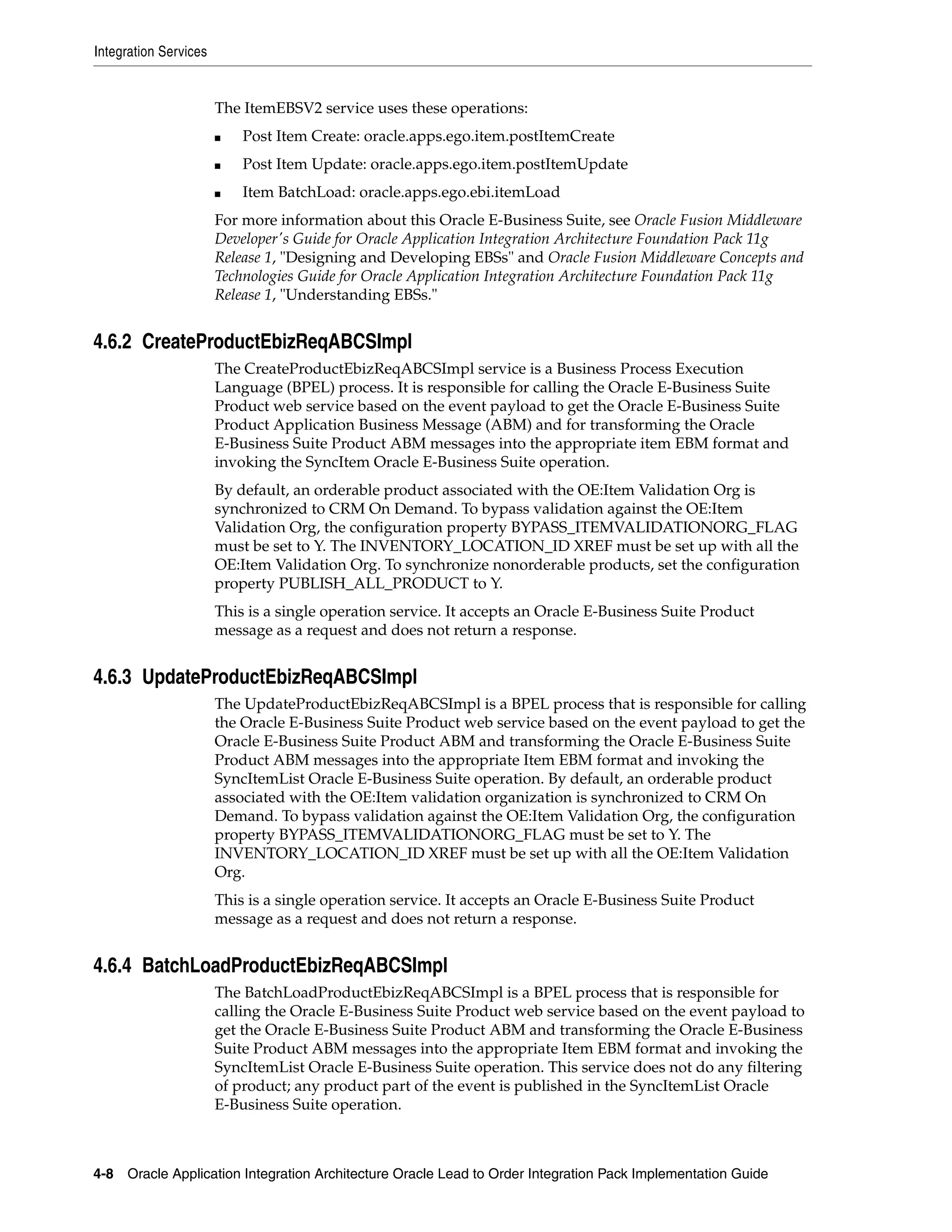 Integration Services


                       The ItemEBSV2 service uses these operations:
                       ■   Post Item Create: oracle.apps.ego.item.postItemCreate
                       ■   Post Item Update: oracle.apps.ego.item.postItemUpdate
                       ■   Item BatchLoad: oracle.apps.ego.ebi.itemLoad
                       For more information about this Oracle E-Business Suite, see Oracle Fusion Middleware
                       Developer's Guide for Oracle Application Integration Architecture Foundation Pack 11g
                       Release 1, "Designing and Developing EBSs" and Oracle Fusion Middleware Concepts and
                       Technologies Guide for Oracle Application Integration Architecture Foundation Pack 11g
                       Release 1, "Understanding EBSs."


4.6.2 CreateProductEbizReqABCSImpl
                       The CreateProductEbizReqABCSImpl service is a Business Process Execution
                       Language (BPEL) process. It is responsible for calling the Oracle E-Business Suite
                       Product web service based on the event payload to get the Oracle E-Business Suite
                       Product Application Business Message (ABM) and for transforming the Oracle
                       E-Business Suite Product ABM messages into the appropriate item EBM format and
                       invoking the SyncItem Oracle E-Business Suite operation.
                       By default, an orderable product associated with the OE:Item Validation Org is
                       synchronized to CRM On Demand. To bypass validation against the OE:Item
                       Validation Org, the configuration property BYPASS_ITEMVALIDATIONORG_FLAG
                       must be set to Y. The INVENTORY_LOCATION_ID XREF must be set up with all the
                       OE:Item Validation Org. To synchronize nonorderable products, set the configuration
                       property PUBLISH_ALL_PRODUCT to Y.
                       This is a single operation service. It accepts an Oracle E-Business Suite Product
                       message as a request and does not return a response.


4.6.3 UpdateProductEbizReqABCSImpl
                       The UpdateProductEbizReqABCSImpl is a BPEL process that is responsible for calling
                       the Oracle E-Business Suite Product web service based on the event payload to get the
                       Oracle E-Business Suite Product ABM and transforming the Oracle E-Business Suite
                       Product ABM messages into the appropriate Item EBM format and invoking the
                       SyncItemList Oracle E-Business Suite operation. By default, an orderable product
                       associated with the OE:Item validation organization is synchronized to CRM On
                       Demand. To bypass validation against the OE:Item Validation Org, the configuration
                       property BYPASS_ITEMVALIDATIONORG_FLAG must be set to Y. The
                       INVENTORY_LOCATION_ID XREF must be set up with all the OE:Item Validation
                       Org.
                       This is a single operation service. It accepts an Oracle E-Business Suite Product
                       message as a request and does not return a response.


4.6.4 BatchLoadProductEbizReqABCSImpl
                       The BatchLoadProductEbizReqABCSImpl is a BPEL process that is responsible for
                       calling the Oracle E-Business Suite Product web service based on the event payload to
                       get the Oracle E-Business Suite Product ABM and transforming the Oracle E-Business
                       Suite Product ABM messages into the appropriate Item EBM format and invoking the
                       SyncItemList Oracle E-Business Suite operation. This service does not do any filtering
                       of product; any product part of the event is published in the SyncItemList Oracle
                       E-Business Suite operation.



4-8 Oracle Application Integration Architecture Oracle Lead to Order Integration Pack Implementation Guide
 