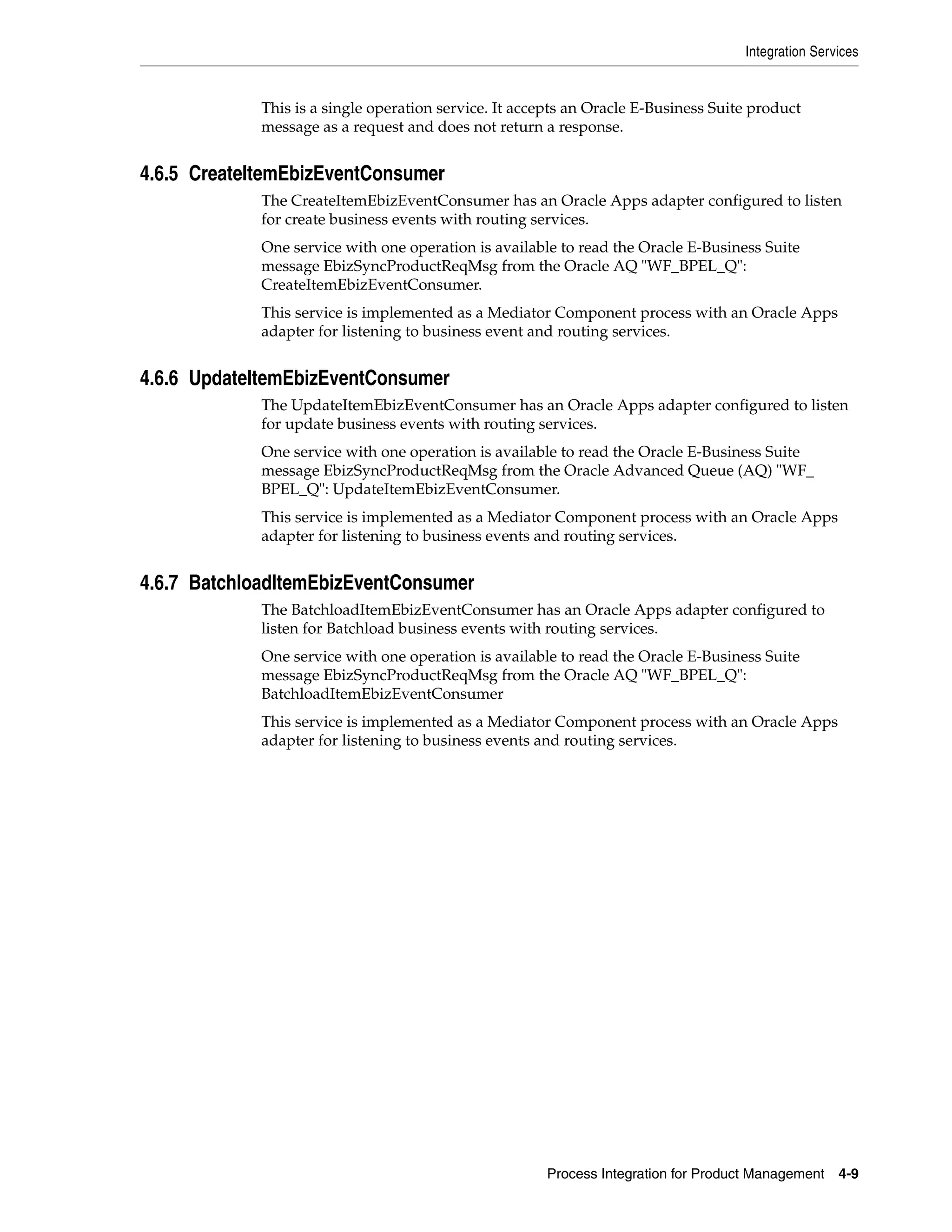 Integration Services


             This is a single operation service. It accepts an Oracle E-Business Suite product
             message as a request and does not return a response.


4.6.5 CreateItemEbizEventConsumer
             The CreateItemEbizEventConsumer has an Oracle Apps adapter configured to listen
             for create business events with routing services.
             One service with one operation is available to read the Oracle E-Business Suite
             message EbizSyncProductReqMsg from the Oracle AQ "WF_BPEL_Q":
             CreateItemEbizEventConsumer.
             This service is implemented as a Mediator Component process with an Oracle Apps
             adapter for listening to business event and routing services.


4.6.6 UpdateItemEbizEventConsumer
             The UpdateItemEbizEventConsumer has an Oracle Apps adapter configured to listen
             for update business events with routing services.
             One service with one operation is available to read the Oracle E-Business Suite
             message EbizSyncProductReqMsg from the Oracle Advanced Queue (AQ) "WF_
             BPEL_Q": UpdateItemEbizEventConsumer.
             This service is implemented as a Mediator Component process with an Oracle Apps
             adapter for listening to business events and routing services.


4.6.7 BatchloadItemEbizEventConsumer
             The BatchloadItemEbizEventConsumer has an Oracle Apps adapter configured to
             listen for Batchload business events with routing services.
             One service with one operation is available to read the Oracle E-Business Suite
             message EbizSyncProductReqMsg from the Oracle AQ "WF_BPEL_Q":
             BatchloadItemEbizEventConsumer
             This service is implemented as a Mediator Component process with an Oracle Apps
             adapter for listening to business events and routing services.




                                                       Process Integration for Product Management    4-9
 