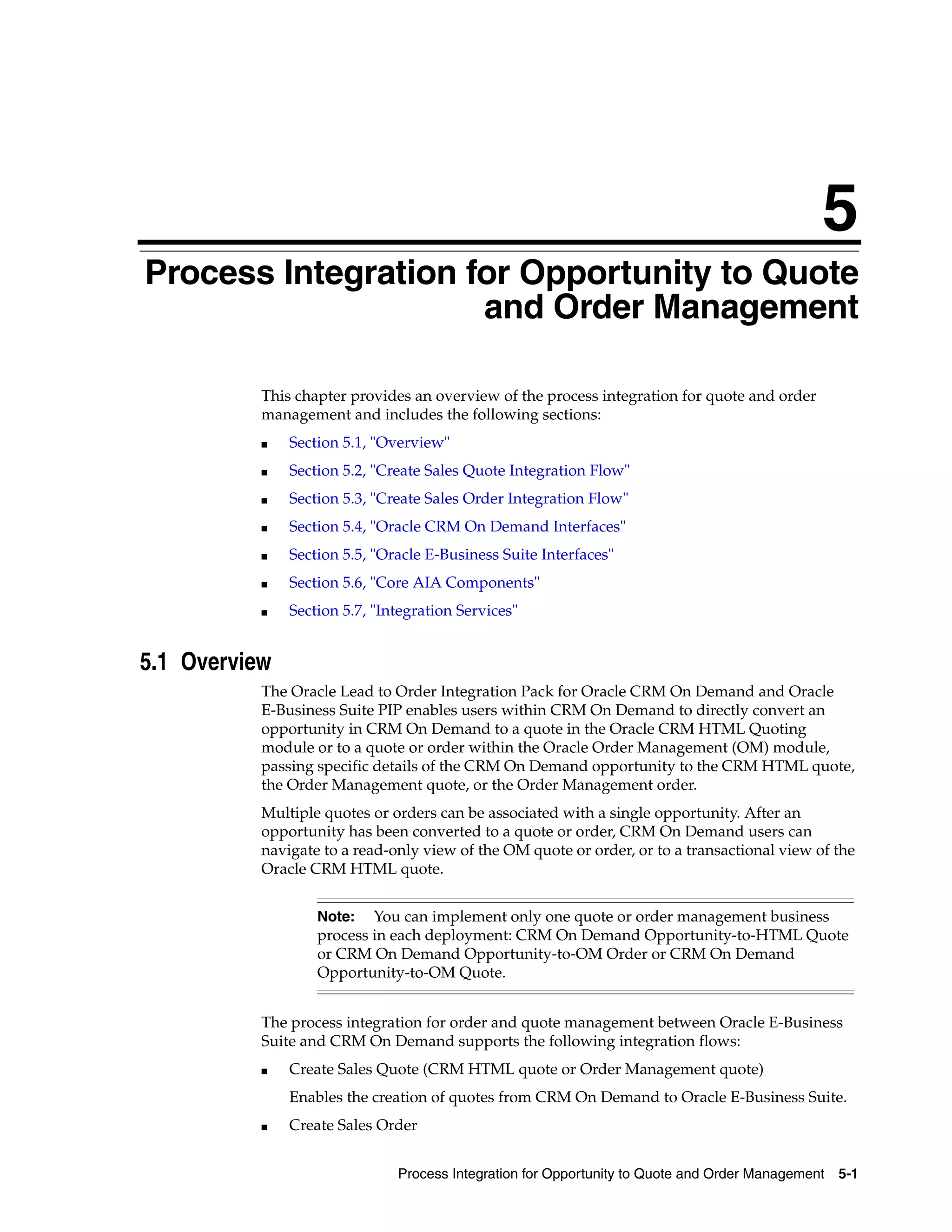5
Process Integration for Opportunity to Quote
5


                     and Order Management

           This chapter provides an overview of the process integration for quote and order
           management and includes the following sections:
           ■   Section 5.1, "Overview"
           ■   Section 5.2, "Create Sales Quote Integration Flow"
           ■   Section 5.3, "Create Sales Order Integration Flow"
           ■   Section 5.4, "Oracle CRM On Demand Interfaces"
           ■   Section 5.5, "Oracle E-Business Suite Interfaces"
           ■   Section 5.6, "Core AIA Components"
           ■   Section 5.7, "Integration Services"


5.1 Overview
           The Oracle Lead to Order Integration Pack for Oracle CRM On Demand and Oracle
           E-Business Suite PIP enables users within CRM On Demand to directly convert an
           opportunity in CRM On Demand to a quote in the Oracle CRM HTML Quoting
           module or to a quote or order within the Oracle Order Management (OM) module,
           passing specific details of the CRM On Demand opportunity to the CRM HTML quote,
           the Order Management quote, or the Order Management order.
           Multiple quotes or orders can be associated with a single opportunity. After an
           opportunity has been converted to a quote or order, CRM On Demand users can
           navigate to a read-only view of the OM quote or order, or to a transactional view of the
           Oracle CRM HTML quote.


                   Note: You can implement only one quote or order management business
                   process in each deployment: CRM On Demand Opportunity-to-HTML Quote
                   or CRM On Demand Opportunity-to-OM Order or CRM On Demand
                   Opportunity-to-OM Quote.


           The process integration for order and quote management between Oracle E-Business
           Suite and CRM On Demand supports the following integration flows:
           ■   Create Sales Quote (CRM HTML quote or Order Management quote)
               Enables the creation of quotes from CRM On Demand to Oracle E-Business Suite.
           ■   Create Sales Order


                               Process Integration for Opportunity to Quote and Order Management   5-1
 
