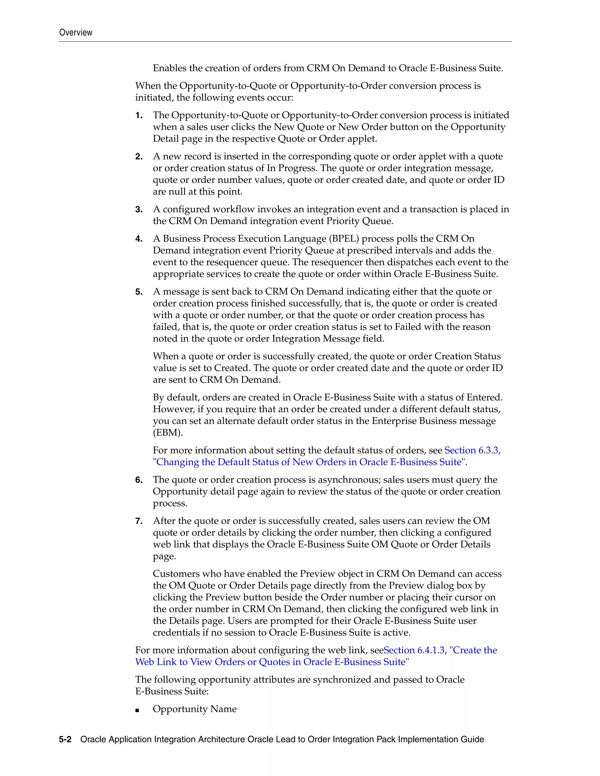 Overview


                        Enables the creation of orders from CRM On Demand to Oracle E-Business Suite.
                   When the Opportunity-to-Quote or Opportunity-to-Order conversion process is
                   initiated, the following events occur:
                   1.   The Opportunity-to-Quote or Opportunity-to-Order conversion process is initiated
                        when a sales user clicks the New Quote or New Order button on the Opportunity
                        Detail page in the respective Quote or Order applet.
                   2.   A new record is inserted in the corresponding quote or order applet with a quote
                        or order creation status of In Progress. The quote or order integration message,
                        quote or order number values, quote or order created date, and quote or order ID
                        are null at this point.
                   3.   A configured workflow invokes an integration event and a transaction is placed in
                        the CRM On Demand integration event Priority Queue.
                   4.   A Business Process Execution Language (BPEL) process polls the CRM On
                        Demand integration event Priority Queue at prescribed intervals and adds the
                        event to the resequencer queue. The resequencer then dispatches each event to the
                        appropriate services to create the quote or order within Oracle E-Business Suite.
                   5.   A message is sent back to CRM On Demand indicating either that the quote or
                        order creation process finished successfully, that is, the quote or order is created
                        with a quote or order number, or that the quote or order creation process has
                        failed, that is, the quote or order creation status is set to Failed with the reason
                        noted in the quote or order Integration Message field.
                        When a quote or order is successfully created, the quote or order Creation Status
                        value is set to Created. The quote or order created date and the quote or order ID
                        are sent to CRM On Demand.
                        By default, orders are created in Oracle E-Business Suite with a status of Entered.
                        However, if you require that an order be created under a different default status,
                        you can set an alternate default order status in the Enterprise Business message
                        (EBM).
                        For more information about setting the default status of orders, see Section 6.3.3,
                        "Changing the Default Status of New Orders in Oracle E-Business Suite".
                   6.   The quote or order creation process is asynchronous; sales users must query the
                        Opportunity detail page again to review the status of the quote or order creation
                        process.
                   7.   After the quote or order is successfully created, sales users can review the OM
                        quote or order details by clicking the order number, then clicking a configured
                        web link that displays the Oracle E-Business Suite OM Quote or Order Details
                        page.
                        Customers who have enabled the Preview object in CRM On Demand can access
                        the OM Quote or Order Details page directly from the Preview dialog box by
                        clicking the Preview button beside the Order number or placing their cursor on
                        the order number in CRM On Demand, then clicking the configured web link in
                        the Details page. Users are prompted for their Oracle E-Business Suite user
                        credentials if no session to Oracle E-Business Suite is active.
                   For more information about configuring the web link, seeSection 6.4.1.3, "Create the
                   Web Link to View Orders or Quotes in Oracle E-Business Suite"
                   The following opportunity attributes are synchronized and passed to Oracle
                   E-Business Suite:
                   ■    Opportunity Name


5-2 Oracle Application Integration Architecture Oracle Lead to Order Integration Pack Implementation Guide
 