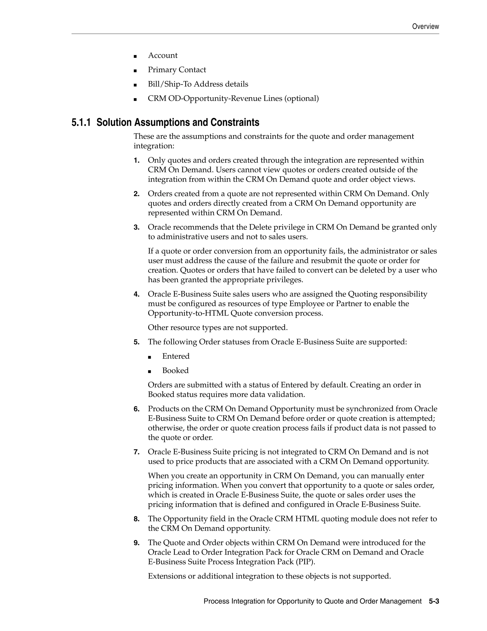 Overview


             ■    Account
             ■    Primary Contact
             ■    Bill/Ship-To Address details
             ■    CRM OD-Opportunity-Revenue Lines (optional)


5.1.1 Solution Assumptions and Constraints
             These are the assumptions and constraints for the quote and order management
             integration:
             1.   Only quotes and orders created through the integration are represented within
                  CRM On Demand. Users cannot view quotes or orders created outside of the
                  integration from within the CRM On Demand quote and order object views.
             2.   Orders created from a quote are not represented within CRM On Demand. Only
                  quotes and orders directly created from a CRM On Demand opportunity are
                  represented within CRM On Demand.
             3.   Oracle recommends that the Delete privilege in CRM On Demand be granted only
                  to administrative users and not to sales users.
                  If a quote or order conversion from an opportunity fails, the administrator or sales
                  user must address the cause of the failure and resubmit the quote or order for
                  creation. Quotes or orders that have failed to convert can be deleted by a user who
                  has been granted the appropriate privileges.
             4.   Oracle E-Business Suite sales users who are assigned the Quoting responsibility
                  must be configured as resources of type Employee or Partner to enable the
                  Opportunity-to-HTML Quote conversion process.
                  Other resource types are not supported.
             5.   The following Order statuses from Oracle E-Business Suite are supported:
                  ■   Entered
                  ■   Booked
                  Orders are submitted with a status of Entered by default. Creating an order in
                  Booked status requires more data validation.
             6.   Products on the CRM On Demand Opportunity must be synchronized from Oracle
                  E-Business Suite to CRM On Demand before order or quote creation is attempted;
                  otherwise, the order or quote creation process fails if product data is not passed to
                  the quote or order.
             7.   Oracle E-Business Suite pricing is not integrated to CRM On Demand and is not
                  used to price products that are associated with a CRM On Demand opportunity.
                  When you create an opportunity in CRM On Demand, you can manually enter
                  pricing information. When you convert that opportunity to a quote or sales order,
                  which is created in Oracle E-Business Suite, the quote or sales order uses the
                  pricing information that is defined and configured in Oracle E-Business Suite.
             8.   The Opportunity field in the Oracle CRM HTML quoting module does not refer to
                  the CRM On Demand opportunity.
             9.   The Quote and Order objects within CRM On Demand were introduced for the
                  Oracle Lead to Order Integration Pack for Oracle CRM on Demand and Oracle
                  E-Business Suite Process Integration Pack (PIP).
                  Extensions or additional integration to these objects is not supported.


                                  Process Integration for Opportunity to Quote and Order Management   5-3
 