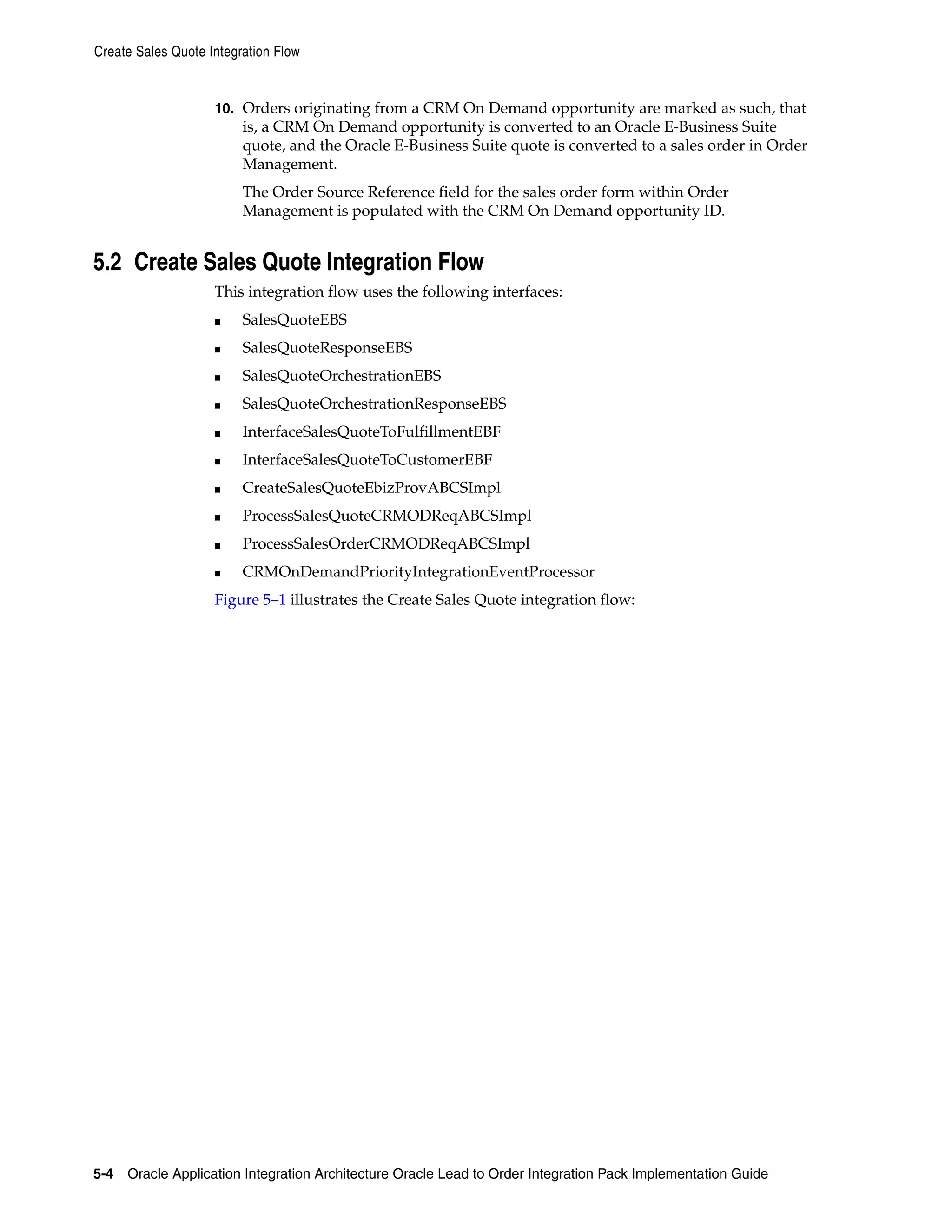 Create Sales Quote Integration Flow


                    10. Orders originating from a CRM On Demand opportunity are marked as such, that
                         is, a CRM On Demand opportunity is converted to an Oracle E-Business Suite
                         quote, and the Oracle E-Business Suite quote is converted to a sales order in Order
                         Management.
                         The Order Source Reference field for the sales order form within Order
                         Management is populated with the CRM On Demand opportunity ID.


5.2 Create Sales Quote Integration Flow
                    This integration flow uses the following interfaces:
                    ■    SalesQuoteEBS
                    ■    SalesQuoteResponseEBS
                    ■    SalesQuoteOrchestrationEBS
                    ■    SalesQuoteOrchestrationResponseEBS
                    ■    InterfaceSalesQuoteToFulfillmentEBF
                    ■    InterfaceSalesQuoteToCustomerEBF
                    ■    CreateSalesQuoteEbizProvABCSImpl
                    ■    ProcessSalesQuoteCRMODReqABCSImpl
                    ■    ProcessSalesOrderCRMODReqABCSImpl
                    ■    CRMOnDemandPriorityIntegrationEventProcessor
                    Figure 5–1 illustrates the Create Sales Quote integration flow:




5-4 Oracle Application Integration Architecture Oracle Lead to Order Integration Pack Implementation Guide
 