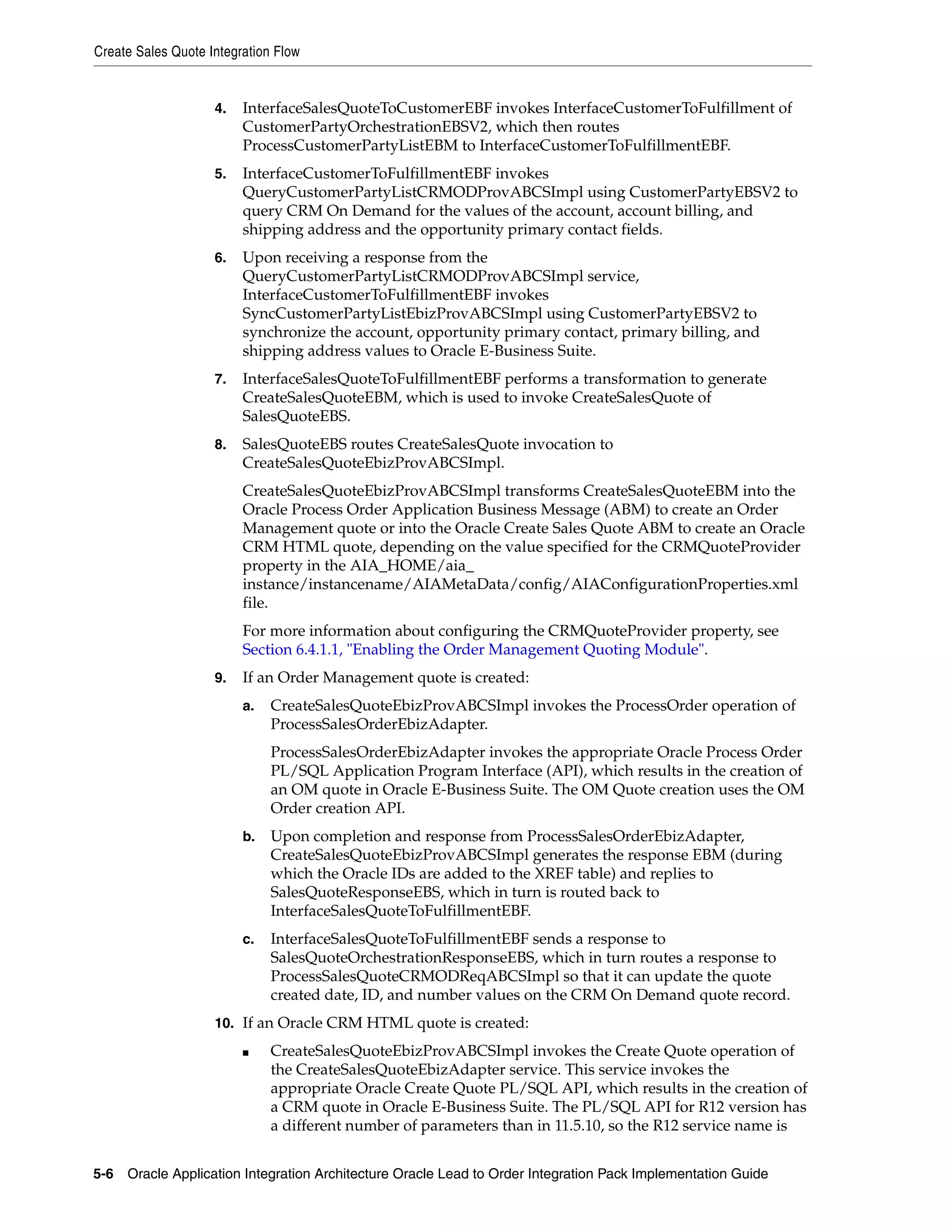 Create Sales Quote Integration Flow


                    4.   InterfaceSalesQuoteToCustomerEBF invokes InterfaceCustomerToFulfillment of
                         CustomerPartyOrchestrationEBSV2, which then routes
                         ProcessCustomerPartyListEBM to InterfaceCustomerToFulfillmentEBF.
                    5.   InterfaceCustomerToFulfillmentEBF invokes
                         QueryCustomerPartyListCRMODProvABCSImpl using CustomerPartyEBSV2 to
                         query CRM On Demand for the values of the account, account billing, and
                         shipping address and the opportunity primary contact fields.
                    6.   Upon receiving a response from the
                         QueryCustomerPartyListCRMODProvABCSImpl service,
                         InterfaceCustomerToFulfillmentEBF invokes
                         SyncCustomerPartyListEbizProvABCSImpl using CustomerPartyEBSV2 to
                         synchronize the account, opportunity primary contact, primary billing, and
                         shipping address values to Oracle E-Business Suite.
                    7.   InterfaceSalesQuoteToFulfillmentEBF performs a transformation to generate
                         CreateSalesQuoteEBM, which is used to invoke CreateSalesQuote of
                         SalesQuoteEBS.
                    8.   SalesQuoteEBS routes CreateSalesQuote invocation to
                         CreateSalesQuoteEbizProvABCSImpl.
                         CreateSalesQuoteEbizProvABCSImpl transforms CreateSalesQuoteEBM into the
                         Oracle Process Order Application Business Message (ABM) to create an Order
                         Management quote or into the Oracle Create Sales Quote ABM to create an Oracle
                         CRM HTML quote, depending on the value specified for the CRMQuoteProvider
                         property in the AIA_HOME/aia_
                         instance/instancename/AIAMetaData/config/AIAConfigurationProperties.xml
                         file.
                         For more information about configuring the CRMQuoteProvider property, see
                         Section 6.4.1.1, "Enabling the Order Management Quoting Module".
                    9.   If an Order Management quote is created:
                         a.   CreateSalesQuoteEbizProvABCSImpl invokes the ProcessOrder operation of
                              ProcessSalesOrderEbizAdapter.
                              ProcessSalesOrderEbizAdapter invokes the appropriate Oracle Process Order
                              PL/SQL Application Program Interface (API), which results in the creation of
                              an OM quote in Oracle E-Business Suite. The OM Quote creation uses the OM
                              Order creation API.
                         b.   Upon completion and response from ProcessSalesOrderEbizAdapter,
                              CreateSalesQuoteEbizProvABCSImpl generates the response EBM (during
                              which the Oracle IDs are added to the XREF table) and replies to
                              SalesQuoteResponseEBS, which in turn is routed back to
                              InterfaceSalesQuoteToFulfillmentEBF.
                         c.   InterfaceSalesQuoteToFulfillmentEBF sends a response to
                              SalesQuoteOrchestrationResponseEBS, which in turn routes a response to
                              ProcessSalesQuoteCRMODReqABCSImpl so that it can update the quote
                              created date, ID, and number values on the CRM On Demand quote record.
                    10. If an Oracle CRM HTML quote is created:

                         ■    CreateSalesQuoteEbizProvABCSImpl invokes the Create Quote operation of
                              the CreateSalesQuoteEbizAdapter service. This service invokes the
                              appropriate Oracle Create Quote PL/SQL API, which results in the creation of
                              a CRM quote in Oracle E-Business Suite. The PL/SQL API for R12 version has
                              a different number of parameters than in 11.5.10, so the R12 service name is


5-6 Oracle Application Integration Architecture Oracle Lead to Order Integration Pack Implementation Guide
 
