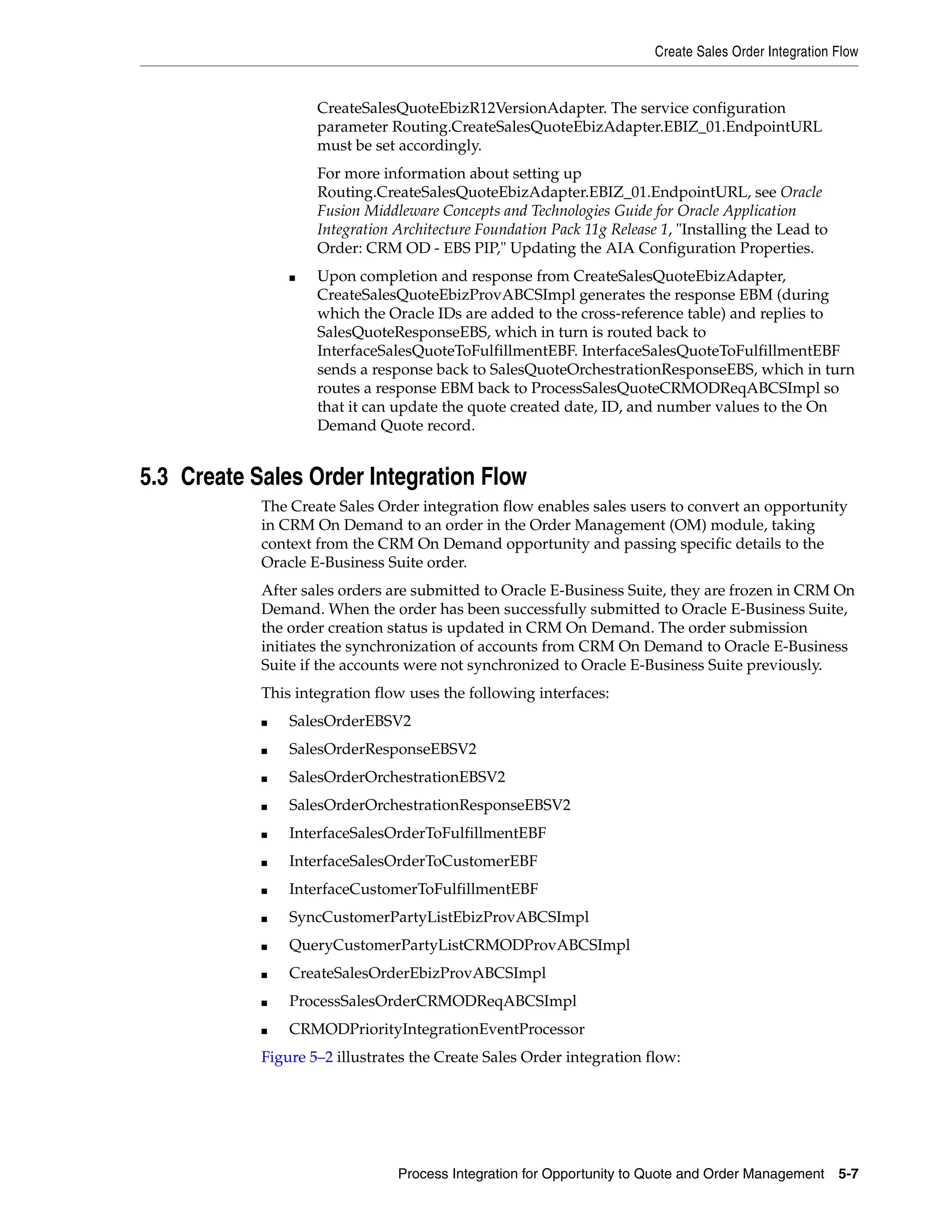 Create Sales Order Integration Flow


                    CreateSalesQuoteEbizR12VersionAdapter. The service configuration
                    parameter Routing.CreateSalesQuoteEbizAdapter.EBIZ_01.EndpointURL
                    must be set accordingly.
                    For more information about setting up
                    Routing.CreateSalesQuoteEbizAdapter.EBIZ_01.EndpointURL, see Oracle
                    Fusion Middleware Concepts and Technologies Guide for Oracle Application
                    Integration Architecture Foundation Pack 11g Release 1, "Installing the Lead to
                    Order: CRM OD - EBS PIP," Updating the AIA Configuration Properties.
                ■   Upon completion and response from CreateSalesQuoteEbizAdapter,
                    CreateSalesQuoteEbizProvABCSImpl generates the response EBM (during
                    which the Oracle IDs are added to the cross-reference table) and replies to
                    SalesQuoteResponseEBS, which in turn is routed back to
                    InterfaceSalesQuoteToFulfillmentEBF. InterfaceSalesQuoteToFulfillmentEBF
                    sends a response back to SalesQuoteOrchestrationResponseEBS, which in turn
                    routes a response EBM back to ProcessSalesQuoteCRMODReqABCSImpl so
                    that it can update the quote created date, ID, and number values to the On
                    Demand Quote record.


5.3 Create Sales Order Integration Flow
            The Create Sales Order integration flow enables sales users to convert an opportunity
            in CRM On Demand to an order in the Order Management (OM) module, taking
            context from the CRM On Demand opportunity and passing specific details to the
            Oracle E-Business Suite order.
            After sales orders are submitted to Oracle E-Business Suite, they are frozen in CRM On
            Demand. When the order has been successfully submitted to Oracle E-Business Suite,
            the order creation status is updated in CRM On Demand. The order submission
            initiates the synchronization of accounts from CRM On Demand to Oracle E-Business
            Suite if the accounts were not synchronized to Oracle E-Business Suite previously.
            This integration flow uses the following interfaces:
            ■   SalesOrderEBSV2
            ■   SalesOrderResponseEBSV2
            ■   SalesOrderOrchestrationEBSV2
            ■   SalesOrderOrchestrationResponseEBSV2
            ■   InterfaceSalesOrderToFulfillmentEBF
            ■   InterfaceSalesOrderToCustomerEBF
            ■   InterfaceCustomerToFulfillmentEBF
            ■   SyncCustomerPartyListEbizProvABCSImpl
            ■   QueryCustomerPartyListCRMODProvABCSImpl
            ■   CreateSalesOrderEbizProvABCSImpl
            ■   ProcessSalesOrderCRMODReqABCSImpl
            ■   CRMODPriorityIntegrationEventProcessor
            Figure 5–2 illustrates the Create Sales Order integration flow:




                                Process Integration for Opportunity to Quote and Order Management      5-7
 