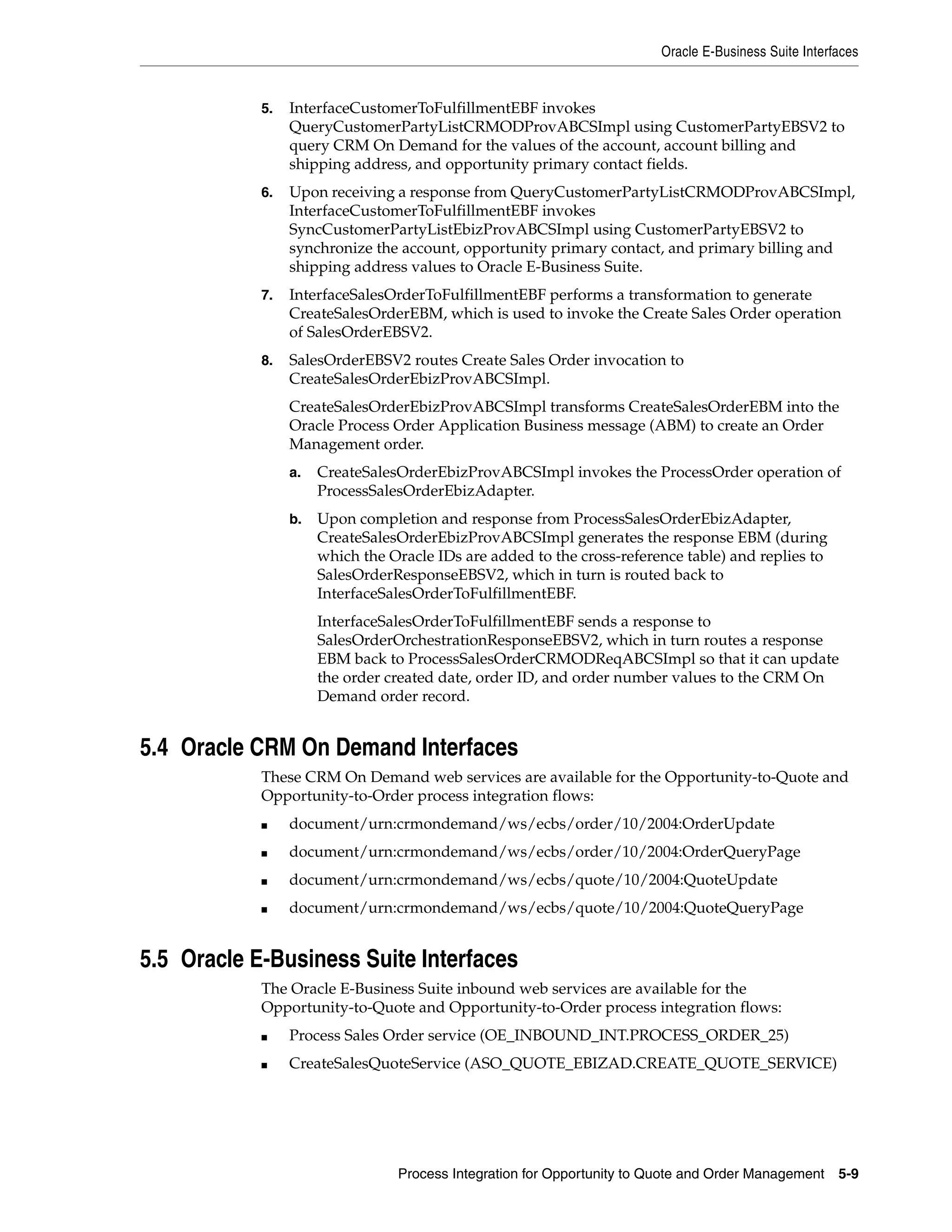 Oracle E-Business Suite Interfaces


            5.   InterfaceCustomerToFulfillmentEBF invokes
                 QueryCustomerPartyListCRMODProvABCSImpl using CustomerPartyEBSV2 to
                 query CRM On Demand for the values of the account, account billing and
                 shipping address, and opportunity primary contact fields.
            6.   Upon receiving a response from QueryCustomerPartyListCRMODProvABCSImpl,
                 InterfaceCustomerToFulfillmentEBF invokes
                 SyncCustomerPartyListEbizProvABCSImpl using CustomerPartyEBSV2 to
                 synchronize the account, opportunity primary contact, and primary billing and
                 shipping address values to Oracle E-Business Suite.
            7.   InterfaceSalesOrderToFulfillmentEBF performs a transformation to generate
                 CreateSalesOrderEBM, which is used to invoke the Create Sales Order operation
                 of SalesOrderEBSV2.
            8.   SalesOrderEBSV2 routes Create Sales Order invocation to
                 CreateSalesOrderEbizProvABCSImpl.
                 CreateSalesOrderEbizProvABCSImpl transforms CreateSalesOrderEBM into the
                 Oracle Process Order Application Business message (ABM) to create an Order
                 Management order.
                 a.   CreateSalesOrderEbizProvABCSImpl invokes the ProcessOrder operation of
                      ProcessSalesOrderEbizAdapter.
                 b.   Upon completion and response from ProcessSalesOrderEbizAdapter,
                      CreateSalesOrderEbizProvABCSImpl generates the response EBM (during
                      which the Oracle IDs are added to the cross-reference table) and replies to
                      SalesOrderResponseEBSV2, which in turn is routed back to
                      InterfaceSalesOrderToFulfillmentEBF.
                      InterfaceSalesOrderToFulfillmentEBF sends a response to
                      SalesOrderOrchestrationResponseEBSV2, which in turn routes a response
                      EBM back to ProcessSalesOrderCRMODReqABCSImpl so that it can update
                      the order created date, order ID, and order number values to the CRM On
                      Demand order record.


5.4 Oracle CRM On Demand Interfaces
            These CRM On Demand web services are available for the Opportunity-to-Quote and
            Opportunity-to-Order process integration flows:
            ■    document/urn:crmondemand/ws/ecbs/order/10/2004:OrderUpdate
            ■    document/urn:crmondemand/ws/ecbs/order/10/2004:OrderQueryPage
            ■    document/urn:crmondemand/ws/ecbs/quote/10/2004:QuoteUpdate
            ■    document/urn:crmondemand/ws/ecbs/quote/10/2004:QuoteQueryPage


5.5 Oracle E-Business Suite Interfaces
            The Oracle E-Business Suite inbound web services are available for the
            Opportunity-to-Quote and Opportunity-to-Order process integration flows:
            ■    Process Sales Order service (OE_INBOUND_INT.PROCESS_ORDER_25)
            ■    CreateSalesQuoteService (ASO_QUOTE_EBIZAD.CREATE_QUOTE_SERVICE)




                                 Process Integration for Opportunity to Quote and Order Management     5-9
 