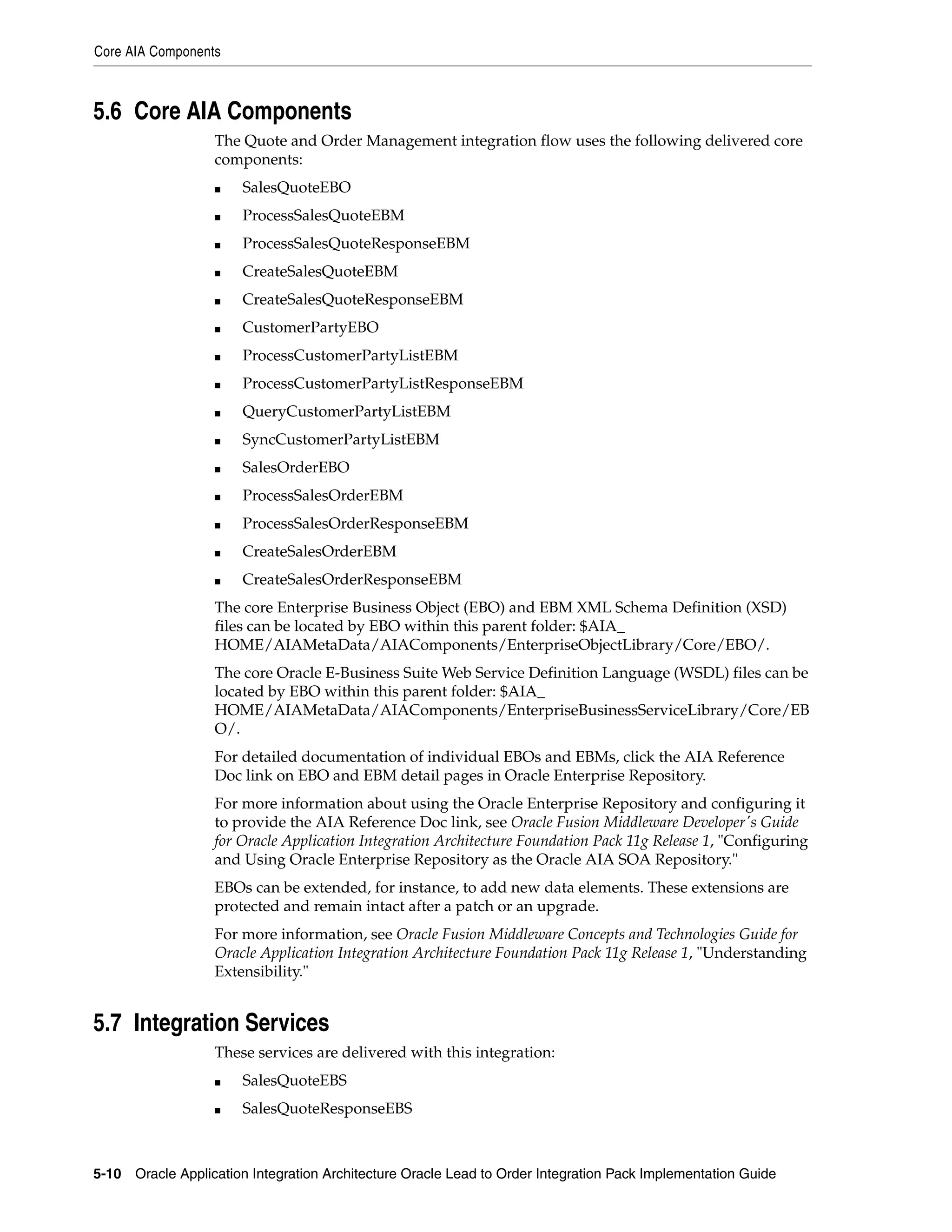 Core AIA Components



5.6 Core AIA Components
                   The Quote and Order Management integration flow uses the following delivered core
                   components:
                   ■   SalesQuoteEBO
                   ■   ProcessSalesQuoteEBM
                   ■   ProcessSalesQuoteResponseEBM
                   ■   CreateSalesQuoteEBM
                   ■   CreateSalesQuoteResponseEBM
                   ■   CustomerPartyEBO
                   ■   ProcessCustomerPartyListEBM
                   ■   ProcessCustomerPartyListResponseEBM
                   ■   QueryCustomerPartyListEBM
                   ■   SyncCustomerPartyListEBM
                   ■   SalesOrderEBO
                   ■   ProcessSalesOrderEBM
                   ■   ProcessSalesOrderResponseEBM
                   ■   CreateSalesOrderEBM
                   ■   CreateSalesOrderResponseEBM
                   The core Enterprise Business Object (EBO) and EBM XML Schema Definition (XSD)
                   files can be located by EBO within this parent folder: $AIA_
                   HOME/AIAMetaData/AIAComponents/EnterpriseObjectLibrary/Core/EBO/.
                   The core Oracle E-Business Suite Web Service Definition Language (WSDL) files can be
                   located by EBO within this parent folder: $AIA_
                   HOME/AIAMetaData/AIAComponents/EnterpriseBusinessServiceLibrary/Core/EB
                   O/.
                   For detailed documentation of individual EBOs and EBMs, click the AIA Reference
                   Doc link on EBO and EBM detail pages in Oracle Enterprise Repository.
                   For more information about using the Oracle Enterprise Repository and configuring it
                   to provide the AIA Reference Doc link, see Oracle Fusion Middleware Developer's Guide
                   for Oracle Application Integration Architecture Foundation Pack 11g Release 1, "Configuring
                   and Using Oracle Enterprise Repository as the Oracle AIA SOA Repository."
                   EBOs can be extended, for instance, to add new data elements. These extensions are
                   protected and remain intact after a patch or an upgrade.
                   For more information, see Oracle Fusion Middleware Concepts and Technologies Guide for
                   Oracle Application Integration Architecture Foundation Pack 11g Release 1, "Understanding
                   Extensibility."


5.7 Integration Services
                   These services are delivered with this integration:
                   ■   SalesQuoteEBS
                   ■   SalesQuoteResponseEBS



5-10 Oracle Application Integration Architecture Oracle Lead to Order Integration Pack Implementation Guide
 