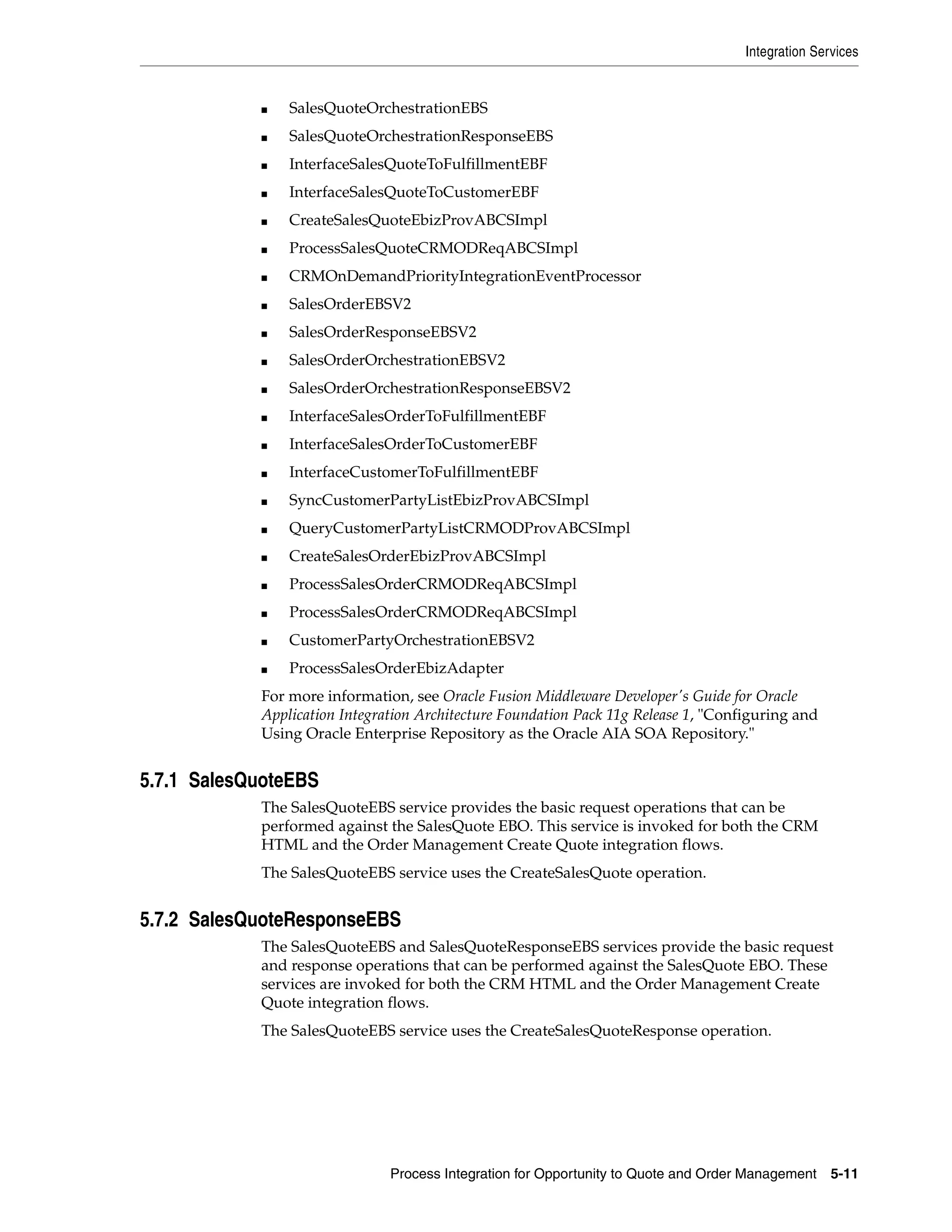 Integration Services


            ■   SalesQuoteOrchestrationEBS
            ■   SalesQuoteOrchestrationResponseEBS
            ■   InterfaceSalesQuoteToFulfillmentEBF
            ■   InterfaceSalesQuoteToCustomerEBF
            ■   CreateSalesQuoteEbizProvABCSImpl
            ■   ProcessSalesQuoteCRMODReqABCSImpl
            ■   CRMOnDemandPriorityIntegrationEventProcessor
            ■   SalesOrderEBSV2
            ■   SalesOrderResponseEBSV2
            ■   SalesOrderOrchestrationEBSV2
            ■   SalesOrderOrchestrationResponseEBSV2
            ■   InterfaceSalesOrderToFulfillmentEBF
            ■   InterfaceSalesOrderToCustomerEBF
            ■   InterfaceCustomerToFulfillmentEBF
            ■   SyncCustomerPartyListEbizProvABCSImpl
            ■   QueryCustomerPartyListCRMODProvABCSImpl
            ■   CreateSalesOrderEbizProvABCSImpl
            ■   ProcessSalesOrderCRMODReqABCSImpl
            ■   ProcessSalesOrderCRMODReqABCSImpl
            ■   CustomerPartyOrchestrationEBSV2
            ■   ProcessSalesOrderEbizAdapter
            For more information, see Oracle Fusion Middleware Developer's Guide for Oracle
            Application Integration Architecture Foundation Pack 11g Release 1, "Configuring and
            Using Oracle Enterprise Repository as the Oracle AIA SOA Repository."


5.7.1 SalesQuoteEBS
            The SalesQuoteEBS service provides the basic request operations that can be
            performed against the SalesQuote EBO. This service is invoked for both the CRM
            HTML and the Order Management Create Quote integration flows.
            The SalesQuoteEBS service uses the CreateSalesQuote operation.


5.7.2 SalesQuoteResponseEBS
            The SalesQuoteEBS and SalesQuoteResponseEBS services provide the basic request
            and response operations that can be performed against the SalesQuote EBO. These
            services are invoked for both the CRM HTML and the Order Management Create
            Quote integration flows.
            The SalesQuoteEBS service uses the CreateSalesQuoteResponse operation.




                               Process Integration for Opportunity to Quote and Order Management    5-11
 