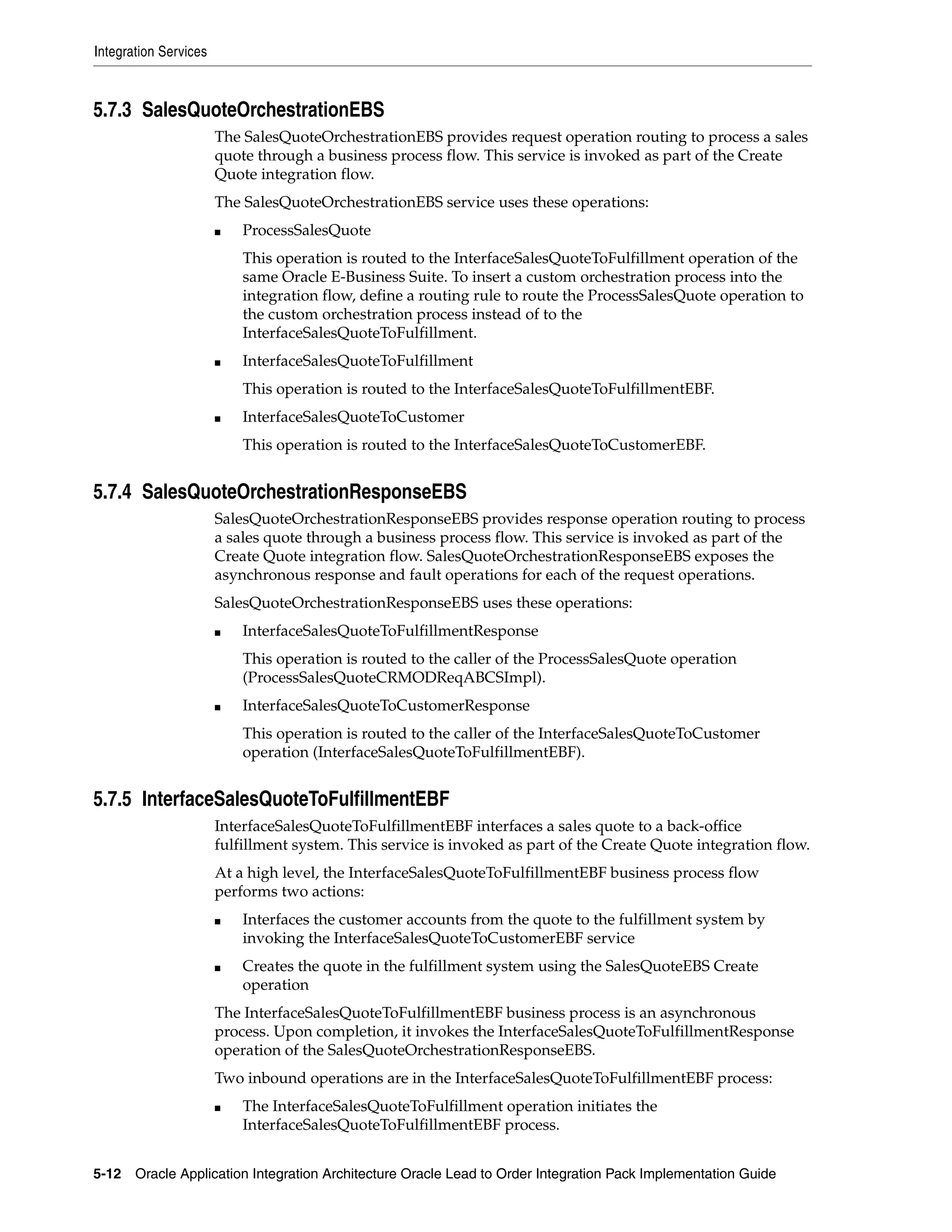 Integration Services



5.7.3 SalesQuoteOrchestrationEBS
                       The SalesQuoteOrchestrationEBS provides request operation routing to process a sales
                       quote through a business process flow. This service is invoked as part of the Create
                       Quote integration flow.
                       The SalesQuoteOrchestrationEBS service uses these operations:
                       ■   ProcessSalesQuote
                           This operation is routed to the InterfaceSalesQuoteToFulfillment operation of the
                           same Oracle E-Business Suite. To insert a custom orchestration process into the
                           integration flow, define a routing rule to route the ProcessSalesQuote operation to
                           the custom orchestration process instead of to the
                           InterfaceSalesQuoteToFulfillment.
                       ■   InterfaceSalesQuoteToFulfillment
                           This operation is routed to the InterfaceSalesQuoteToFulfillmentEBF.
                       ■   InterfaceSalesQuoteToCustomer
                           This operation is routed to the InterfaceSalesQuoteToCustomerEBF.


5.7.4 SalesQuoteOrchestrationResponseEBS
                       SalesQuoteOrchestrationResponseEBS provides response operation routing to process
                       a sales quote through a business process flow. This service is invoked as part of the
                       Create Quote integration flow. SalesQuoteOrchestrationResponseEBS exposes the
                       asynchronous response and fault operations for each of the request operations.
                       SalesQuoteOrchestrationResponseEBS uses these operations:
                       ■   InterfaceSalesQuoteToFulfillmentResponse
                           This operation is routed to the caller of the ProcessSalesQuote operation
                           (ProcessSalesQuoteCRMODReqABCSImpl).
                       ■   InterfaceSalesQuoteToCustomerResponse
                           This operation is routed to the caller of the InterfaceSalesQuoteToCustomer
                           operation (InterfaceSalesQuoteToFulfillmentEBF).


5.7.5 InterfaceSalesQuoteToFulfillmentEBF
                       InterfaceSalesQuoteToFulfillmentEBF interfaces a sales quote to a back-office
                       fulfillment system. This service is invoked as part of the Create Quote integration flow.
                       At a high level, the InterfaceSalesQuoteToFulfillmentEBF business process flow
                       performs two actions:
                       ■   Interfaces the customer accounts from the quote to the fulfillment system by
                           invoking the InterfaceSalesQuoteToCustomerEBF service
                       ■   Creates the quote in the fulfillment system using the SalesQuoteEBS Create
                           operation
                       The InterfaceSalesQuoteToFulfillmentEBF business process is an asynchronous
                       process. Upon completion, it invokes the InterfaceSalesQuoteToFulfillmentResponse
                       operation of the SalesQuoteOrchestrationResponseEBS.
                       Two inbound operations are in the InterfaceSalesQuoteToFulfillmentEBF process:
                       ■   The InterfaceSalesQuoteToFulfillment operation initiates the
                           InterfaceSalesQuoteToFulfillmentEBF process.


5-12 Oracle Application Integration Architecture Oracle Lead to Order Integration Pack Implementation Guide
 