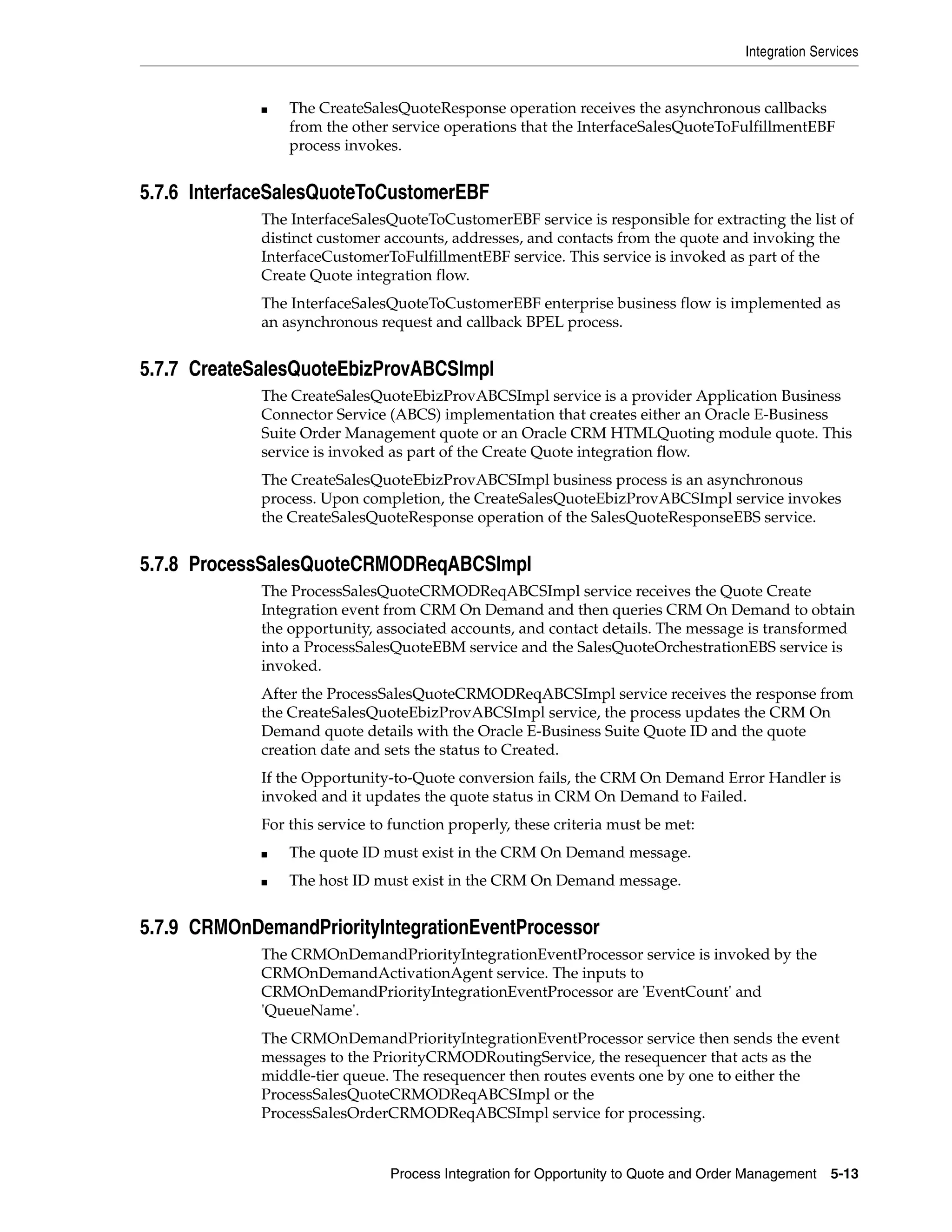 Integration Services


             ■   The CreateSalesQuoteResponse operation receives the asynchronous callbacks
                 from the other service operations that the InterfaceSalesQuoteToFulfillmentEBF
                 process invokes.


5.7.6 InterfaceSalesQuoteToCustomerEBF
             The InterfaceSalesQuoteToCustomerEBF service is responsible for extracting the list of
             distinct customer accounts, addresses, and contacts from the quote and invoking the
             InterfaceCustomerToFulfillmentEBF service. This service is invoked as part of the
             Create Quote integration flow.
             The InterfaceSalesQuoteToCustomerEBF enterprise business flow is implemented as
             an asynchronous request and callback BPEL process.


5.7.7 CreateSalesQuoteEbizProvABCSImpl
             The CreateSalesQuoteEbizProvABCSImpl service is a provider Application Business
             Connector Service (ABCS) implementation that creates either an Oracle E-Business
             Suite Order Management quote or an Oracle CRM HTMLQuoting module quote. This
             service is invoked as part of the Create Quote integration flow.
             The CreateSalesQuoteEbizProvABCSImpl business process is an asynchronous
             process. Upon completion, the CreateSalesQuoteEbizProvABCSImpl service invokes
             the CreateSalesQuoteResponse operation of the SalesQuoteResponseEBS service.


5.7.8 ProcessSalesQuoteCRMODReqABCSImpl
             The ProcessSalesQuoteCRMODReqABCSImpl service receives the Quote Create
             Integration event from CRM On Demand and then queries CRM On Demand to obtain
             the opportunity, associated accounts, and contact details. The message is transformed
             into a ProcessSalesQuoteEBM service and the SalesQuoteOrchestrationEBS service is
             invoked.
             After the ProcessSalesQuoteCRMODReqABCSImpl service receives the response from
             the CreateSalesQuoteEbizProvABCSImpl service, the process updates the CRM On
             Demand quote details with the Oracle E-Business Suite Quote ID and the quote
             creation date and sets the status to Created.
             If the Opportunity-to-Quote conversion fails, the CRM On Demand Error Handler is
             invoked and it updates the quote status in CRM On Demand to Failed.
             For this service to function properly, these criteria must be met:
             ■   The quote ID must exist in the CRM On Demand message.
             ■   The host ID must exist in the CRM On Demand message.


5.7.9 CRMOnDemandPriorityIntegrationEventProcessor
             The CRMOnDemandPriorityIntegrationEventProcessor service is invoked by the
             CRMOnDemandActivationAgent service. The inputs to
             CRMOnDemandPriorityIntegrationEventProcessor are 'EventCount' and
             'QueueName'.
             The CRMOnDemandPriorityIntegrationEventProcessor service then sends the event
             messages to the PriorityCRMODRoutingService, the resequencer that acts as the
             middle-tier queue. The resequencer then routes events one by one to either the
             ProcessSalesQuoteCRMODReqABCSImpl or the
             ProcessSalesOrderCRMODReqABCSImpl service for processing.


                                Process Integration for Opportunity to Quote and Order Management    5-13
 