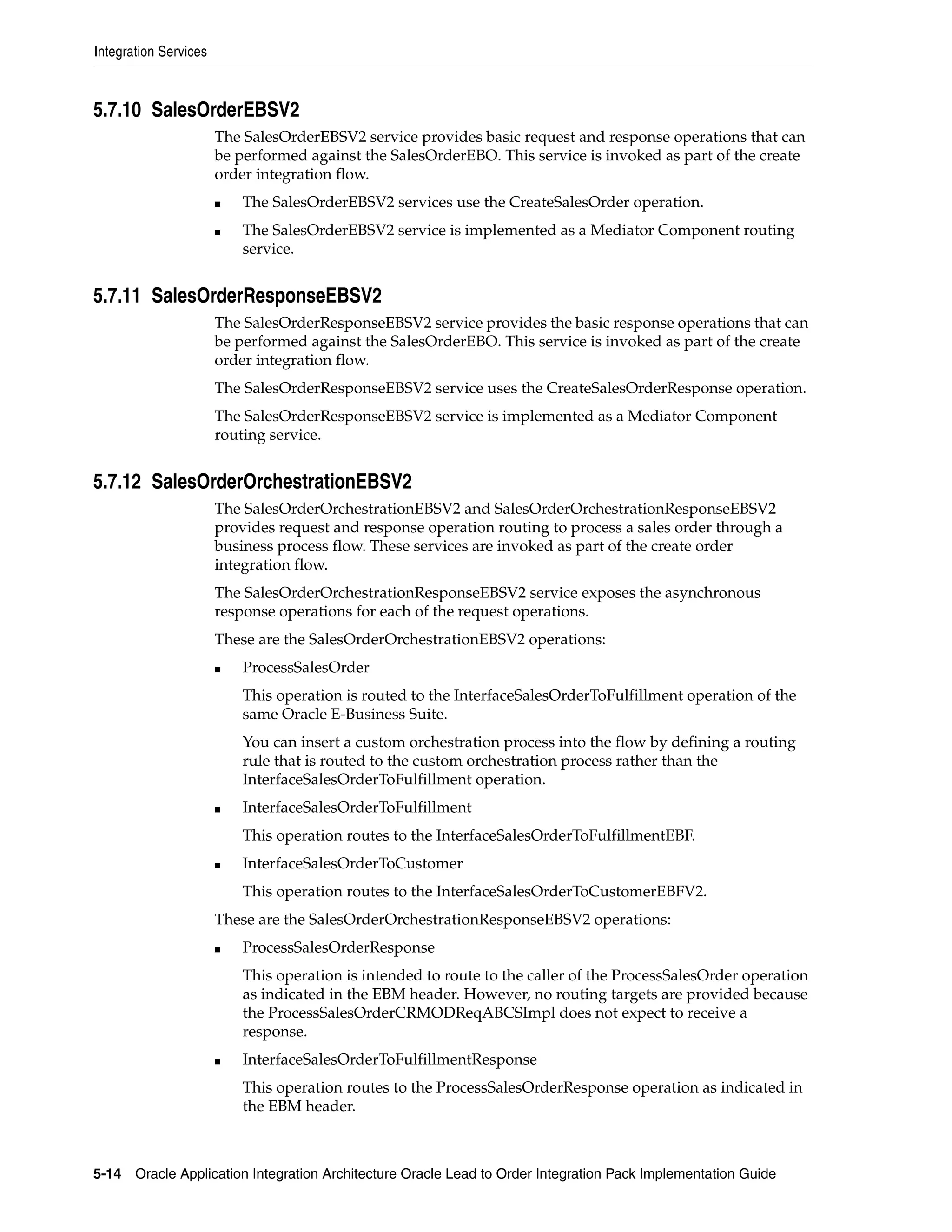 Integration Services



5.7.10 SalesOrderEBSV2
                       The SalesOrderEBSV2 service provides basic request and response operations that can
                       be performed against the SalesOrderEBO. This service is invoked as part of the create
                       order integration flow.
                       ■   The SalesOrderEBSV2 services use the CreateSalesOrder operation.
                       ■   The SalesOrderEBSV2 service is implemented as a Mediator Component routing
                           service.


5.7.11 SalesOrderResponseEBSV2
                       The SalesOrderResponseEBSV2 service provides the basic response operations that can
                       be performed against the SalesOrderEBO. This service is invoked as part of the create
                       order integration flow.
                       The SalesOrderResponseEBSV2 service uses the CreateSalesOrderResponse operation.
                       The SalesOrderResponseEBSV2 service is implemented as a Mediator Component
                       routing service.


5.7.12 SalesOrderOrchestrationEBSV2
                       The SalesOrderOrchestrationEBSV2 and SalesOrderOrchestrationResponseEBSV2
                       provides request and response operation routing to process a sales order through a
                       business process flow. These services are invoked as part of the create order
                       integration flow.
                       The SalesOrderOrchestrationResponseEBSV2 service exposes the asynchronous
                       response operations for each of the request operations.
                       These are the SalesOrderOrchestrationEBSV2 operations:
                       ■   ProcessSalesOrder
                           This operation is routed to the InterfaceSalesOrderToFulfillment operation of the
                           same Oracle E-Business Suite.
                           You can insert a custom orchestration process into the flow by defining a routing
                           rule that is routed to the custom orchestration process rather than the
                           InterfaceSalesOrderToFulfillment operation.
                       ■   InterfaceSalesOrderToFulfillment
                           This operation routes to the InterfaceSalesOrderToFulfillmentEBF.
                       ■   InterfaceSalesOrderToCustomer
                           This operation routes to the InterfaceSalesOrderToCustomerEBFV2.
                       These are the SalesOrderOrchestrationResponseEBSV2 operations:
                       ■   ProcessSalesOrderResponse
                           This operation is intended to route to the caller of the ProcessSalesOrder operation
                           as indicated in the EBM header. However, no routing targets are provided because
                           the ProcessSalesOrderCRMODReqABCSImpl does not expect to receive a
                           response.
                       ■   InterfaceSalesOrderToFulfillmentResponse
                           This operation routes to the ProcessSalesOrderResponse operation as indicated in
                           the EBM header.



5-14 Oracle Application Integration Architecture Oracle Lead to Order Integration Pack Implementation Guide
 