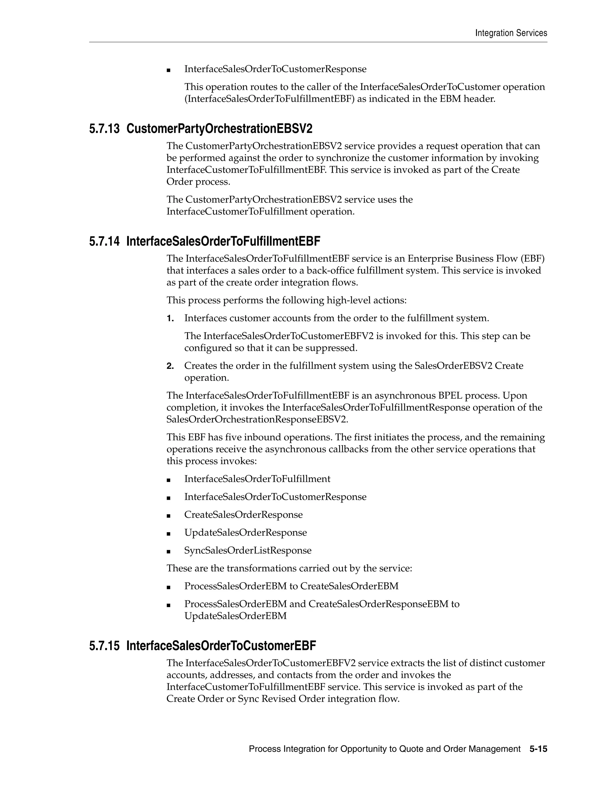 Integration Services


              ■    InterfaceSalesOrderToCustomerResponse
                   This operation routes to the caller of the InterfaceSalesOrderToCustomer operation
                   (InterfaceSalesOrderToFulfillmentEBF) as indicated in the EBM header.


5.7.13 CustomerPartyOrchestrationEBSV2
              The CustomerPartyOrchestrationEBSV2 service provides a request operation that can
              be performed against the order to synchronize the customer information by invoking
              InterfaceCustomerToFulfillmentEBF. This service is invoked as part of the Create
              Order process.
              The CustomerPartyOrchestrationEBSV2 service uses the
              InterfaceCustomerToFulfillment operation.


5.7.14 InterfaceSalesOrderToFulfillmentEBF
              The InterfaceSalesOrderToFulfillmentEBF service is an Enterprise Business Flow (EBF)
              that interfaces a sales order to a back-office fulfillment system. This service is invoked
              as part of the create order integration flows.
              This process performs the following high-level actions:
              1.   Interfaces customer accounts from the order to the fulfillment system.
                   The InterfaceSalesOrderToCustomerEBFV2 is invoked for this. This step can be
                   configured so that it can be suppressed.
              2.   Creates the order in the fulfillment system using the SalesOrderEBSV2 Create
                   operation.
              The InterfaceSalesOrderToFulfillmentEBF is an asynchronous BPEL process. Upon
              completion, it invokes the InterfaceSalesOrderToFulfillmentResponse operation of the
              SalesOrderOrchestrationResponseEBSV2.
              This EBF has five inbound operations. The first initiates the process, and the remaining
              operations receive the asynchronous callbacks from the other service operations that
              this process invokes:
              ■    InterfaceSalesOrderToFulfillment
              ■    InterfaceSalesOrderToCustomerResponse
              ■    CreateSalesOrderResponse
              ■    UpdateSalesOrderResponse
              ■    SyncSalesOrderListResponse
              These are the transformations carried out by the service:
              ■    ProcessSalesOrderEBM to CreateSalesOrderEBM
              ■    ProcessSalesOrderEBM and CreateSalesOrderResponseEBM to
                   UpdateSalesOrderEBM


5.7.15 InterfaceSalesOrderToCustomerEBF
              The InterfaceSalesOrderToCustomerEBFV2 service extracts the list of distinct customer
              accounts, addresses, and contacts from the order and invokes the
              InterfaceCustomerToFulfillmentEBF service. This service is invoked as part of the
              Create Order or Sync Revised Order integration flow.




                                 Process Integration for Opportunity to Quote and Order Management    5-15
 
