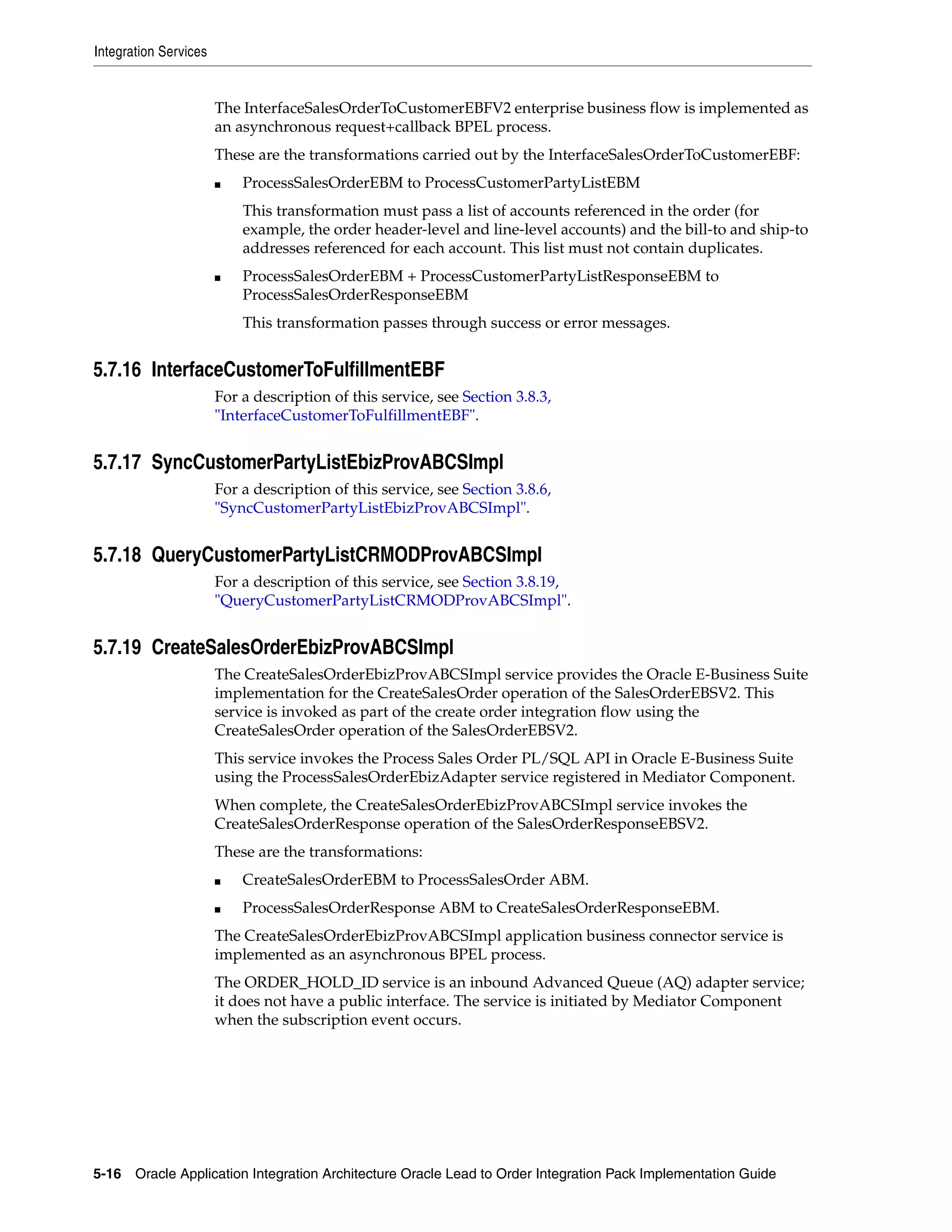 Integration Services


                       The InterfaceSalesOrderToCustomerEBFV2 enterprise business flow is implemented as
                       an asynchronous request+callback BPEL process.
                       These are the transformations carried out by the InterfaceSalesOrderToCustomerEBF:
                       ■   ProcessSalesOrderEBM to ProcessCustomerPartyListEBM
                           This transformation must pass a list of accounts referenced in the order (for
                           example, the order header-level and line-level accounts) and the bill-to and ship-to
                           addresses referenced for each account. This list must not contain duplicates.
                       ■   ProcessSalesOrderEBM + ProcessCustomerPartyListResponseEBM to
                           ProcessSalesOrderResponseEBM
                           This transformation passes through success or error messages.


5.7.16 InterfaceCustomerToFulfillmentEBF
                       For a description of this service, see Section 3.8.3,
                       "InterfaceCustomerToFulfillmentEBF".


5.7.17 SyncCustomerPartyListEbizProvABCSImpl
                       For a description of this service, see Section 3.8.6,
                       "SyncCustomerPartyListEbizProvABCSImpl".


5.7.18 QueryCustomerPartyListCRMODProvABCSImpl
                       For a description of this service, see Section 3.8.19,
                       "QueryCustomerPartyListCRMODProvABCSImpl".


5.7.19 CreateSalesOrderEbizProvABCSImpl
                       The CreateSalesOrderEbizProvABCSImpl service provides the Oracle E-Business Suite
                       implementation for the CreateSalesOrder operation of the SalesOrderEBSV2. This
                       service is invoked as part of the create order integration flow using the
                       CreateSalesOrder operation of the SalesOrderEBSV2.
                       This service invokes the Process Sales Order PL/SQL API in Oracle E-Business Suite
                       using the ProcessSalesOrderEbizAdapter service registered in Mediator Component.
                       When complete, the CreateSalesOrderEbizProvABCSImpl service invokes the
                       CreateSalesOrderResponse operation of the SalesOrderResponseEBSV2.
                       These are the transformations:
                       ■   CreateSalesOrderEBM to ProcessSalesOrder ABM.
                       ■   ProcessSalesOrderResponse ABM to CreateSalesOrderResponseEBM.
                       The CreateSalesOrderEbizProvABCSImpl application business connector service is
                       implemented as an asynchronous BPEL process.
                       The ORDER_HOLD_ID service is an inbound Advanced Queue (AQ) adapter service;
                       it does not have a public interface. The service is initiated by Mediator Component
                       when the subscription event occurs.




5-16 Oracle Application Integration Architecture Oracle Lead to Order Integration Pack Implementation Guide
 