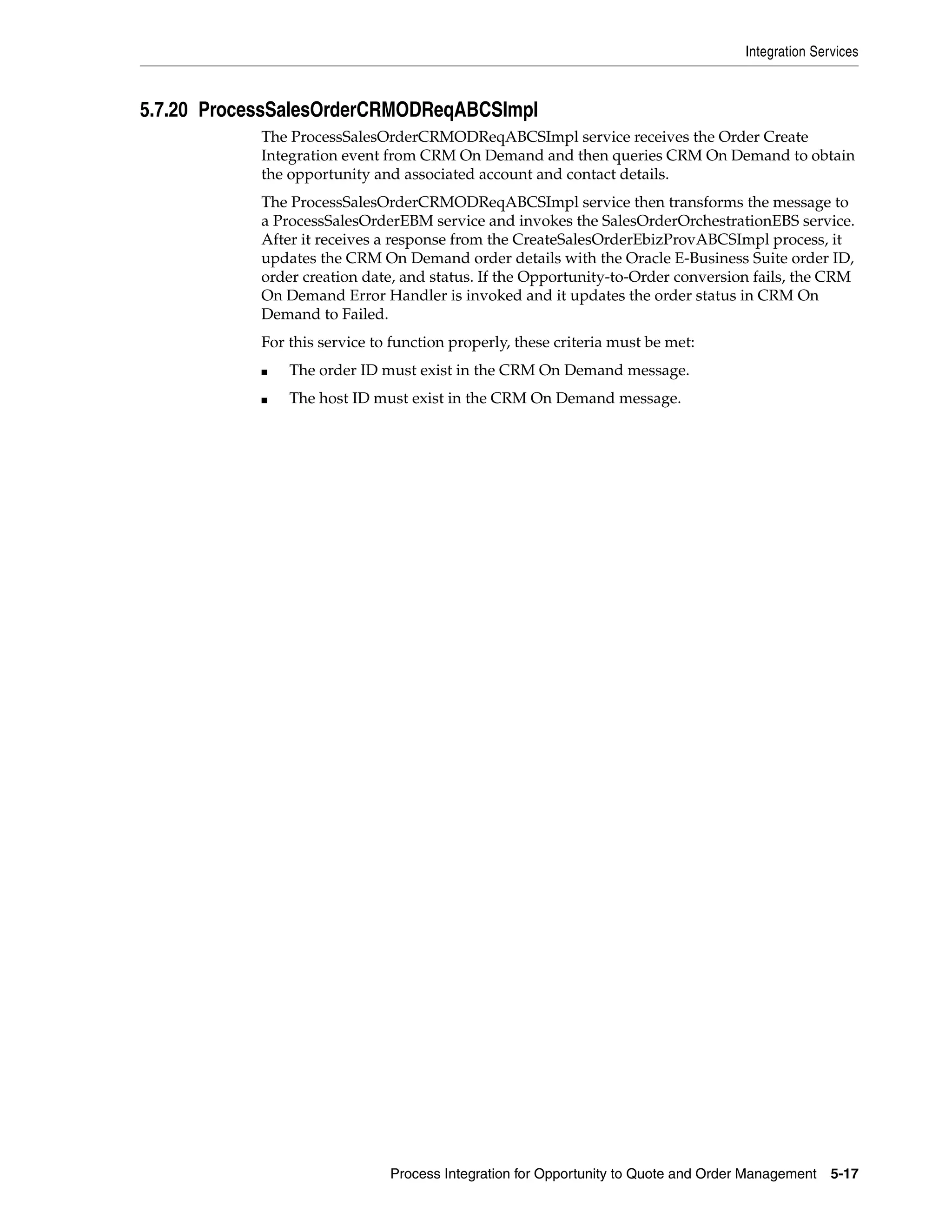 Integration Services



5.7.20 ProcessSalesOrderCRMODReqABCSImpl
            The ProcessSalesOrderCRMODReqABCSImpl service receives the Order Create
            Integration event from CRM On Demand and then queries CRM On Demand to obtain
            the opportunity and associated account and contact details.
            The ProcessSalesOrderCRMODReqABCSImpl service then transforms the message to
            a ProcessSalesOrderEBM service and invokes the SalesOrderOrchestrationEBS service.
            After it receives a response from the CreateSalesOrderEbizProvABCSImpl process, it
            updates the CRM On Demand order details with the Oracle E-Business Suite order ID,
            order creation date, and status. If the Opportunity-to-Order conversion fails, the CRM
            On Demand Error Handler is invoked and it updates the order status in CRM On
            Demand to Failed.
            For this service to function properly, these criteria must be met:
            ■   The order ID must exist in the CRM On Demand message.
            ■   The host ID must exist in the CRM On Demand message.




                               Process Integration for Opportunity to Quote and Order Management    5-17
 