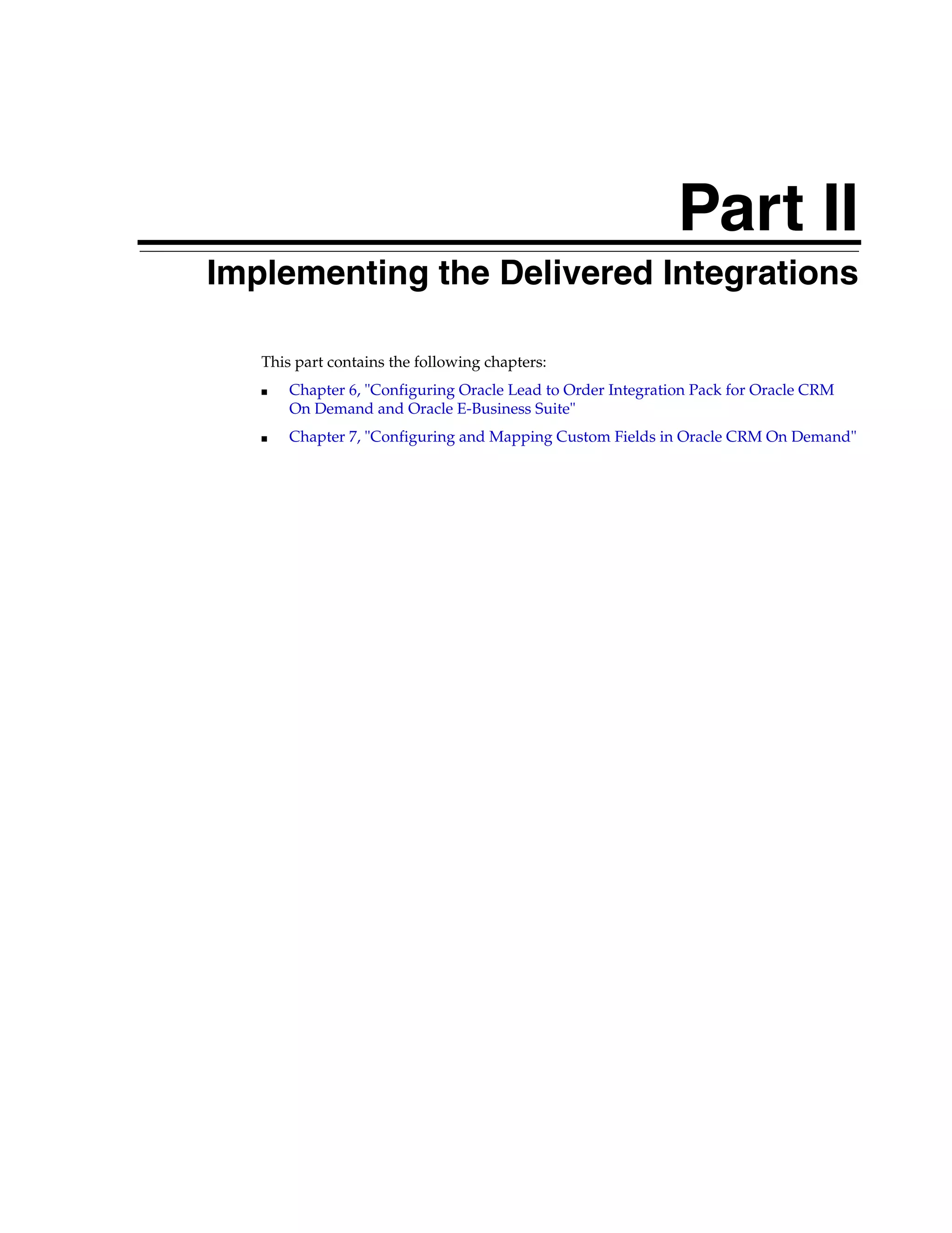 Part II
Part II   Implementing the Delivered Integrations

             This part contains the following chapters:
             ■   Chapter 6, "Configuring Oracle Lead to Order Integration Pack for Oracle CRM
                 On Demand and Oracle E-Business Suite"
             ■   Chapter 7, "Configuring and Mapping Custom Fields in Oracle CRM On Demand"
 