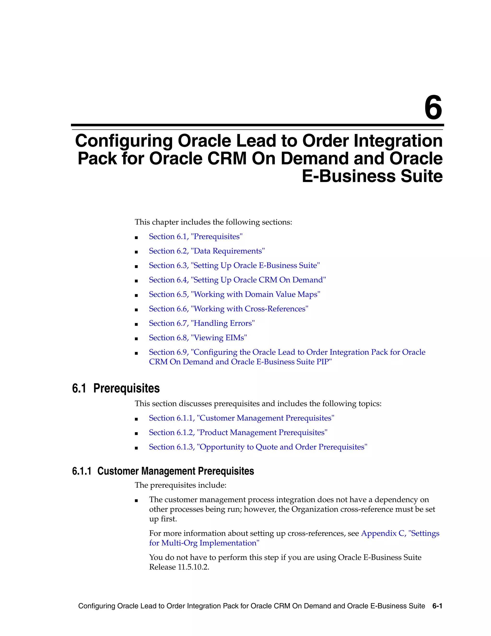 6
Configuring Oracle Lead to Order Integration
6


Pack for Oracle CRM On Demand and Oracle
                           E-Business Suite

                    This chapter includes the following sections:
                    ■   Section 6.1, "Prerequisites"
                    ■   Section 6.2, "Data Requirements"
                    ■   Section 6.3, "Setting Up Oracle E-Business Suite"
                    ■   Section 6.4, "Setting Up Oracle CRM On Demand"
                    ■   Section 6.5, "Working with Domain Value Maps"
                    ■   Section 6.6, "Working with Cross-References"
                    ■   Section 6.7, "Handling Errors"
                    ■   Section 6.8, "Viewing EIMs"
                    ■   Section 6.9, "Configuring the Oracle Lead to Order Integration Pack for Oracle
                        CRM On Demand and Oracle E-Business Suite PIP"


6.1 Prerequisites
                    This section discusses prerequisites and includes the following topics:
                    ■   Section 6.1.1, "Customer Management Prerequisites"
                    ■   Section 6.1.2, "Product Management Prerequisites"
                    ■   Section 6.1.3, "Opportunity to Quote and Order Prerequisites"


6.1.1 Customer Management Prerequisites
                    The prerequisites include:
                    ■   The customer management process integration does not have a dependency on
                        other processes being run; however, the Organization cross-reference must be set
                        up first.
                        For more information about setting up cross-references, see Appendix C, "Settings
                        for Multi-Org Implementation"
                        You do not have to perform this step if you are using Oracle E-Business Suite
                        Release 11.5.10.2.



    Configuring Oracle Lead to Order Integration Pack for Oracle CRM On Demand and Oracle E-Business Suite   6-1
 