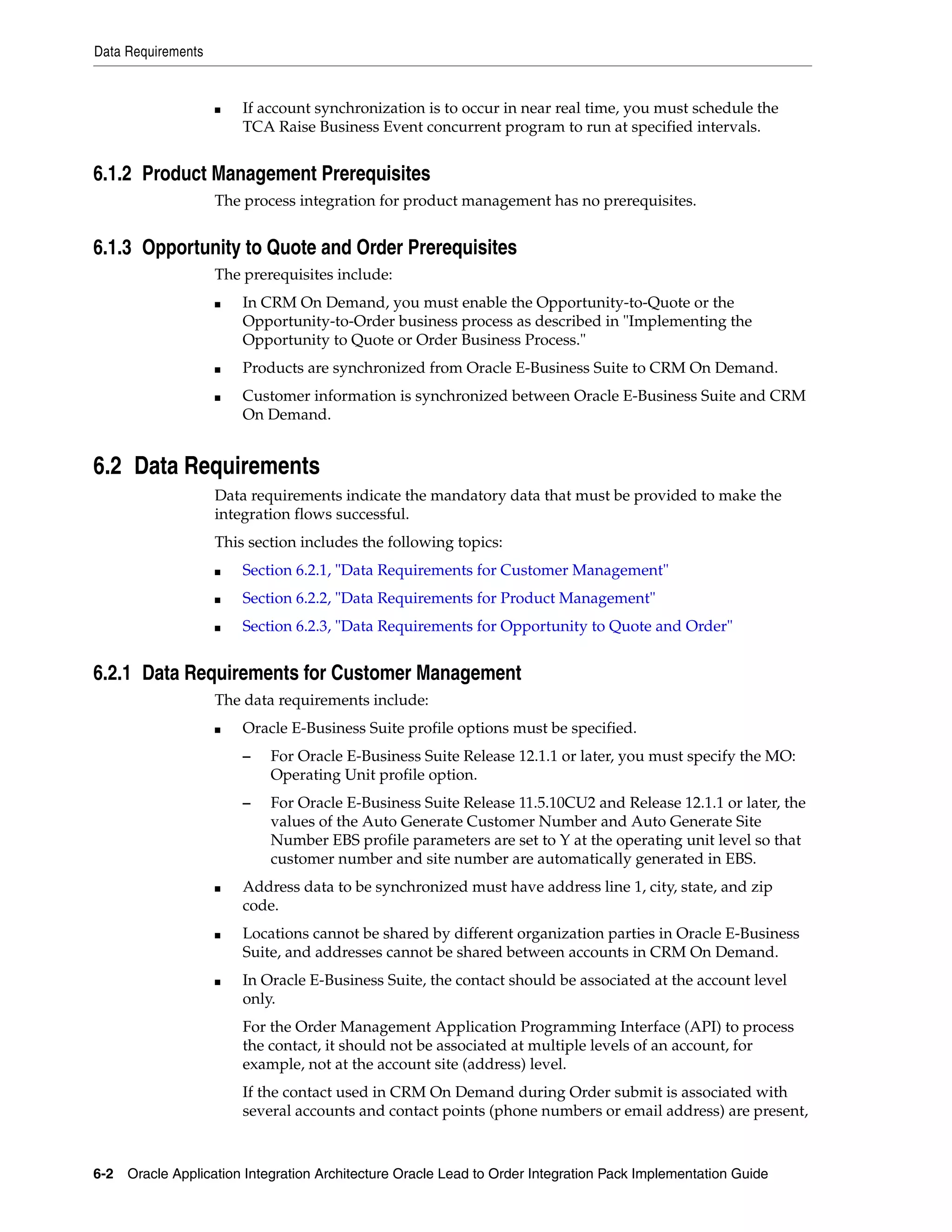 Data Requirements


                    ■   If account synchronization is to occur in near real time, you must schedule the
                        TCA Raise Business Event concurrent program to run at specified intervals.


6.1.2 Product Management Prerequisites
                    The process integration for product management has no prerequisites.


6.1.3 Opportunity to Quote and Order Prerequisites
                    The prerequisites include:
                    ■   In CRM On Demand, you must enable the Opportunity-to-Quote or the
                        Opportunity-to-Order business process as described in "Implementing the
                        Opportunity to Quote or Order Business Process."
                    ■   Products are synchronized from Oracle E-Business Suite to CRM On Demand.
                    ■   Customer information is synchronized between Oracle E-Business Suite and CRM
                        On Demand.


6.2 Data Requirements
                    Data requirements indicate the mandatory data that must be provided to make the
                    integration flows successful.
                    This section includes the following topics:
                    ■   Section 6.2.1, "Data Requirements for Customer Management"
                    ■   Section 6.2.2, "Data Requirements for Product Management"
                    ■   Section 6.2.3, "Data Requirements for Opportunity to Quote and Order"


6.2.1 Data Requirements for Customer Management
                    The data requirements include:
                    ■   Oracle E-Business Suite profile options must be specified.
                        –   For Oracle E-Business Suite Release 12.1.1 or later, you must specify the MO:
                            Operating Unit profile option.
                        –   For Oracle E-Business Suite Release 11.5.10CU2 and Release 12.1.1 or later, the
                            values of the Auto Generate Customer Number and Auto Generate Site
                            Number EBS profile parameters are set to Y at the operating unit level so that
                            customer number and site number are automatically generated in EBS.
                    ■   Address data to be synchronized must have address line 1, city, state, and zip
                        code.
                    ■   Locations cannot be shared by different organization parties in Oracle E-Business
                        Suite, and addresses cannot be shared between accounts in CRM On Demand.
                    ■   In Oracle E-Business Suite, the contact should be associated at the account level
                        only.
                        For the Order Management Application Programming Interface (API) to process
                        the contact, it should not be associated at multiple levels of an account, for
                        example, not at the account site (address) level.
                        If the contact used in CRM On Demand during Order submit is associated with
                        several accounts and contact points (phone numbers or email address) are present,



6-2 Oracle Application Integration Architecture Oracle Lead to Order Integration Pack Implementation Guide
 