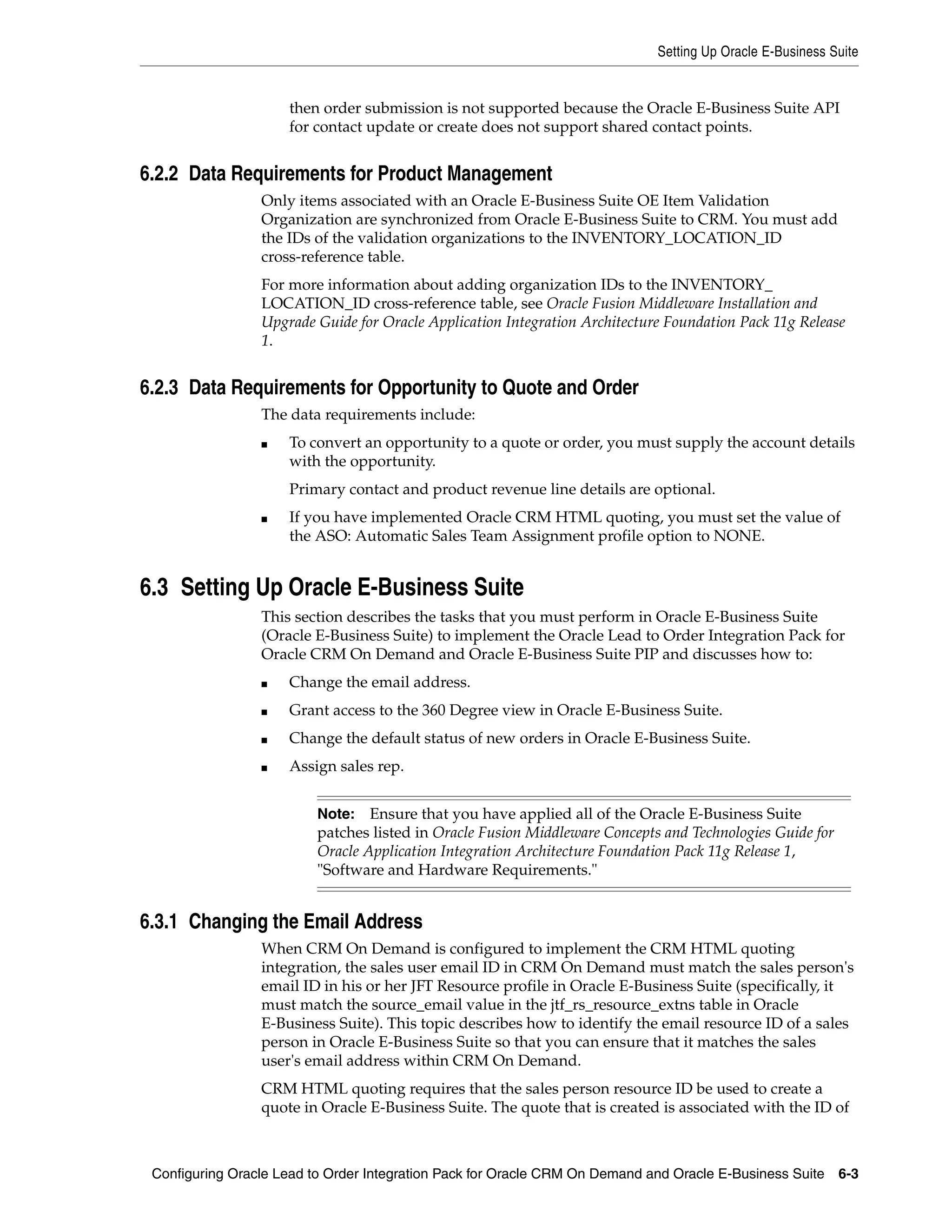 Setting Up Oracle E-Business Suite


                     then order submission is not supported because the Oracle E-Business Suite API
                     for contact update or create does not support shared contact points.


6.2.2 Data Requirements for Product Management
                 Only items associated with an Oracle E-Business Suite OE Item Validation
                 Organization are synchronized from Oracle E-Business Suite to CRM. You must add
                 the IDs of the validation organizations to the INVENTORY_LOCATION_ID
                 cross-reference table.
                 For more information about adding organization IDs to the INVENTORY_
                 LOCATION_ID cross-reference table, see Oracle Fusion Middleware Installation and
                 Upgrade Guide for Oracle Application Integration Architecture Foundation Pack 11g Release
                 1.


6.2.3 Data Requirements for Opportunity to Quote and Order
                 The data requirements include:
                 ■   To convert an opportunity to a quote or order, you must supply the account details
                     with the opportunity.
                     Primary contact and product revenue line details are optional.
                 ■   If you have implemented Oracle CRM HTML quoting, you must set the value of
                     the ASO: Automatic Sales Team Assignment profile option to NONE.


6.3 Setting Up Oracle E-Business Suite
                 This section describes the tasks that you must perform in Oracle E-Business Suite
                 (Oracle E-Business Suite) to implement the Oracle Lead to Order Integration Pack for
                 Oracle CRM On Demand and Oracle E-Business Suite PIP and discusses how to:
                 ■   Change the email address.
                 ■   Grant access to the 360 Degree view in Oracle E-Business Suite.
                 ■   Change the default status of new orders in Oracle E-Business Suite.
                 ■   Assign sales rep.


                          Note:   Ensure that you have applied all of the Oracle E-Business Suite
                          patches listed in Oracle Fusion Middleware Concepts and Technologies Guide for
                          Oracle Application Integration Architecture Foundation Pack 11g Release 1,
                          "Software and Hardware Requirements."


6.3.1 Changing the Email Address
                 When CRM On Demand is configured to implement the CRM HTML quoting
                 integration, the sales user email ID in CRM On Demand must match the sales person's
                 email ID in his or her JFT Resource profile in Oracle E-Business Suite (specifically, it
                 must match the source_email value in the jtf_rs_resource_extns table in Oracle
                 E-Business Suite). This topic describes how to identify the email resource ID of a sales
                 person in Oracle E-Business Suite so that you can ensure that it matches the sales
                 user's email address within CRM On Demand.
                 CRM HTML quoting requires that the sales person resource ID be used to create a
                 quote in Oracle E-Business Suite. The quote that is created is associated with the ID of



 Configuring Oracle Lead to Order Integration Pack for Oracle CRM On Demand and Oracle E-Business Suite    6-3
 