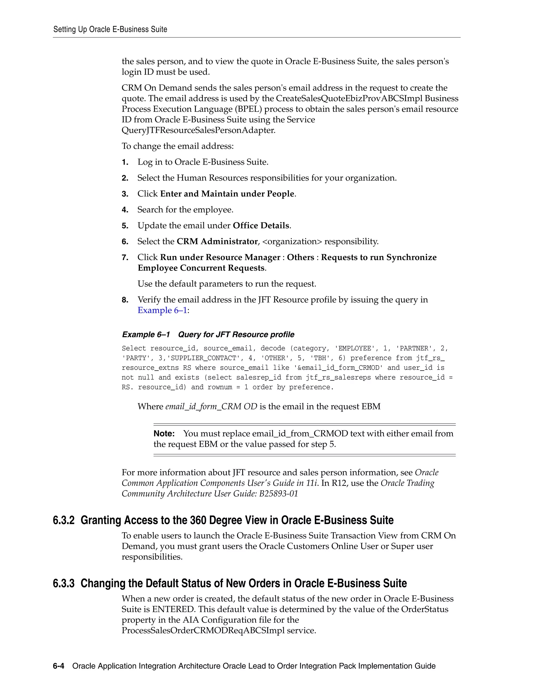 Setting Up Oracle E-Business Suite


                    the sales person, and to view the quote in Oracle E-Business Suite, the sales person's
                    login ID must be used.
                    CRM On Demand sends the sales person's email address in the request to create the
                    quote. The email address is used by the CreateSalesQuoteEbizProvABCSImpl Business
                    Process Execution Language (BPEL) process to obtain the sales person's email resource
                    ID from Oracle E-Business Suite using the Service
                    QueryJTFResourceSalesPersonAdapter.
                    To change the email address:
                    1.   Log in to Oracle E-Business Suite.
                    2.   Select the Human Resources responsibilities for your organization.
                    3.   Click Enter and Maintain under People.
                    4.   Search for the employee.
                    5.   Update the email under Office Details.
                    6.   Select the CRM Administrator, <organization> responsibility.
                    7.   Click Run under Resource Manager : Others : Requests to run Synchronize
                         Employee Concurrent Requests.
                         Use the default parameters to run the request.
                    8.   Verify the email address in the JFT Resource profile by issuing the query in
                         Example 6–1:

                    Example 6–1 Query for JFT Resource profile
                    Select resource_id, source_email, decode (category, 'EMPLOYEE', 1, 'PARTNER', 2,
                    'PARTY', 3,'SUPPLIER_CONTACT', 4, 'OTHER', 5, 'TBH', 6) preference from jtf_rs_
                    resource_extns RS where source_email like '&email_id_form_CRMOD' and user_id is
                    not null and exists (select salesrep_id from jtf_rs_salesreps where resource_id =
                    RS. resource_id) and rownum = 1 order by preference.

                         Where email_id_form_CRM OD is the email in the request EBM


                             Note: You must replace email_id_from_CRMOD text with either email from
                             the request EBM or the value passed for step 5.


                    For more information about JFT resource and sales person information, see Oracle
                    Common Application Components User's Guide in 11i. In R12, use the Oracle Trading
                    Community Architecture User Guide: B25893-01


6.3.2 Granting Access to the 360 Degree View in Oracle E-Business Suite
                    To enable users to launch the Oracle E-Business Suite Transaction View from CRM On
                    Demand, you must grant users the Oracle Customers Online User or Super user
                    responsibilities.


6.3.3 Changing the Default Status of New Orders in Oracle E-Business Suite
                    When a new order is created, the default status of the new order in Oracle E-Business
                    Suite is ENTERED. This default value is determined by the value of the OrderStatus
                    property in the AIA Configuration file for the
                    ProcessSalesOrderCRMODReqABCSImpl service.



6-4 Oracle Application Integration Architecture Oracle Lead to Order Integration Pack Implementation Guide
 