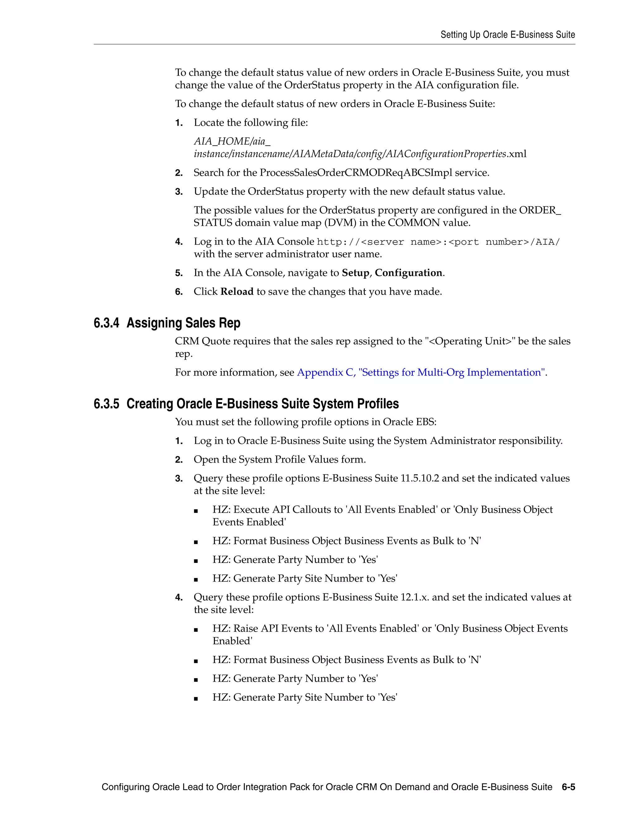 Setting Up Oracle E-Business Suite


                 To change the default status value of new orders in Oracle E-Business Suite, you must
                 change the value of the OrderStatus property in the AIA configuration file.
                 To change the default status of new orders in Oracle E-Business Suite:
                 1.   Locate the following file:
                      AIA_HOME/aia_
                      instance/instancename/AIAMetaData/config/AIAConfigurationProperties.xml
                 2.   Search for the ProcessSalesOrderCRMODReqABCSImpl service.
                 3.   Update the OrderStatus property with the new default status value.
                      The possible values for the OrderStatus property are configured in the ORDER_
                      STATUS domain value map (DVM) in the COMMON value.
                 4.   Log in to the AIA Console http://<server name>:<port number>/AIA/
                      with the server administrator user name.
                 5.   In the AIA Console, navigate to Setup, Configuration.
                 6.   Click Reload to save the changes that you have made.


6.3.4 Assigning Sales Rep
                 CRM Quote requires that the sales rep assigned to the "<Operating Unit>" be the sales
                 rep.
                 For more information, see Appendix C, "Settings for Multi-Org Implementation".


6.3.5 Creating Oracle E-Business Suite System Profiles
                 You must set the following profile options in Oracle EBS:
                 1.   Log in to Oracle E-Business Suite using the System Administrator responsibility.
                 2.   Open the System Profile Values form.
                 3.   Query these profile options E-Business Suite 11.5.10.2 and set the indicated values
                      at the site level:
                      ■   HZ: Execute API Callouts to 'All Events Enabled' or 'Only Business Object
                          Events Enabled'
                      ■   HZ: Format Business Object Business Events as Bulk to 'N'
                      ■   HZ: Generate Party Number to 'Yes'
                      ■   HZ: Generate Party Site Number to 'Yes'
                 4.   Query these profile options E-Business Suite 12.1.x. and set the indicated values at
                      the site level:
                      ■   HZ: Raise API Events to 'All Events Enabled' or 'Only Business Object Events
                          Enabled'
                      ■   HZ: Format Business Object Business Events as Bulk to 'N'
                      ■   HZ: Generate Party Number to 'Yes'
                      ■   HZ: Generate Party Site Number to 'Yes'




 Configuring Oracle Lead to Order Integration Pack for Oracle CRM On Demand and Oracle E-Business Suite    6-5
 