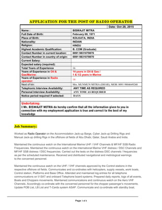 APP© TO DISTRIBUTE, PUBAAAALISH, OFFER FOR SALE, LICENSE OR SUBLICENSE, GIVE OR DISCLOSE TO
APPLICATION FOR THE POST OF RADIO OPERATOR
Job Summary:
Worked as Radio Operator on the Accommodation Jack-up Barge, Cyber Jack-up Drilling Rigs and
Manual Jack-up drilling Rigs in the offshore oil fields of Abu Dhabi, Qatar, Saudi Arabia and India.
Maintained the continuous watch on the International Marine UHF / VHF Channels & MF/HF SSB Radio
Frequencies. Maintained the continuous watch on the international Marine VHF distress / DSC Channels and
MF/HF SSB distress / DSC frequencies. Carried out the tests on the distress DSC channels / frequencies
as per the scheduled maintenance. Received and distributed navigational and metrological warnings
to the concerned personnel.
Maintained the continuous watch on the UHF / VHF channels approved by the Control stations in the
respective offshore oil fields. Communicates and co-ordinates with helicopters, supply vessels, work boats,
Control station, Platforms and Base Office. Attended and maintained log entries for all telephone
communications on V-SAT and onboard Telephone board systems. Prepared daily reports, logs of all events,
Boats and Choppers movements. Maintained communications and continuous watch on the Aero VHF
Channels. Accordingly co-ordinate with the concerned personnel for the chopper passenger’s movements.
Update POB List, LB List and T-Cards system ASAP. Communicate and co-ordinate with standby boat,
Page 1 of 4
Date: Oct 28, 2015
Name : BISWAJIT MITRA
Full Date of Birth: February 09, 1971
Place of Birth: KOLKATA, INDIA
Nationality: INDIAN
Religion: HINDU
Highest Academic Qualification: B. COM (Graduate)
Contact Number in current location: 0091 9831079870
Contact Number in country of origin: 0091 9831079870
Current Salary:
Expected salary (required):
Total Years of Experience 16
Years of Experience in Oil &
Gas/Marine:
14 years in Oil & Gas /
1 & 1/2 years in Marine
Years of Experience in Radio
operator:
14
Next of kin: Mrs. MUNMUN MITRA (DHAR), MOB: 0091 9804649240
Telephonic Interview Availability: ANY TIME AS REQUIRED
Personal Interview Availability: ANY TIME AS REQUIRED
Notice period required if selected: DAYS
Undertaking:
I Mr. BISWAJIT MITRA do hereby confirm that all the information given to you in
connection with my employment application is true and correct to the best of my
knowledge
 