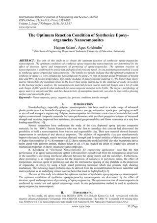International Refereed Journal of Engineering and Science (IRJES)
ISSN (Online) 2319-183X, (Print) 2319-1821
Volume 2, Issue 2(February 2013), PP.33-37
www.irjes.com

        The Optimum Reaction Condition of Synthesize Epoxy-
                   organoclay Nanocomposites
                                 Haipan Salam1, Agus Solehudin2
            1,2
               (Mechanical Engineering Department/ Indonesia University of Education, Indonesia)


ABSTRACT : The aim of this study is to obtain the optimum reaction of synthesize epoxy-organoclay
nanocomposit. The optimum conditions of synthesize epoxy-organoclay nanocomposite are determined by the
effect of duration, speed and temperature of premixing of epoxy-organoclay. The optimum reaction of
nanocomposites is confirmed by tensile test and optical microscopy result. In situ polymerization method is used
to synthesize epoxy-organoclay nanocomposite. The tensile test results indicate that the optimum conditions to
synthesis of epoxy-3.1 wt.% organoclay nanocomposite by using 210 rpm of mixing speed, 90 minutes of mixing
time and 80oC of mixing temperature. The elastic modulus of nanocomposite material is 16% higher than epoxy
matrix. Meanwhile, the maximum stress is 3% lower than epoxy matrix due to the existence of voids. According
to the fracture surface analysis, the nanocomposite material formed coarse material, bumpy and a lot of voids
and clumps of filler particles that indicated the nanocomposite material to be brittle. The surface morphology of
epoxy matrix is smooth and flat, and the characteristic of amorphous materials can also be seen with a glowing
surface and smooth like glass.
Keywords - Nanocomposite, epoxy, organo clay, process condition, tensile strength.

                                         I.        INTRODUCTION
          Nanotechnology, especially polymer nanocomposites, has been used in a wide range of advanced
plastic products such as biomedical engineering, electronics, energy, automotive, sports gear, packaging as well
as aircraft and aerospace engineering. Polymer nanocomposites have become a new class of materials that could
replace conventional composite materials for better performance with excellent properties in terms of increased
strength and modulus, improved heat resistance, decreased gas permeability and flame retandance at a very low
loading nanofillers [1-2].
          Several researchers have undertaken the study of the clay dispersed epoxy polymer composite
materials. In the 1990’s, Toyota Research who was the first to introduce this concept had discovered the
possibility to build a nanocomposite from 6-nylon and organophilic clay. Their new material showed dramatic
improvement in mechanical and physical properties. The addition of organophilic clay can simultaneously
improve the tensile strength, tensile modulus, flextural strength and flextural modulus of theses polymer matrix
of higher functionalities [3-4]. Kornmann et al. [2] have reported the modified MMT clay that incorporate epoxy
resins cured with different amines. Haipan Salam et all. [5] has studied the effect of organo-clay amount to
mechanical properties of epoxy-organoclay nanocomposites.
          R. Kotsilkova in “Thermoset Nanocomposites for engineering application” said that the best
performance of an epoxy nanocomposite system with nanofillers would result from the homogeneous dispersion
of the nanofillers and strong interfacial adhesion between the epoxy matrix and the nanofillers. Furthermore,
shear premixing is an important process for the dispersion of nanoclays in polymeric resins, the effect of
temperature, duration, speed of premixing, and also the interlamellar spacing of clay platelets on the dispersion
of organoclay in epoxy by using a high speed premixing technique which can generate high shearing
mechanism. The following major problems may be derived from the compatibilisation between nanofiller and
matrix polymer as an underlying critical success factor that must be highlighted [6-7].
          The aim of this study is to obtain the optimum reaction of synthesize epoxy-organoclay nanocomposit.
The optimum conditions of synthesize epoxy-organoclay nanocomposite are determined by the effect of
duration, speed and temperature of premixing of epoxy-organoclay. The optimum reaction of nanocomposites is
confirmed by tensile test and optical microscopy result. In situ polymerization method is used to synthesize
epoxy-organoclay nanocomposit.

                                       II.         EXPERIMENTAL
         In this study, the epoxy resin was DGEBA (EPR 174; Bakelit Korea Co. Ltd. ) processed with the
reactive diluent polyamide (Versamide 140; COGNIS Corporation). The EPR174/ Versamid 140 mixing ratio
was 50:50 (w/w). The nanocomposites were made with Nanomer I.30E Nanoclay (Nanocore Inc,USA).
                                                  www.irjes.com                                       33 | Page
 