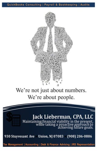 Jack Lieberman, CPA, LLC
Maintainingfinancial viability in the present,
while taking a proactive approachto
achieving future goals.
930 Stuyvesant Ave ● Union, NJ 07083 ● (908) 206-0806
Tax Management | Accounting | Debt & Finance Advising | IRS Representation
We’re not just about numbers.
We’re about people.
 